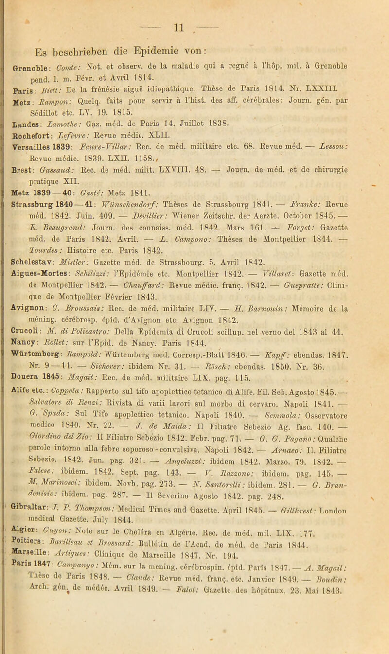 Es beschrieben die Epidemie von: Grenoble: Comte: Not. et observ. do la maladie qui a regne ä l’hop. mil. ä Grenoble pend. 1. m. Fevr. et Avril 1814. Paris: Bi eil: De la frenesie aigue idiopatbique. These de Paris 1814. Nr. LXXIII. Metz: Rampon: Quelq. faits pour servir ä l’liist. des aff. cerebrales: Journ. gen. par Scdillot etc. LV. 19. 1815. Landes: Lamothe: Gaz. med. de Paris 14. Juillet 1838. Rochefort: lefevre: Revue medic. XL1I. Versailles 1839: Faure-Villar: Ree. de med. militaire etc. 68. Revue med.— Lessou: Revue medic. 1839. LXII. 1158./ Brest: Gassaud: Rcc. de med. milit. LXVIIl. 48. — Journ. de med. et de Chirurgie pratique XII. Metz 1839 — 40: Gaste: Metz 1841. Strassburg 1840 — 41: Wünschendorf: Theses de Strassbourg 1841.— Franke: Revue m6d. 1842. Juin. 409. — Devillier: Wiener Zeitschr. der Aerzte. Octoher 1845. — E. Beaugrand: Journ. des connaiss. med. 1842. Mars 161. — Borget: Gazette med. de Paris 1842. Avril. — L. Campono: Theses de Montpellier 1844. — Tourdes: Histoire etc. Paris 1842. Schelestav: Mistler: Gazette med. de Strassbourg. 5. Avril 1842. Aigues-Mortes: Schilizzi: l’Epidemie etc. Montpellier 1842. — Villarct: Gazette med. de Montpellier 1842. — Chauffard: Revue medic. franc. 1842. — Guepratte: Clini- que de Montpellier Fevrier 1843. Avignon: C. Broitssais: Ree. de med. militaire LIV. — 11. Barnouin: Memoire de la mening. cerebrosp. epid. d’Avignon etc. Avignon 1842. Crucoli: M. di Policastro: Deila Epidemia di Grucoli scillup. nel verno del 1843 al 44. Nancy: Rollet: sur l’Epid. de Nancy. Paris 1844. Würtemberg: Rampold: Würtemberg med. Corresp.-Blatt 1846. — Ka/pff: ebendas. 1847. Nr. 9—11. — Sicherer: ibidem Nr. 31. — Rösch: ebendas. 1850. Nr. 36. Douera 1845: Magait: Rec. de med. militaire LIX. pag. 115. Alife etc.: Coppola: Rapporto sul tifo apoplettico totanico di Alife. Fil. Seb. Agosto 1845. — Salvatorc di Renzi: Rivista di varii lavori sul morbo di cervaro. Napoli 1841. — G. Spada: Sul Tifo apoplettico tetanico. Napoli 1840. — Semmola: Osservatore medico 1S40. Nr. 22. — J. de Maüla: II Filiatre Sebezio Ag. fase. 140. — Giordino delZio: II Filiatre Sebezio 1842. Febr. pag. 71. — G. G. Fagano: Qualche parole intorno alla febre soporoso - convulsiva. Napoli 1842.— Arnaeo: II. Filiatre Sebezio. 1842. Jun. pag. 321. — Angcluzzi: ibidem 1842. Marzo. 79. 1842. — Falese: ibidem. 1842. Sept. pag. 143. — V. Razzono: ibidem, pag. 145. — M. Marinosci: ibidem. Novb. pag. 273. — iV. Santorelli: ibidem. 281. — G. Bran- donisio: ibidem, pag. 287. — II Severino Agosto 1S42. pag. 248. Gibraltar: J. P. Thompson: Medical Times and Gazette. April 1S45. — Gillkrest: London medical Gazette. July 1844. Algier: Guyon: Note sur le Cholera en Algerie. Rec. de med. mil. LIX. 177. Poitiers: Barilleau et Brossard: Bulletin do l’Acad. de med. de Paris 1844. Marseille: Arligucs: Clinique de Marseiile 1847. Nr. 194. Paris 1847: Campanyo: Mcm. sur la mening. cdrebrospin. epid. Paris 1847. — A. Magail: Iliiso de Paris 1848. — Claude: Rovuo med. franc;. otc. Jan vier 1849. — Boudin: Arch: gern de medeic. Avril 1849. — Falot: Gazette des liopitaux. 23. Mai 1843.