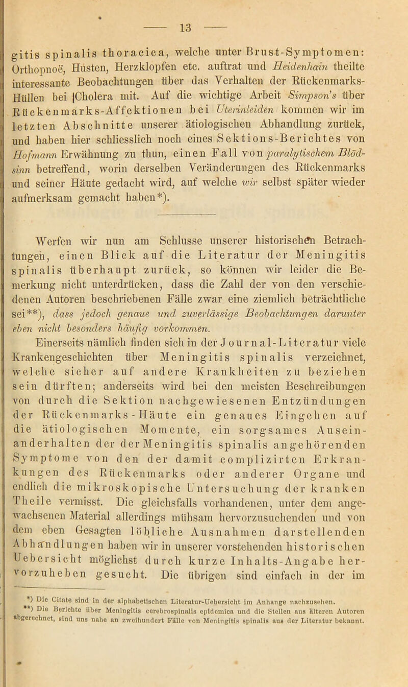 gitis spinalis thoracica, welche unter Brust-Symptomen: Orthopnoe, Husten, Herzklopfen etc. auftrat und Heidenhain theilte interessante Beobachtungen über das Verhalten der Rückenmarks- i Hüllen bei (Cholera mit. Auf die wichtige Arbeit Simpsons über Rückenmarks-Affektionen bei Uterinläden kommen wir im letzten Abschnitte unserer ätiologischen Abhandlung zurück, und haben hier schliesslich noch eines Sektions-Berichtes von Hofmann Erwähnung zu thun, einen Fall von paralytischem Blöd- sinn betreffend, worin derselben Veränderungen des Rückenmarks und seiner Häute gedacht wird, auf welche wir selbst später wieder aufmerksam gemacht haben*). Werfen wir nun am Schlüsse unserer historischen Betrach- tungen, einen Blick auf die Literatur der Meningitis spinalis überhaupt zurück, so können wir leider die Be- merkung nicht unterdrücken, dass die Zahl der von den verschie- denen Autoren beschriebenen Fälle zwar eine ziemlich beträchtliche sei**), dass jedoch genaue und zuverlässige Beobachtungen darunter eben nicht besonders häufig Vorkommen. Einerseits nämlich finden sich in der Journal-Literatur viele Krankengeschichten über Meningitis spinalis verzeichnet, welche sicher auf andere Krankheiten zu beziehen sein dürften; anderseits wird bei den meisten Beschreibungen von durch die Sektion nachgewiesenen Entzündungen der Rückenmarks - Häute ein genaues Eingehen auf die ätiologischen Momente, ein sorgsames Ausein- anderhalten der der Meningitis spinalis an gehören den Symptome von den der damit complizirten Erkran- kungen des Rückenmarks oder anderer Organe und endlich die mikroskopische Untersuchung der kranken Th eile vermisst. Die gleichsfalls vorhandenen, unter dem ange- wachsenen Material allerdings mühsam hervorzusuchenden und von dem eben Gesagten löbliche Ausnahmen darstellenden Abhandlungen haben wir in unserer vorstehenden historischen Uebersicht möglichst durch kurze Inhalts-Angabe her- vorzuheben gesucht. Die übrigen sind einfach in der im *) Die Citate sind in der alphabetischen Literatur-Ucbersicht im Anhänge nachzusehen. ) Die Berichte über Meningitis cerebrospinalis epidemica und die Stellen aus Hltercn Autoren abgerechnet, sind uns nahe an zweihundert Fälle von Meningitis spinalis aus der Literatur bekaunt.