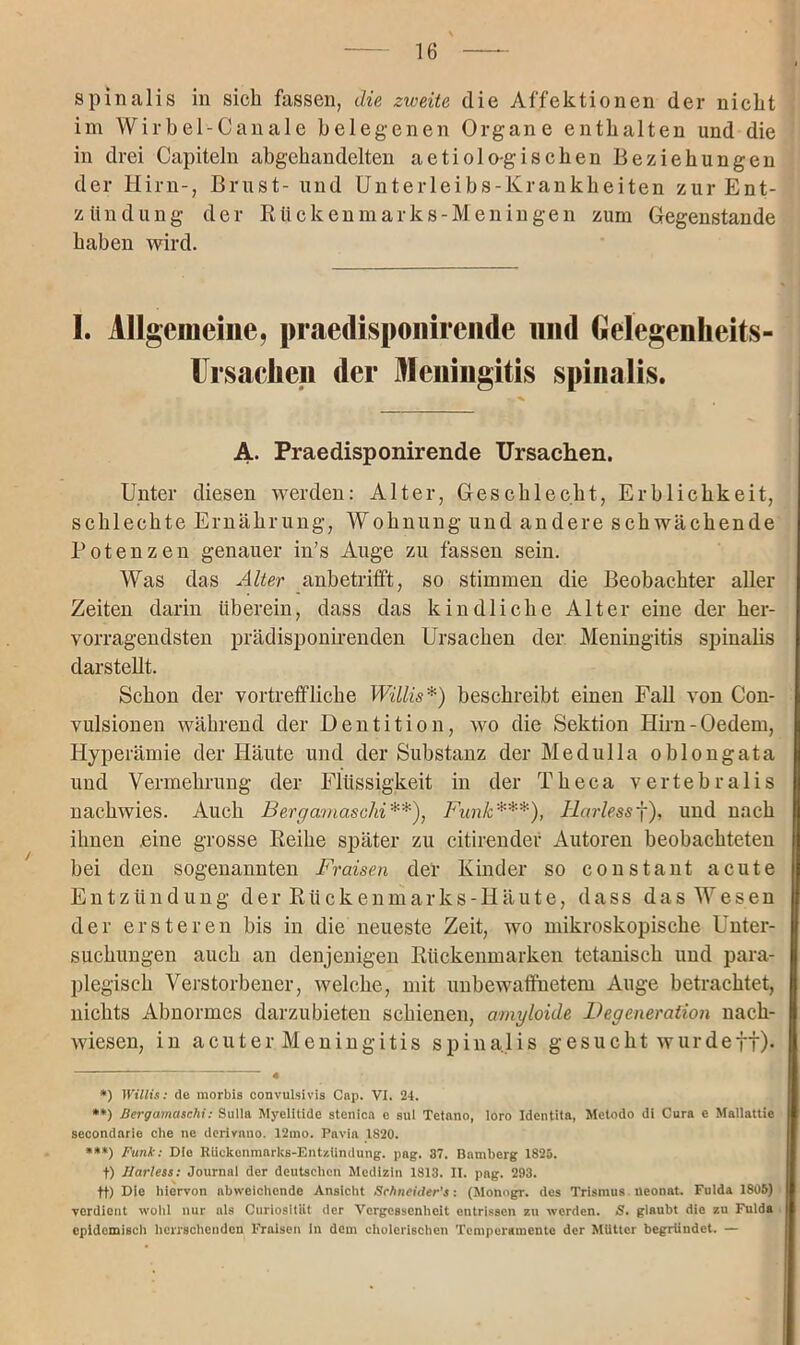 spinalis in sich fassen, die zweite die Affektionen der nickt im Wirbel-Canale belegenen Organe enthalten und die in drei Capiteln abgehandelten aetiologischen Beziehungen der Hirn-, Brust- und Unterleibs-Krankheiten zur Ent- zündung der Rückenmarks-Meningen zum Gegenstände haben wird. I. Allgemeine, praedisponirende und Gelegenheits- Ursaciien der Meningitis spinalis. A. Praedisponirende Ursachen. Unter diesen werden: Alter, Geschlecht, Erblichkeit, schlechte Ernährung, Wohnung und andere schwächende Potenzen genauer in’s Auge zu fassen sein. Was das Alter anbetriff't, so stimmen die Beobachter aller Zeiten darin überein, dass das kindliche Alter eine der her- vorragendsten prädisponirenden Ursachen der Meningitis spinalis darstellt. Schon der vortreffliche Willis * *) beschreibt einen Fall von Con- vulsionen während der Dentition, wo die Sektion Hirn-Oedem, Hyperämie der Häute und der Substanz der Medulla oblongata und Vermehrung der Flüssigkeit in der Theca vertebralis nachwies. Auch Bergamaschi**), Funk***), Harlessf), und nach ihnen .eine grosse Reihe später zu citirendef Autoren beobachteten bei den sogenannten Fraisen der Kinder so constant acute Entzündung der Rückenmarks-Iiäute, dass das Wesen der er st eren bis in die neueste Zeit, wo mikroskopische Unter- suchungen auch an denjenigen Rückenmarken tetanisch und para- plegisek Verstorbener, welche, mit unbewaffnetem Auge betrachtet, nichts Abnormes darzubieten schienen, amyloide Degeneration nach- wiesen, in acuter Meningitis spinalis gesucht wurdeff). i 4 *) Willis: de morbis convulsivis Cap. VI. 24. **) Bergamaschi: Sulla Myelitide stonica e sul Tetano, loro Identita, Metodo di Cura e Mallattie secondarle che ne derivnuo. 12mo. Pavia 1820. ***) Funk: Die Rückenmarks-Entzündung, pag. 87. Bamberg 1825. f) Harless: Journal der deutschen Medizin 1813. II. pag. 293. ff) Die hiervon abweichende Ansicht Schneider's: (Monogr. des Trismus neonat. Fulda 1805) verdient wohl nur als Curiosltät der Vergessenheit entrissen zu werden. S. glaubt die zu Fulda epidemisch herrschenden Fraisen ln dem cholerischen Temperamente der Mutter begründet. —