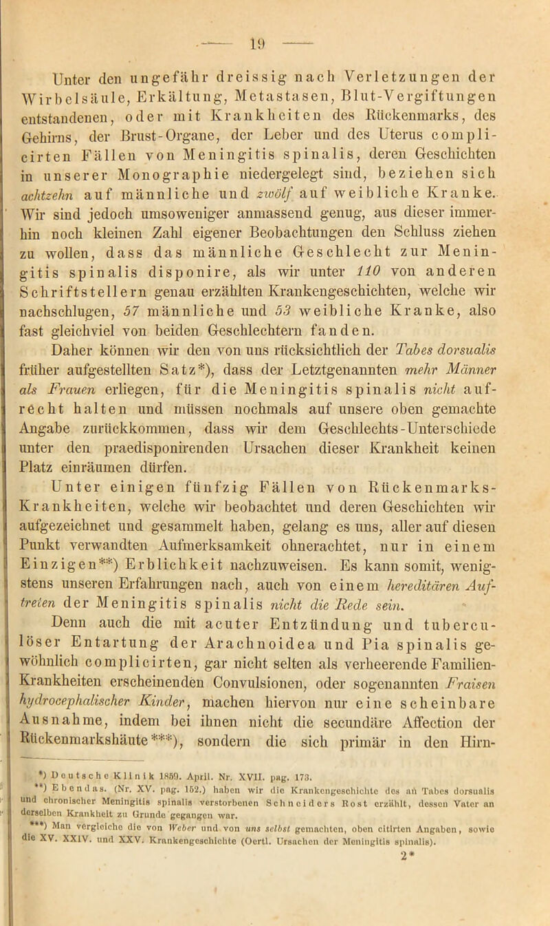 Unter den ungefähr dreissig nach Verletzungen der Wirbelsäule, Erkältung, Metastasen, Blut-Vergiftungen entstandenen, oder mit Krankheiten des Rückenmarks, des Gehirns, der Brust-Organe, der Leber und des Uterus compli- cirten Fällen von Meningitis spinalis, deren Geschichten in unserer Monographie niedergelegt sind, beziehen sieh achtzehn auf männliche und zwölf auf weibliche Kranke. ' Wir sind jedoch umsoweniger anmassend genug, aus dieser immer- hin noch kleinen Zahl eigener Beobachtungen den Schluss ziehen zu wollen, dass das männliche Geschlecht zur Menin- gitis spinalis disponire, als wir unter 110 von anderen Schriftstellern genau erzählten Krankengeschichten, welche wir nachschlugen, 57 männliche und 53 weibliche Kranke, also fast gleichviel von beiden Geschlechtern fanden. Daher können wir den von uns rücksichtlich der Tabes dorsualis früher aufgestellten Satz*), dass der Letztgenannten mehr Männer als Frauen erliegen, für die Meningitis spinalis nicht auf- recht halten und müssen nochmals auf unsere oben gemachte Angabe zurückkommen, dass wir dem Geschlechts-Unterschiede unter den praedisponirenden Ursachen dieser Krankheit keinen Platz einräumen dürfen. Unter einigen fünfzig Fällen von Rückenmarks- Krankheiten, welche wir beobachtet und deren Geschichten wir aufgezeichnet und gesammelt haben, gelang es uns, aller auf diesen Punkt verwandten Aufmerksamkeit ohnerachtet, nur in einem Einzigen** ***)) Erblichkeit nachzuweisen. Es kann somit, wenig- stens unseren Erfahrungen nach, auch von einem hereditären Auf- treten der Meningitis spinalis nicht die Rede sein. Denn auch die mit acuter Entzündung und tubercu* loser Entartung der Arachnoidea und Pia spinalis ge- wöhnlich complicirten, gar nicht selten als verheerende Familien- Krankheiten erscheinenden Convulsionen, oder sogenannten Fraisen hydrocephalischer Kinder, machen hiervon nur eine scheinbare Ausnahme, indem bei ihnen nicht die secundäre Affection der | Rückenmarkshäute*''*), sondern die sich primär in den Hirn- *) Deutsche Klinik 186!). April. Nr. XVII. pag, 173. * ) Ebendas. (Nr. XV. pag. 162.) haben wir die Krankengeschichte dos ah Tabes dorsualis und chronischer Meningitis spinalis verstorbenen Schneiders Rost erzählt, dessen Vater an derselben Krankheit zu Grunde gegangen war. ***) Man vergloicho die von Weber und von uns selbst gemachten, oben citlrtcn Angaben, sowie die XV. XXIV. und XXV. Krankengeschichte (Ocrtl. Ursachen der Meningitis spinalis). 2*