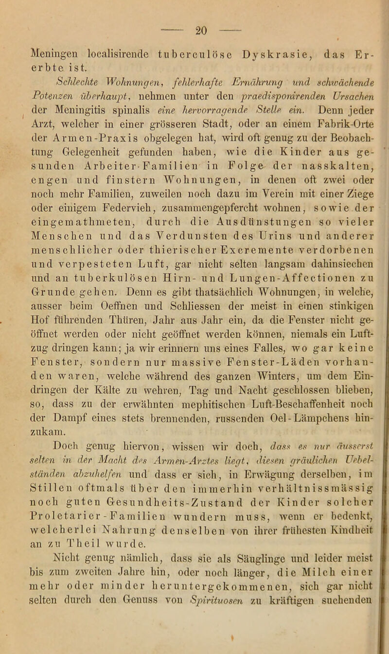 Meningen localisirende tuberculöse Dyskrasie, (las Er- erbte ist. Schlechte Wohnungen, fehlerhafte Ernährung Und schwächende Potenzen überhaupt, nehmen unter den praedisponir enden Ursachen der Meningitis spinalis eine hervorragende Stelle ein. Denn jeder Arzt, welcher in einer grösseren Stadt, oder an einem Fabrik-Orte der Armen-Praxis obgelegen bat, wird oft genug zu der Beobach- tung Gelegenheit gefunden haben, wie die Kinder aus ge- sunden Arbeiter-Familien in Folge der nasskalten, engen und finstern Wohnungen, in denen oft zwei oder noch mehr Familien, zuweilen noch dazu im Verein mit einer Ziege oder einigem Federvieh, zusammengepfercht wohnen, sowie der eingemathmeten, durch die Ausdünstungen so vieler Menschen und das Verdunsten des Urins und anderer menschlicher oder thierischer Excremente verdorbenen und verpesteten Luft, gar nicht selten langsam dahinsiechen und an tuberkulösen Hirn- und Lungen-Affectionen zu Grunde gehen. Denn es gibt thatsächlich Wohnungen, in welche, ausser beim Oeffnen und Schliessen der meist in einen stinkigen Hof führenden Thtiren, Jahr aus Jahr ein, da die Fenster nicht ge- öffnet werden oder nicht geöffnet werden können, niemals ein Luft- zug dringen kann; ja wir erinnern uns eines Falles, wo gar keine Fenster, sondern nur massive Fenster-Läden vorhan- den waren, welche während des ganzen Winters, um dem Ein- dringen der Kälte zu wehren, Tag und Nacht geschlossen blieben, so, dass zu der erwähnten mephitischen Luft-Beschaffenheit noch der Dampf eines stets brennenden, russenden Oel - Lämpchens hin- zukam. Doch genug hiervon, wissen wir doch, dass es nur äusserst selten in der Macht des Armen-Arztes liegt, diesen gräulichen Uebel- ständen abzuhelfen und dass er sich, in Erwägung derselben, im Stillen oftmals über den immerhin verhältnissmässig noch guten Gesundheits-Zustand der Kinder solcher Pr oietarier - Familien wundern muss, wenn er bedenkt, welcherlei Nahrung denselben von ihrer frühesten Kindheit an zu Th eil wurde. Nicht genug nämlich, dass sie als Säuglinge und leider meist bis zum zweiten Jahre hin, oder noch länger, die Milch einer mehr oder minder heruntergekommenen, sich gar nicht selten durch den Genuss von Spirituosen zu kräftigen suchenden