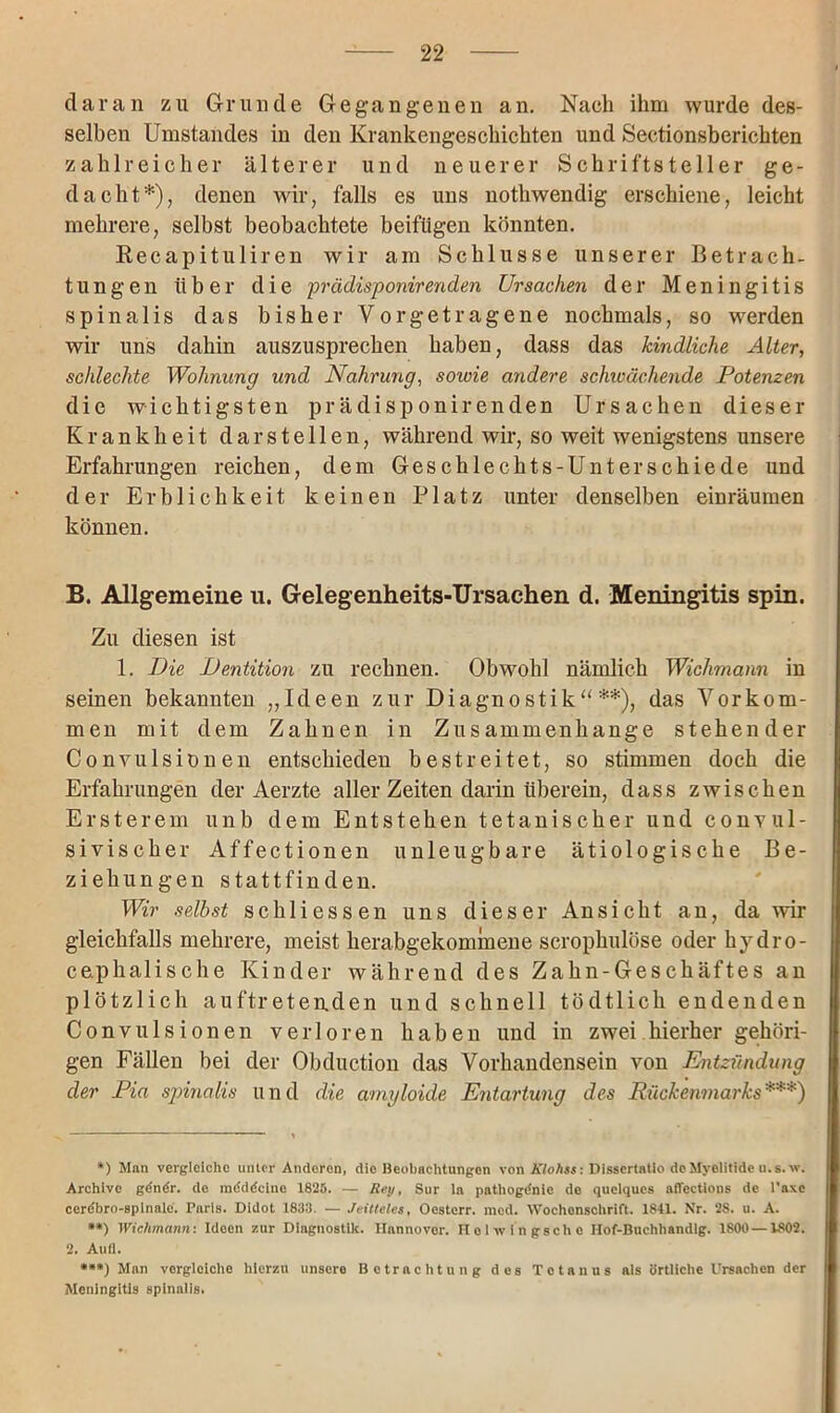 daran zu Grunde Gegangenen an. Nach ihm wurde des- selben Umstandes in den Krankengeschichten und Sectionsberichten zahlreicher älterer und neuerer Schriftsteller ge- dacht*), denen wir, falls es uns nothwendig erschiene, leicht mehrere, selbst beobachtete beifügen könnten. Recapituliren wir am Schlüsse unserer Betrach- tungen über die prädisponirenden Ursachen der Meningitis spinalis das bisher Vorgetragene nochmals, so werden wir uns dahin auszusprechen haben, dass das kindliche Alter, schlechte Wohnung und Nahrung, sowie andere schicächende Potenzen die wichtigsten prädisponirenden Ursachen dieser Krankheit dar stellen, während wir, so weit wenigstens unsere Erfahrungen reichen, dem Geschlechts-Unterschiede und der Erblichkeit keinen Platz unter denselben einräumen können. B. Allgemeine u. Gelegenheits-Ursachen d. Meningitis spin. Zu diesen ist 1. Die Dentition zu rechnen. Obwohl nämlich Wichmann in seinen bekannten „Ideen zur Diagnostik“ **), das Vorkom- men mit dem Zahnen in Zusammenhänge stehender Convulsionen entschieden bestreitet, so stimmen doch die Erfahrungen der Aerzte aller Zeiten darin überein, dass zwischen Ersterem unb dem Entstehen tetanischer und convul- sivischer Affectionen unleugbare ätiologische Be- ziehungen stattfinden. Wir selbst schliessen uns dieser Ansicht an, da wir gleichfalls mehrere, meist herabgekommene scrophulöse oder hydro- cephalische Kinder während des Zahn-Geschäftes an plötzlich auftretenden und schnell tödtlich endenden Convulsionen verloren haben und in zwei hierher gehöri- gen Fällen bei der Obduction das Vorhandensein von Entzündung der Pia spinalis und die amyloide Entartung des Rückenmarks***) *) Man vergleiche unter Anderen, die Beobachtungen von Klohss: Disscrtatio dcMyclitidc u.s. w. Archive gdnör. de mdddclnc 1825. — Rey, Sur la pathogdnie de quelques afiections de 1'axe cerdbro-splnalc. Paris. Didot 1833. — Jeilteles, Ocsterr. med. Wochenschrift. 1841. Nr. 2S. u. A. **) Wichmann: Ideen zur Diagnostik. Hannover. Holwingsche IIof-Buchhandlg. 1800—1802. 2. Aufl. ***) Man vergleiche hierzu unsere Betrachtung des Tetanus als örtliche Ursachen der Meningitis spinalis.