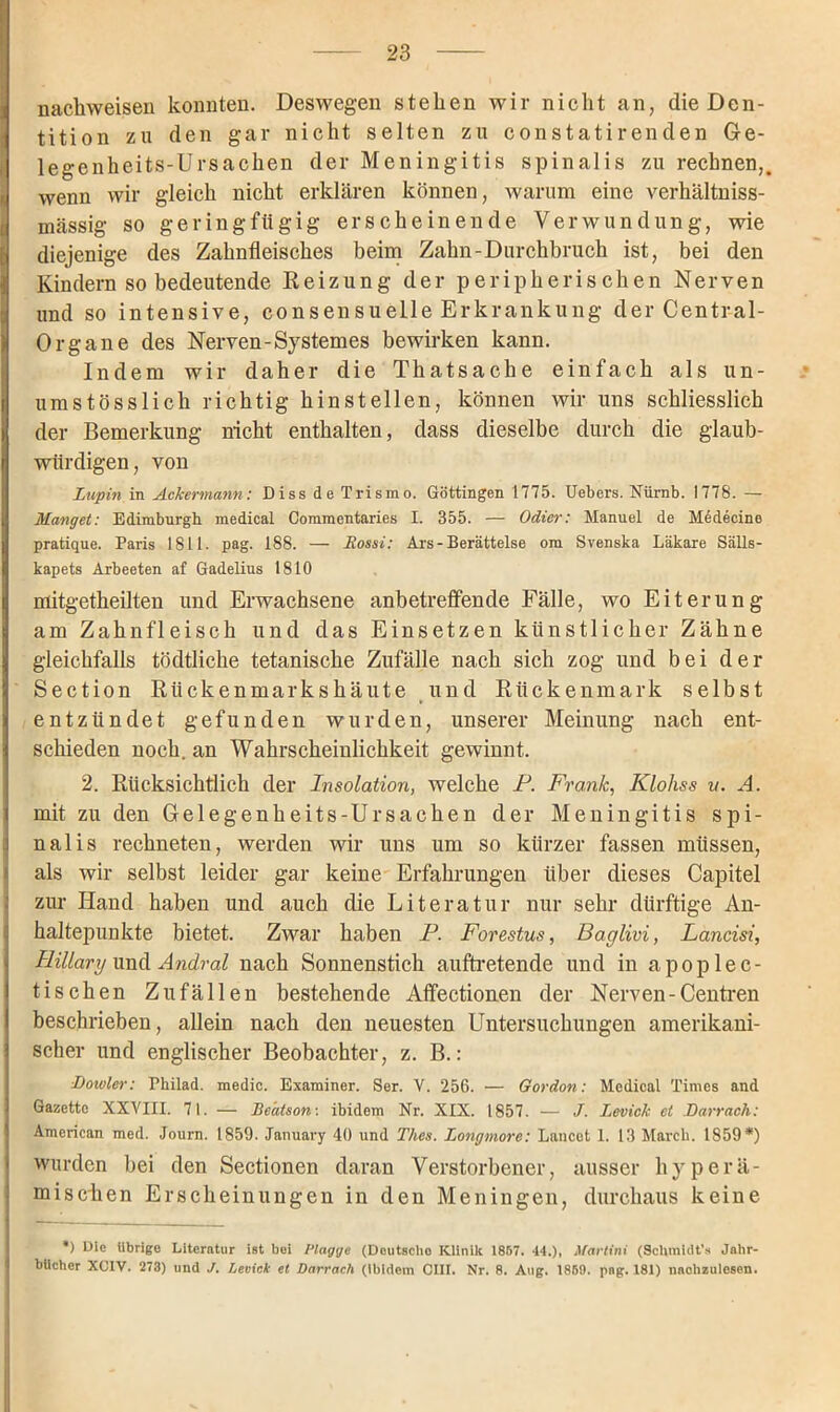 nachweisen konnten. Deswegen stehen wir nicht an, die Den- tition zu den gar nicht selten zu constatirenden Ge- legenheits-Ursachen der Meningitis spinalis zu rechnen,, wenn wir gleich nicht erklären können, warum eine verhältniss- i massig so geringfügig erscheinende Verwundung, wie diejenige des Zahnfleisches beim Zahn-Durchbruch ist, bei den Kindern so bedeutende Heizung der peripherischen Nerven und so intensive, consensuelle Erkrankung der Central- Organe des Nerven-System es bewirken kann. Indem wir daher die Thatsache einfach als un- umstösslich richtig hinstellen, können wir uns schliesslich der Bemerkung nicht enthalten, dass dieselbe durch die glaub- würdigen, von Lupin in Ackermann: Diss de Trismo. Göttingen 1775. Uebers. Nürnb. 1778. — Manget: Edimburgh medical Commentaries I. 355. — Odier: Manuel de Medeeine pratique. Paris 1811. pag. 188. — liossi: Ars-Berättelse om Svenska Läkare Sälls- kapets Arbeeten af Gadelius 1810 mitgetheilten und Erwachsene anbetreffende Fälle, wo Eiterung am Zahnfleisch und das Einsetzen künstlicher Zähne gleichfalls tödtliche tetanische Zufälle nach sich zog und bei der Section Rückenmarkshäute und Rückenmark selbst entzündet gefunden wurden, unserer Meinung nach ent- schieden noch, an Wahrscheinlichkeit gewinnt. 2. Rücksichtlich der Insolation, welche P. Frank,, Kloliss v. A. mit zu den Gelegenheits-Ursachen der Meningitis spi- nalis rechneten, werden wir uns um so kürzer fassen müssen, als wir selbst leider gar keine Erfahrungen über dieses Capitel zur Hand haben und auch die Literatur nur sehr dürftige An- haltepunkte bietet. Zwar haben P. Forestus, Baglivi, Lancisi, Hillary und Andral nach Sonnenstich auftretende und in apoplec- tischen Zufällen bestehende Affectionen der Nerven-Centren beschrieben, allein nach den neuesten Untersuchungen amerikani- scher und englischer Beobachter, z. B.: Doivler: Philad. medic. Examiner. Ser. V. 256. — Gordon: Medical Times and Gazette XXVIII. 71. — Bedtson-, ibidem Nr. XIX. 1857. — J. Levick et Barrach: American med. Journ. 1859. January 40 und Thcs. Longmore: Lancot 1. 13 March. 1859*) wurden bei den Sectionen daran Verstorbener, ausser hyperä- misclien Erscheinungen in den Meningen, durchaus keine *) Di© übrige Literatur ist bei Plagge (Doutscho Klinik 1857. 44.), Mavtini (Schmidt’* Jahr- bücher XCIV. 273) und J. Levick et Darrach (ibidem CIII. Nr. 8. Aug. 1850. png. 181) nachzulesen.