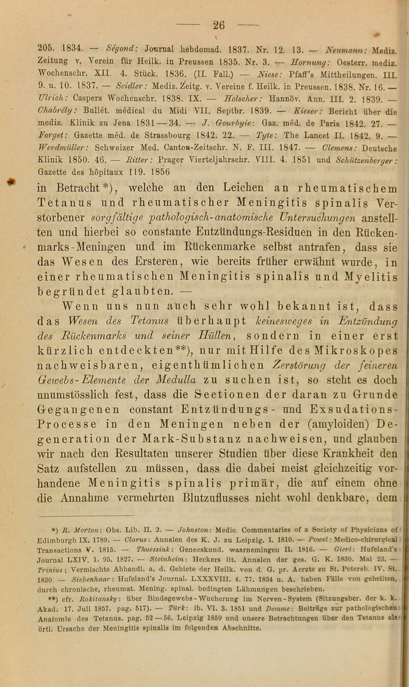 205. 1834. — Scgond: Journal liebdomad. 1837. Nr. 12. 13. — Neumann: Mediz. Zeitung v. Verein für Heilk. in Preussen 1835. Nr. 3. — Hornung: Oesterr. mediz. Wocliensclir. XII. 4. Stück. 1836. (II. Fall.) — Niese: Pfaff’s Mittheilungen. III. 9. u. 10. 1837. — Scidler: Mediz. Zcitg. v. Vereine f. Heilk. in Preussen. 1838. Nr. 16. Ulrich: Caspers Wocliensclir. 1838. IX. — Holscher: Hannöv. Ann. III. 2. 1839. — Chabrily: Bullet, medical du Midi VII. Septbr. 1839. — Nieser: Bericht über die mediz. Klinik zu Jena 1831 — 34. — <7. Gourbyie: Gaz. med. de Paris 1842. 27. — Forget: Gazette med. de Strassbourg 1842. 22. — Tyte: The Lancet II. 1842. 9. — Werdmüller: Schweizer Med. Cantou-Zeitschr. N. F. III. 1847. — Clemens: Deutsche Klinik 1850. 46. — Ritter: Prager Vierteljahrschr. VIII. 4. 1851 und Schützenberger: Gazette des hopitaux 119. 1856 in Betracht*), welche an den Leichen an rheumatischem Tetanus und rheumatischer Meningitis spinalis Ver- storbener sorgfältige pathologisch-anatomische Untersuchungen anstell- ten und hierbei so constante Entzündungs-Residuen in den Rücken- marks-Meningen und im Rtickenmarke selbst antrafen, dass sie das Wesen des Ersteren, wie bereits früher erwähnt wurde, in einer rheumatischen Meningitis spinalis und Myelitis begründet glaubten. — Wenn uns nun auch sehr wohl bekannt ist, dass das Wesen des Tetanus überhaupt lceinesweges in Entzündung des Rückenmarks und seiner Hüllen, sondern in einer erst kürzlich entdeckten**), nur mit Hilfe des Mikroskopes nachweisbaren, eigenthiimlichen Zerstörung der feineren Gewebs- Elemente der Medulla zu suchen ist, so steht es doch unumstösslich fest, dass die Sectionen der daran zu Grunde Gegangenen constant Entzttndungs - und Exsudations- Processe in den Meningen neben der (amyloiden) De- generation der Mark-Substanz nachweisen, und glauben wir nach den Resultaten unserer Studien über diese Krankheit den Satz aufstellen zu müssen, dass die dabei meist gleichzeitig vor- handene Meningitis spinalis primär, die auf einem ohne die Annahme vermehrten Blutzuflusses nicht wohl denkbare, dem *) R. Morton: Obs. Lib. II. 2. — Johnston: Mcdic. Commentaries of a Society of Physicians of Edimburgh IX. 1789. — Glarus: Annalen des K. J. zu Leipzig. I. 1810. — Poicel: Medico-chirnrgical Transactions V. 1815. — Thucssink: Geneeskund. waarnemingen II. 1816. — Giert: Ilufeland's Journal LXIV. 1. 95. 1827. — Steinheim: Heckers lit. Annalen der gcs. G. K. 1830. Mai 23. — Trinius; Vermischte Abhandl. a. d. Gebiete der Heilk. von d. G. pr. Aerztc zu St. Petersb. IV. St. 1830. — Siebenhaar: Hufeland’s Journal. LXXXVIII. 4. 77. 1834 u. A. haben Fälle von geheilten, durch chronische, rheumat. Mening. spinal, bedingten Lähmungen beschrieben. **) cfr. Rokitansky: über Bindogewebs-Wucherung im Nerven-System (Sitzungsber. der k. k. Akad. 17. Juli 1857. pag. 517). — Türk: ib. VI. 3. 1851 und Demme: Beiträge zur pathologischen Anatomie des Tetanus, pag. 62 — 56. Leipzig 1859 und unsere Betrachtungen Uber den Tetanus als- örtl. Ursache der Meningitis spinalis Im folgenden Abschnitte.