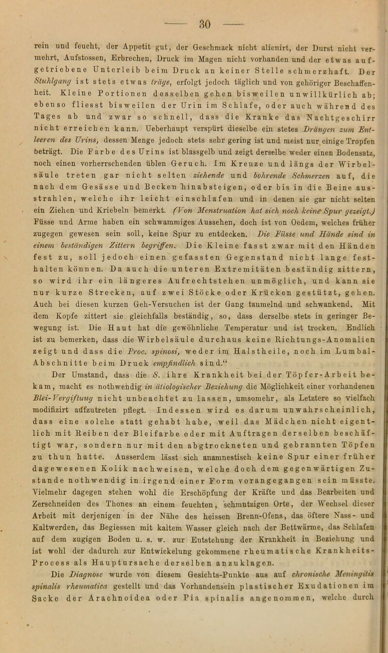 rein und feucht, dor Appetit gut, der Geschmack nicht alicnirt, der Durst nicht ver- mehrt, Aufstossen, Erbrechen, Druck im Magen nicht vorhanden und der etwas auf- getriebene Unterleib beim Druck an keiner Stelle schmerzhaft. Der Stuhlgang ist stets etwas träge, erfolgt jedoch täglich und von gehöriger Beschaffen- heit. Kleine Portionen desselben gehen bisweilen unwillkürlich ab; ebenso fliesst bisweilen der Urin im Schlafe, oder auch während des Tages ab und zwar so schnell, dass die Kranke das Nachtgeschirr nicht erreichen kann. Ueberhaupt verspürt dieselbe ein stetes Drängen zum Ent- leeren des Urins, dessen Menge jedoch stets sehr gering ist und meist nur einige Tropfen beträgt. Die Farbe des Urins ist blassgelb und zeigt derselbe weder einen Bodensatz, noch einen vorherrschenden üblen Geruch. Im Kreuze und längs der Wirbel- säule treten gar nicht selten ziehende und bohrende Schmerzen auf, die nach dem Gesässe und Becken hinabsteigen, oder bis in die Beine aus- strahlen, welche ihr leicht einschlafen und in denen sie gar nicht selten ein Ziehen und Kriebeln bemerkt. (Von Menstruation hat sich noch keine'Spur gezeigt.) Füsse und Arme haben ein schwammiges Aussehen, doch ist von Oedem, welches früher zugegen gewesen sein soll, keine Spur zu entdecken. Die Füsse und Hände sind in einem beständigen Zittern begriffen. Die Kleine fasst zwar mit den Händen fest zu, soll jedoch einen gefassten Gegenstand nicht lange fest- halten können. Da auch die unteren Extremitäten beständig zittern, so wird ihr ein längeres Aufrechtstehen unmöglich, und kann sie nur kurze Strecken, auf zwei Stöcke oder Krücken gestützt, gehen. Auch bei diesen kurzen Geh-Yersuchen ist der Gang taumelnd und schwankend. Mit dem Kopfe zittert sie gleichfalls beständig, so, dass derselbe stets in geringer Be- wegung ist. Die Haut hat die gewöhnliche Temperatur und ist trocken. Endlich ist zu bemerken, dass die Wirbelsäule durchaus keine Richtungs-Anomalien zeigt und dass die Proc. spinosi, weder im Halstheile, noch im Lumbal- Absehnitte beim Druck empfindlich sind.“ Der Umstand, dass die S. ihre Krankheit bei der Töpfer-Arbeit be- kam, macht es nothwendig in ätiologischer Beziehung die Möglichkeit einer vorhandenen Blei-Vergiftuug nicht unbeachtet zu lassen, umsomehr, als Letztere so vielfach modifizirt adfzutreten pflegt. Indessen wird es darum unwahrscheinlich, dass eine solche statt gehabt habe, weil das Mädchen nicht eigent- lich mit Reiben der Bleifarbe oder mit Aufträgen derselben beschäf- tigt war, sondern nur mit den abgtrockneten und gebrannten Töpfen zu thun hatte. Ausserdem lässt sich anamnestisch keine Spur einer früher dagewesenen Kolik nach weisen, welche doch dem gegenwärtigen Zu- stande nothwendig in irgend einer Form vorangegangen sein müsste. Vielmehr dagegen stehen wohl die Erschöpfung der Kräfte und das Bearbeiten und Zerschneiden des Thones an einem feuchten, schmutzigen Orte, der Wechsel dieser Arbeit mit derjenigen in der Nälio des heissen Brenn-Ofens, das öftere Nass- und Kaltwerden, das Begiessen mit kaltem Wasser gleich nach der Bettwärme, das Schlafen auf dem zugigen Boden u. s. w. zur Entstehung der Krankheit in Beziehung und ist wohl der dadurch zur Entwickelung gekommene rheumatische Krankheits- Procoss als Hauptursachc derselben anzuklagen. Die Diagnose wurdo von diesem Gesichts-Punkte aus auf chronische Meningitis spinalis rheumatica gestellt und das Vorhandensein plastischer Exudationen im Sacke der Arachnoidea oder Pia spinalis angenommen, welche durch