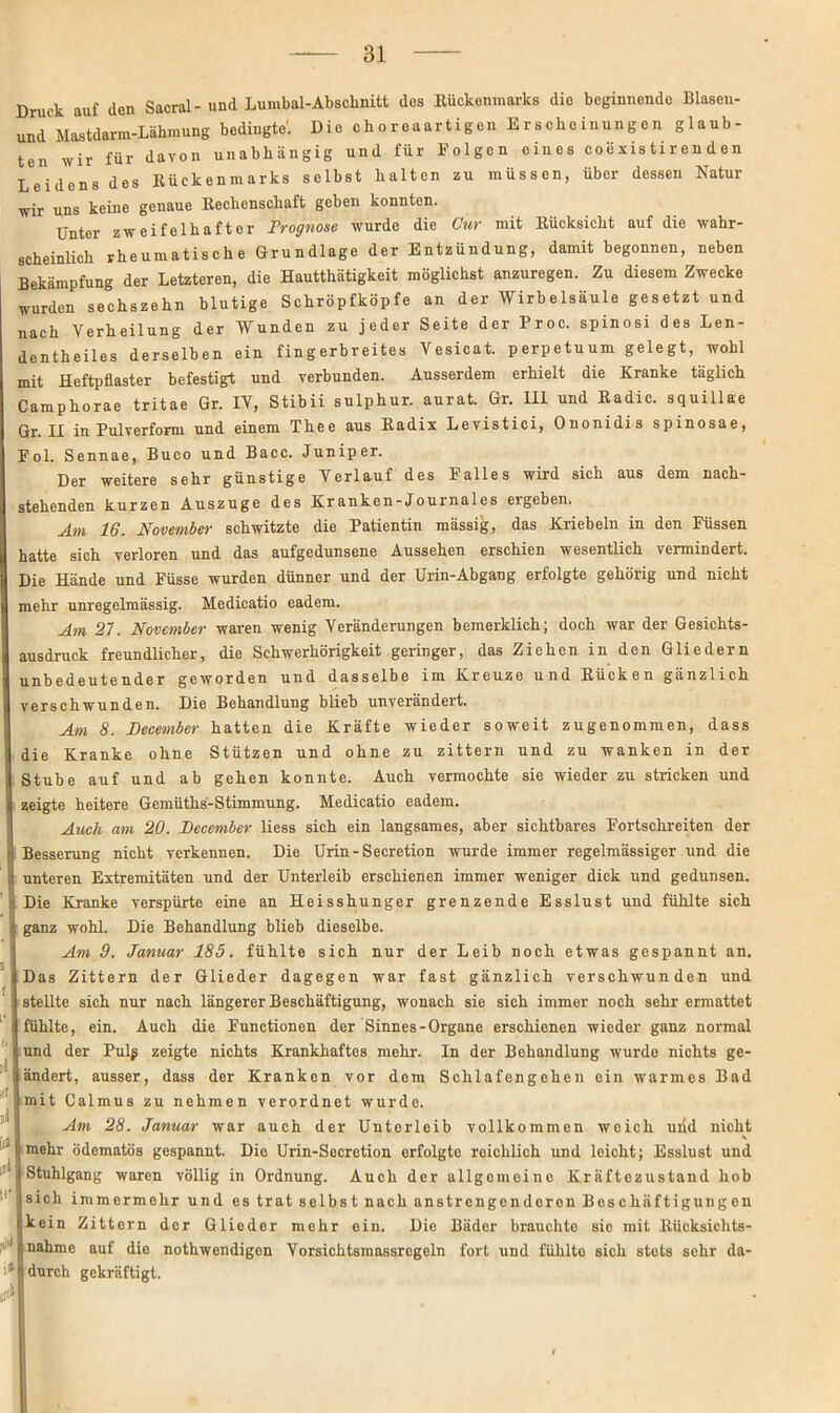 Druck auf don Sacral- und Lumbal-Abschnitt des Kückenmarks die beginnende Blaseu- und Mastdarm-Lähmung bedingte'. DieohoreaartigenErschoinungenglaub- ten wir für davon unabhängig und für Folgen eines coexis ti r en d en Leidens des Rückenmarks selbst halten zu müssen, über dessen Natur wir uns keine genaue Rechenschaft geben konnten. Unter zweifelhafter Prognose wurde die Cur mit Rücksicht auf die wahr- scheinlich rheumatische Grundlage der Entzündung, damit begonnen, neben Bekämpfung der Letzteren, die Hautthätigkeit möglichst anzuregen. Zu diesem Zwecke wurden sechszehn blutige Schröpfköpfe an der Wirb elsäule gesetzt und nach Verheilung der Wunden zu jeder Seite der Proc. spinosi des Len- dentheiles derselben ein fingerbreites Vesicat. perpetuum gelegt, wohl mit Heftpflaster befestigt und verbunden. Ausserdem erhielt die Kranke täglich Camphorae tritae Gr. IV, Stibii sulphur. aurat. Gr. III und Radic. squillae Gr. II in Pulverform und einem Thee aus Radix Levistici, Ononidis spinosae, Fol. Sennae, Buco und Bacc. Juniper. Der weitere sehr günstige Verlauf des Falles wird sich aus dem nach- stehenden kurzen Auszuge des Kranken-Journales ergeben. Am 16. November schwitzte die Patientin mässig, das Kriebeln in den Füssen hatte sich verloren und das aufgedunsene Aussehen erschien wesentlich vermindert. Die Hände und Füsse wurden dünner und der Urin-Abgang erfolgte gehörig und nicht mehr unregelmässig. Medicatio eadem. Am 57. November waren wenig Veränderungen bemerklich; doch war der Gesichts- ausdruck freundlicher, die Schwerhörigkeit geringer, das Ziehen in den Gliedern unbedeutender geworden und dasselbe im Kreuze und Rücken gänzlich verschwunden. Die Behandlung blieb unverändert. Am 8. December hatten die Kräfte wieder soweit zugenommen, dass die Kranke ohne Stützen und ohne zu zittern und zu wanken in der Stube auf und ab gehen konnte. Auch vermochte sie wieder zu stricken und zeigte heitere Gemüths-Stimmung. Medicatio eadem. Auch am 20. December liess sich ein langsames, aber sichtbares Fortschreiten der Besserung nicht verkennen. Die Urin - Secretion wurde immer regelmässiger und die I unteren Extremitäten und der Unterleib erschienen immer weniger dick und gedunsen. Die Kranke verspürte eine an Heisshunger grenzende Esslust und fühlte sich ganz wohl. Die Behandlung blieb dieselbe. Am 9. Januar 185. fühlte sich nur der Leib noch etwas gespannt an. Das Zittern der Glieder dagegen war fast gänzlich verschwunden und stellte sich nur nach längerer Beschäftigung, wonach sie sich immer noch sehr ermattet I fühlte, ein. Auch die Functionen der Sinnes-Organe erschienen wieder ganz normal i und der Pulg zeigte nichts Krankhaftes mehr. In der Behandlung wurde nichts ge- j ändert, ausser, dass der Kranken vor dem Schlafengehen ein warmes Bad j mit Calmus zu nehmen verordnet wurde. Am 28. Januar war auch der Unterleib vollkommen weich und nicht \ mehr ödematös gespannt. Die Urin-Secretion erfolgte roichlich und loicht; Esslust und ' Stuhlgang waren völlig in Ordnung. Auch der allgemeine Kräftezustand hob | sich immermehr und es trat selbst nach anstrengenderen Beschäftigungen kein Zittern der Glieder mehr ein. Die Bäder brauchte sic mit Rücksiclits- 1 nähme auf die nothwendigen Vorsichtsmassrcgeln fort und fiihlto sich stets sehr da- i* durch gekräftigt. ä4