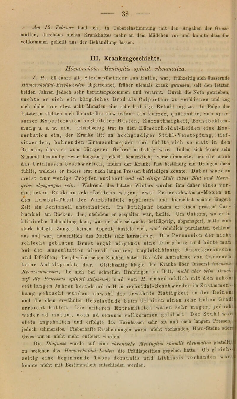 Am 12. Februar fand ich, in Uebcreinstimmung mit den Angaben der Gross- mutter , durchaus nichts Krankhaftes mehr an dem Mädchen vor und konnte dasselbe vollkommen geheilt aus der Behandlung lassen. III. Krankengeschichte. Hämorrhois. Meningitis spinal, rheumatica. F. H., 50 Jahre alt, Strumpfwirker aus Halle, war, frühzeitig sich äussernde Hämorrlioidal-Beschwerden abgerechnet, früher niemals krank gewesen, seit den letzten beiden Jahren jedoch sehr heruntergekommen und verarmt. Durch die Noth getrieben, suchte er sich ein kärgliches Brod als Colporteur zu verdienen und zog sich dabei vor etwa acht Monaten eine sehr heftige Erkältung zu. In Eolge der Letzteren stellten sich Brust-Beschwerden: ein kurzer, quälender, von spar- samer Expectoration begleiteter Husten, Kurzathmigkeit, Brustbeklem- mung u. s. w. ein. Gleichzeitig trat in dem Hämorrhoidal-Lciden eine Exa- cerbation ein, der Kranke litt an hochgradiger Stuhl-Verstopfung, tief- sitzenden, bohrenden Kreuzschmerzen und fühlte sich so matt in den Beinen, dass er zum längeren Gehen unfähig war. Indem sich ferner sein Zustand beständig zwar langsam, jedoch bemerklich, verschlimmerte, wurde auch das Urinlassen beschwerlich, indem der Kranke fast beständig ein Drängen dazu fühlte, welches er indess erst nach langen Pressen befriedigen konnte. Dabei wurden meist nur wenige Tropfen entleert und soll einige Male etwas Blut und Harn- gries abgegangen sein. Während des letzten Winters wurden ihm daher eines ver- mutheten Rückenmarks-Leidens wegen, zwei Feuerschwamm-Mo xen an den Lumbal-Theil der Wirbelsäule applizirt und hierselbst später längere Zeit ein Fontanell unterhalten. Im Frühjahr bekam er einen grossen' Car- bunkel am Rücken, der, nachdem er gespalten war, heilte. Um Ostern, wo er in klinische Behandlung kam, war er sehr- schwach, bettlägerig, abgemagert, hatte eine stark belegte Zunge, keinen Appetit, hustete viel, warf reichlich purulenten Schleim aus und war, namentlich des Nachts sehr kurzathmig. Die Percussion der nicht schlecht gebauten Brust ergab nirgends eine Dämpfung und hörte man bei der Auscultat'ion überall sonore, ungleichblasige Rasselgeräusche und Pfeifen; die physikalischen Zeichen boten für die Annahme von Cavcrnen keine Anhaltpunkte dar. Gleichzeitig klagte der Kranke über äusserst intensive Kreuzschmerzen, die sich bei schnellen Drehungen im Bett, nicht aber beim Druck, auf die Processus spinosi steigerten, und von H. unbedenklich mit den schon seit langen Jahren bestehenden Hämorrlioidal-Beschwerden in Zusammen- hang gebracht wurden, obwohl die erwähnte Mattigkeit in den Beinen und die oben erwähnten Uebelstände beim Urinircn einen sehr hohen Grad erreicht hatten. Die unteren Extremitäten waren sehr mager, jedoch weder ad motum, noch ad sensum vollkommen gelähmt. Der Stuhl war stets ungehalten und erfolgte das Harnlassen sehr oft und nach langem Pressen,, jedoch schmerzlos. Fieberhafte Erscheinungen waren nicht vorhanden, Ham-Stcinc oder Gries waren nicht mehr entleert worden. Die Diagnose wurde auf eine chronische Meningitis spinalis rheumatica gestellt, zu welcher das Hämorrhoidal-Lciden die Prädisposition gegeben hatte. Ob gleich- zeitig eine beginnende Tabes dorsualis und Lithiasis vorhanden war konnte nicht mit Bestimmtheit entschieden werden.