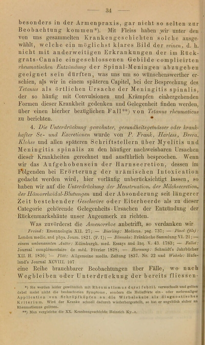 84 besonders in der Armenpraxis, gar nicht so selten zur Beobachtung kommen*). Mit Fleiss haben wir unter den von uns gesammelten Krankengeschichten solche ausge- wählt, welche ein möglichst klares Bild der reinen, d. h. nicht mit anderweitigen Erkrankungen der im Rtick- grats-Canale eingeschlossenen Gebilde eomplicirten rheumatischen Entzündung der Spinal-Meningen ab zugeb en geeignet sein dürftenx was uns um so wtinschenswerther er- schien, als wir in einem späteren Capitel, bei der Besprechung des Tetanus als örtlichen Ursache der Meningitis spinalis, der so häufig mit Convulsionen und Krämpfen einkergehenden Formen dieser Krankheit gedenken und Gelegenheit finden werden, über einen hierher bezüglichen Fall**) von Tetanus rheumaticus zu berichten. • 4. Die Unterdrückung gewohnter, gesundheitsgeinässer oder krank- hafter Se- und Excretionen wurde von P. Frank, Sariess, Brera. Klohss und allen späteren Schriftstellern über Myelitis und Meningitis spinalis zu den häufiger nachweisbaren Ursachen dieser Krankheiten gerechnet und ausführlich besprochen. Wenn wir das Aufgehobensein der Harnsecretion, dessen im Folgenden bei Erörterung der urämischen Intoxication gedacht werden wird, hier vorläufig unberücksichtigt lassen, so haben wir auf die Unterdrückung der Menstruation, der Milchsecretion, der HämorrhoidalrBlutungen und der Absonderung seit längerer Zeit bestehender Beschwüre oder Eiterheerde als zu dieser Categorie gehörende Gelegenheits - Ursachen der Entzündung der Rückenmarkshäute unser Augenmerk zu richten. Was zuvörderst die Amenorrhoe anbetrifft, so verdanken wir Frcind: Emennologia XII. 27; — Bierling: Medicus. pag. 737; — Find (fils): London medic. and phys. Joura. 1821. (F. 1); — Börnicke: Fränkische Sammlung VI. 21; — einem unbenannten Autor: Edimburgh. med. Essays and Inq. V. 43. 1783; — Fatloi: Journal complementaire de med. Fcvrier 1828; — Hornung: Schmidt's Jahrbücher XII. H. 1836; ’— Flitt: Allgemeine mediz. Zeitung 1S37. Nr. 22 und Wehrle: Hufe- land’s Journal XCVIII. 107 eine Reihe brauchbarer Beobachtungen über Fälle, wo nach Wegbleiben oder Unterdrückung der bereits fliessen- *) Sic werden leider gewöhnlich mit Rheumatismus dorsi febril, verwechselt und gelten dabei meist nicht die beobachteten Symptome, sondern die Heileffckte ein - oder mehrmaliger Application von Schröpf köpfen an die Wirbelsäule als diagnostisches Kriterium. Wird der Kranke schnell dadurch wiederhcrgestellt, so hat er angeblich sicher an Rheumatismus gelitten. **) Man vergleiche die XX. Krankengeschichte Heinrich Ky..z.