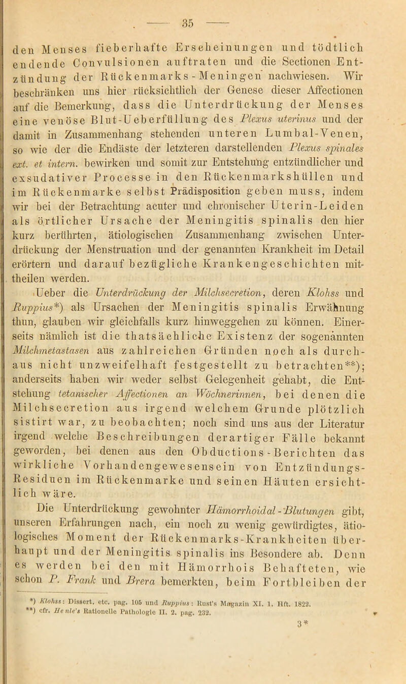 den Menses fieberhafte Erseheinungen und tödtlich endende Convulsionen auftraten und die Sectionen Ent- zlindüng der Rückenmarks-Meningen nachwiesen. Wir beschränken uns hier rücksichtlich der Genese dieser Affectionen auf die Bemerkung, dass die Unterdrückung der Menses eine venöse Blut-Ueberfüllung des Plexus uterinus und der damit in Zusammenhang stehenden unteren Lumbal-Venen, so wie der die Endäste der letzteren darstellenden Plexus spinales ext. et intern, bewirken und somit zur Entstehung entzündlicher und exsudativer Processe in den Rückenmarkshüllen und im Rückenmarke selbst Prädisposition geben muss, indem wir bei der Betrachtung acuter und chronischer Uterin-Leiden als örtlicher Ursache der Meningitis spinalis den hier kurz berührten, ätiologischen Zusammenhang zwischen Unter- drückung der Menstruation und der genannten Krankheit im Detail erörtern und darauf bezügliche Krankengeschichten mit- theilen werden. Ueber die Unterdrückung der Milchsecretion, deren Klohss und Puppius*) als Ursachen der Meningitis spinalis Erwähnung thun, glauben wir gleichfalls kurz hinweggehen zu können. Einer- seits nämlich ist die thatsächliche Existenz der sogenannten Milchmetastasen aus zahlreichen Gründen noch als durch- aus nicht unzweifelhaft festgestellt zu betrachten**); anderseits haben wir weder selbst Gelegenheit gehabt, die Ent- stehung tetanischer Affectionen an Wöchnerinnen, bei denen die Milchsecretion aus irgend welchem Grunde plötzlich sistirt war, zu beobachten; noch sind uns aus der Literatur irgend welche Beschreibungen derartiger Fälle bekannt geworden, bei denen aus den Obductions-Berichten das wirkliche Vorhandengewesensein von Entzündungs- Residuen im Rückenmarke und seinen Häuten ersicht- lich wäre. Die Unterdrückung gewohnter Hämorrhoid al - Blutungen gibt, unseren Erfahrungen nach, ein noch zu wenig gewürdigtes, ätio- logisches Moment der Rückenmarks-Krankheiten über- haupt und der Meningitis spinalis ins Besondere ab. Denn es werden bei den mit Hämorrhois Behafteten, wie schon P. Frank und Brera bemerkten, beim Fort bl eiben der *) Klohss: Disscrt. etc. png. 105 und Ruppius : ltiist'a Magazin XI. 1. Hft. 1822. **) cfr. He nie's RatloneUe Pathologie II. 2. png. 232. 3*