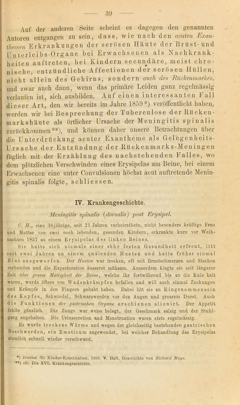 Auf der anderen Seite seheint cs dagegen den genannten Autoren entgangen zu sein, dass, wie nach den acuten Exan- themen Erkrankungen der serösen Häute der Brust-und Unterleibs-Organe bei Erwachsenen als Nachkrank- heiten auftreten, bei Kindern secundäre, meist chro- nische, entzündliche Affectionen der serösen Hüllen, nicht allein des Gehirns, sondern auch des Rückenmarkes, und zwar auch dann, wenn das primäre Leiden ganz regelmässig verlaufen ist, sich ausbilden. Auf einen interessanten f all dieser Art, den wir bereits im Jahre 1859*) veröffentlicht haben, werden wir bei Besprechung der Tuberculose der Rücken- marks häute als örtlicher Ursache der Meningitis spinalis zurückkommen**), und können daher unsere Betrachtungen über die Unterdrückung acuter Exantheme als Gelegenheits- Ursache der Entzündung der Rückenmarks-Meningen füglich mit der Erzählung des nachstehenden Falles, wo dem plötzlichen Verschwinden eines Erysipelas am Beine, bei einem Erwachsenen eine unter Convulsionen höchst acut auftretende Menin- gitis spinalis folgte, schliessen. IV. Krankengeschichte. Meningitis spinalis (dorsalis) post Erysipel. C. H., eine 38jährige, seit 21 Jahren yerheirathete, nicht besonders kräftige Frau und Mutter von zwei noch lebenden, gesunden Kindern, erkrankte kurz vor Weih- nachten 1857 an einem Erysipelas des linken Beines. Sie hatte sich niemals einer sehr festen Gesundheit erfreut, litt seit zwei Jahren an einem quälenden Husten und hatte früher einmal Blut ausgeworfen. Der Husten war trocken, oft mit Brustschmerzen und Stechen verbunden und die Expectoration äusserst mühsam. Ausserdem klagte sie seit längerer Zeit - über grosse Mattigkeit der Beine, welche ihr fortwährend bis an die Knie kalt waren, wurde öfters von Wadenkrämpfen befallen und will auch einmal Zuckungen und Krämpfe in den Fingern gehabt haben. Dabei litt sie an Eingenommen sein des Kopfes, Schwindel, Schwarzwerden vor den Augen und grossem Durst. Auch die Funktionen der gastrischen Organe erschienen alienirt. Der Appetit fehlte gänzlich. Die Zunge war weiss belegt, der Geschmack salzig und der Stuhl- gang angehalten. Die Urinsecretion und Menstruation waren stets regelmässig. Es wurde trockene Wärme und wegen der gleichzeitig bestehenden gastrischen Beschwerden, ein Emeticum angewondet, bei welcher Behandlung das Erysipelas ziemlich schnell wieder verschwand. *) Journal für IClnder-Krankheiten. 1859. V. Heft. Geschichte von Richard Maye. **) cfr. Die XVI. Krankengeschichte.