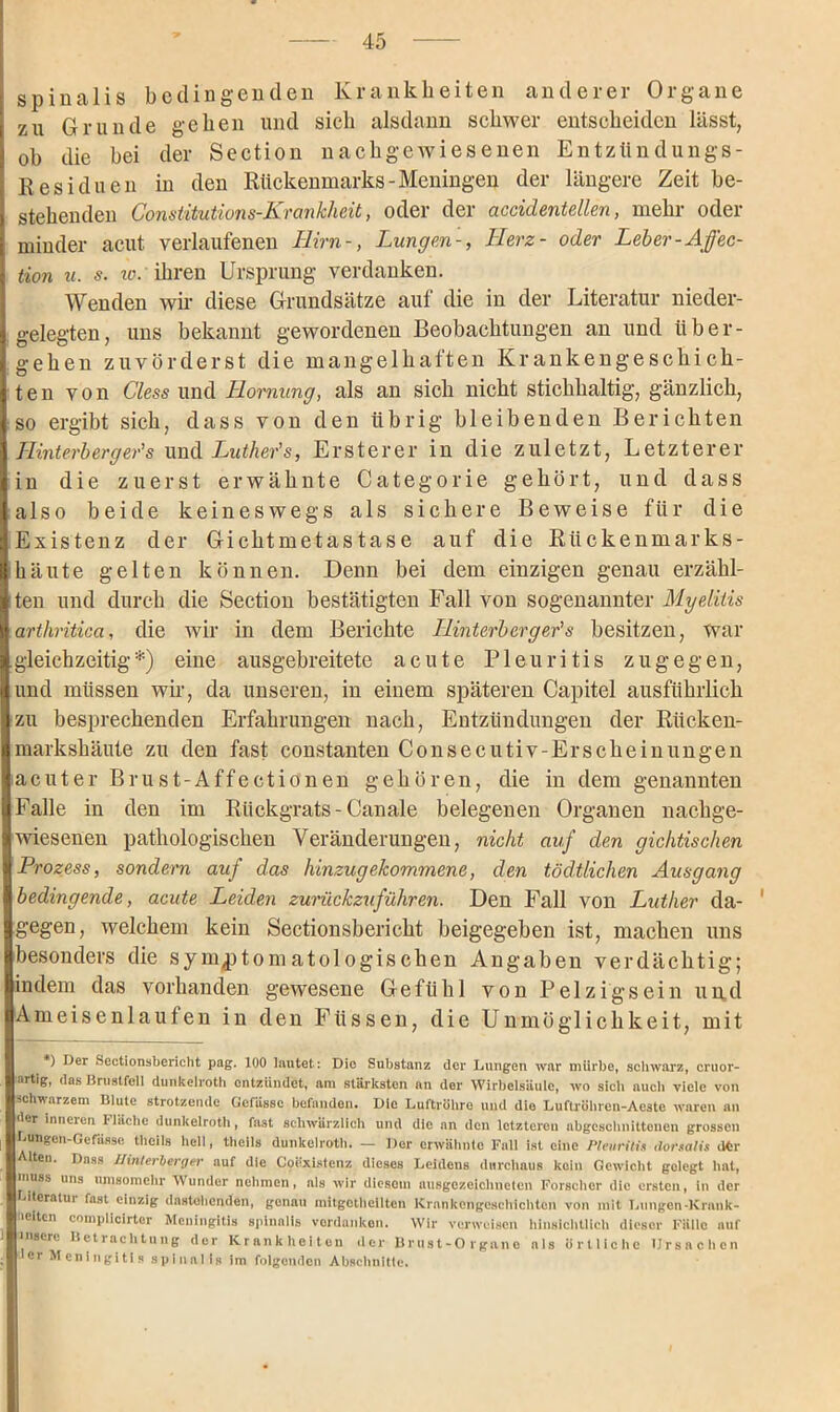 spinalis bedingenden Krankheiten anderer Organe zu Grunde gehen und sich alsdann schwer entscheiden lässt, oh die bei der Section nachgewiesenen Entzündungs- R es i einen in den Rückenmarks-Meningen der längere Zeit be- stehenden Constitutions-Krankheit, oder der accidentellen, mehr oder minder acut verlaufenen Ilirn-, Lungen-, Herz- oder Leber-Affec- tion u. s. 10* ihren Ursprung verdanken. Wenden wir diese Grundsätze auf die in der Literatur nieder- gelegten, uns bekannt gewordenen Beobachtungen an und über- gehen zuvörderst die mangelhaften Krankengeschich- ten von Cless und Hornung, als an sich nicht stichhaltig, gänzlich, so ergibt sich, dass von den übrig bleibenden Berichten Hinterherger’s und Luther’s, Ersterer in die zuletzt, Letzterer in die zuerst erwähnte Categorie gehört, und dass also beide keineswegs als sichere Beweise für die Existenz der Gichtmetastase auf die Rückenmarks- häute gelten können. Denn bei dem einzigen genau erzähl- ten und durch die Section bestätigten Fall von sogenannter Myelitis arthritica, die wir in dem Berichte Hinterher ger’s besitzen, war gleichzeitig*) eine ausgebreitete acute Pleuritis zugegen, und müssen wir, da unseren, in einem späteren Capitel ausführlich zu besprechenden Erfahrungen nach, Entzündungen der Rücken- markshäute zu den fast constanten Consecutiv-Erscheinungen acuter Brust-Aff ec tionen gehören, die in dem genannten Falle in den im Rückgrats - Canale belegen en Organen nachge- wiesenen pathologischen Veränderungen, nicht auf den gichtischen Prozess, sondern auf das hinzugekommene, den tödtlichen Ausgang bedingende, acute Leiden zurückzuführen. Den Fall von Luther da- gegen, welchem kein Sectionsbericht beigegeben ist, machen uns besonders die symptomatologischen Angaben verdächtig; indem das vorhanden gewesene Gefühl von Pelzigsein un,d Ameisenlaufen in den Füssen, die Unmöglichkeit, mit *) ^er Sectionsbericht pag. 100 lautet: Dio Substanz der Lungen war mürbe, schwarz, cruor- artig, das Brustfell dunkelroth entzündet, am stärksten an der Wirbelsäule, wo sich auch viele von schwarzem Blute strotzende Gefüssc befanden. Dio Luftröhre und dio Luftröhren-Aeste waren an der inneren Fläche dunkelroth, fast schwärzlich und die an den letzteren abgeschnittenen grossen Lungen-Gefässe thcils hell, theils dunkelroth. — Der erwähnte Fall ist eine Pleuritis dorsalis (tei- lten. Dass Uinterberger auf die Coexistcnz dieses Leidens durchaus koin Gewicht gelegt hat, muss uns umsomehr Wunder nehmen, als wir diesem ausgezeichneten Forscher die ersten, in der Literatur fast einzig dastehenden, genau mitgothoilten Krankengeschichten von mit Lungen-Krank- üeiten complicirter Meningitis spinalis verdanken. Wir verweisen hinsichtlich dieser Fälle auf tnscre Betrachtung der Krankheiten der Brust-Organe nls örtliche Ursachen er Meningitis spinalis im folgenden Abschnitte.