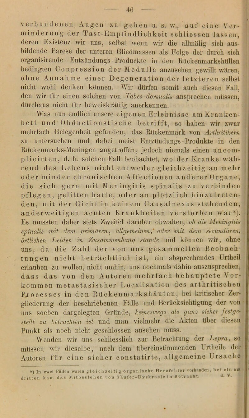 4(3 verbundenen Augen zu gehen u. s. w., auf eine Ver- minderung der Tast-Empfindlichkeit scliliessen lassen, deren Existenz wir uns, selbst wenn wir die allmälig sich aus- bildende Parese der unteren Gliedmassen als Folge der durch sich organisirende Entztindungs-Produckte in den Rückenmarkshüllen bedingten Conpression der Medulla anzusehen gewillt wären, ohne Annahme einer Degeneration der letzteren selbst nicht wohl denken können. Wir dürfen somit auch diesen Fall, den wir für einen solchen von Tabes dorsualis ansprechen müssen, durchaus nicht für beweiskräftig anerkennen. Was nun endlich unsere eigenen Erlebnisse am Kranken- bett und Obductionstiscke betrifft, so haben wir zwar mehrfach Gelegenheit gefunden, das Rückenmark von Arthritikern zu untersuchen und dabei meist Entzündungs-Produkte in den Rückenmarks-Meningen angetroffen, jedoch niemals einen uncom- plicirten, d. h. solchen Fall beobachtet, wo der Kranke wäh- rend des Lebens nicht entweder gleichzeitig an mehr oder minder chronischen Affectionen anderer Organe, die sich gern mit Meningitis spinalis zu verbinden pflegen, gelitten hatte, oder an plötzlich hinzutreten- den, mit der Gicht in keinem Causalnexus stehenden, anderweitigen acuten Krankheiten verstorben war*). Es mussten daher stets Zweifel darüber obwalten, ob die Meningitis spinalis mit dem primären, allgemeinenoder mit dem secundären, örtlichen Leiden in Zusammenhang stände und können wir, ohne uns, da die Zahl der von uns gesammelten Beobach- tungen nicht beträchtlich ist, ein absprechendes Urtheil erlauben zu wollen, nicht umhin, uns nochmals dahin auszusprechen, dass das von den Autoren mehrfach behauptete Vor- kommen metastasischer Localisation des arthritischen Pjocesses in den Rückenmarks häuten, bei kritischer Zer- gliederung der beschriebenen Fälle und Berücksichtigung der von uns soeben dargelegten Gründe, keineswegs als ganz sicher festge- stellt zu betrachten ist und man vielmehr die Akten über diesen Punkt als noch nicht geschlossen ansehen muss. Wenden wir uns schliesslich zur Betrachtung der Lepra, so müssen wir dieselbe, nach dem übereinstimmenden Urtheile der Autoren für eine sicher constatirte, allgemeine Ursache *) In zwei Füllen waren gleichzeitig organische Herzfehler vorhanden, bei ein n m