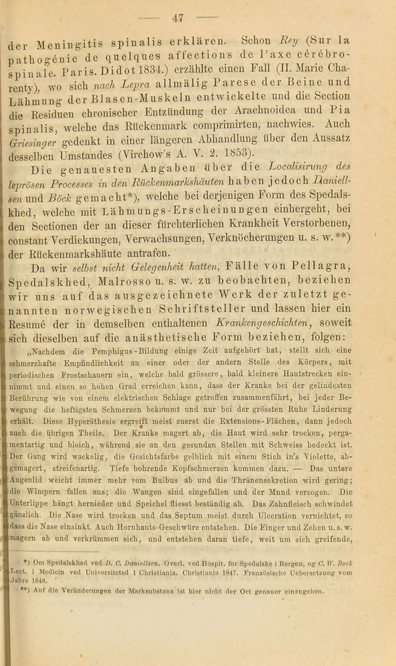 der Meningitis spinalis erklären. Schon Reg (Sur la pathogdnie de quelques affections de Taxe cörebro- I spiunfe. Paris. Dido1 1834.) erzählte einen Fall (II. Marie Cha- rentv), wo sich nach Lepra allmälig Parese der Beine und Lähmung der Blasen-Muskeln entwickelte und die Section die Residuen chronischer Entzündung der Arachnoidea und Pia spinalis, welche das Rückenmark comprimirten, nachwies. Auch Griesinger gedenkt in einer längeren Abhandlung über den Aussatz desselben Umstandes (Virchow’s A. V. 2. 165o). Die genauesten Angaben über die Localisirung des leprösen Processes in den Rückenmarkshäuten haben jedoch Lianiell- sen und Bock gemacht*), welche bei derjenigen Form des Spedals- i khed, welche mit Lähmungs-Erscheinungen einhergeht, bei den Sectionen der an dieser fürchterlichen Krankheit Verstorbenen, constant Verdickungen, Verwachsungen, Verknöcherungen u. s. w.**) der Rückenmarkshäute an trafen. Da wir selbst nicht Gelegenheit hatten, Fälle von Pellagra, Spedalskhed, Malrossou. s. w. zu beobachten, beziehen i wir uns auf das ausgezeichnete Werk der zuletzt ge- nannten norwegischen Schriftsteller und lassen hier ein Resume der in demselben enthaltenen Krankengeschichten, soweit sich dieselben auf die anästhetische Form beziehen, folgen: „Nachdem die Pemphigus-Bildung einige Zeit aufgehört hat, stellt sich eine schmerzhafte Empfindlichkeit an einer oder der andern Stelle des Körpers, mit periodischen Prostschauern ein, welche bald grössere, bald kleinere Hautstrecken ein- nimmt und einen so hohen Grad erreichen kann, dass der Kranke bei der gelindesten Berührung wie von einem elektrischen Schlage getroffen zusammenfährt, bei jeder Be- wegung die heftigsten Schmerzen bekommt und nur bei der grössten Buhe Linderung erhält. Diese Hyperäthesie ergreift meist zuerst die Extensions-Flächen, dann jedoch auch die übrigen Theile. Der Kranke magert ab, die Haut wird sehr trocken, perga- mentartig und bleich, während sie an den gesunden Stellen mit Schweiss bedeckt ist. Der Gang wird wackelig, die Gesichtsfarbe gelblich mit einem Stich in’s Violette, ab- gemagert, streifenartig. Tiefe bohrende Kopfschmerzen kommen dazu. — Das untere Augenlid weicht immer mehr vom Bulbus ab und die Thränensekretion wird gering; die Wimpern fallen aus; die Wangen sind eingefallen und der Mund verzogen. Die Unterlippe hängt hernieder und Speichel fliesst beständig ab. Das Zahnfleisch schwindet gänzlich. Die Nase wird trocken und das Septum meist durch Ulceration vernichtet, so dass die Nase einsinkt. Auch Hornhauts-Geschwüre entstehen. Die Finger und Zehen u. s. w. magern ab und verkrümmen sich, und entstehen daran tiefe, weit um sich greifende, *) Om Spedalskhed ved D. C. lJaniellsen. Overl. ved Ilospit. for Spedalske i Bergen, og C. 11’. Bock Beet, i Medicln ved Universiteted i Christiania. Christianin 1847. Französische Ucbersetzimg vom Jahre 1848. ' **) Auf die Veränderungen der Marksubstanz Ist hier nicht der Ort genauer einzugehen.