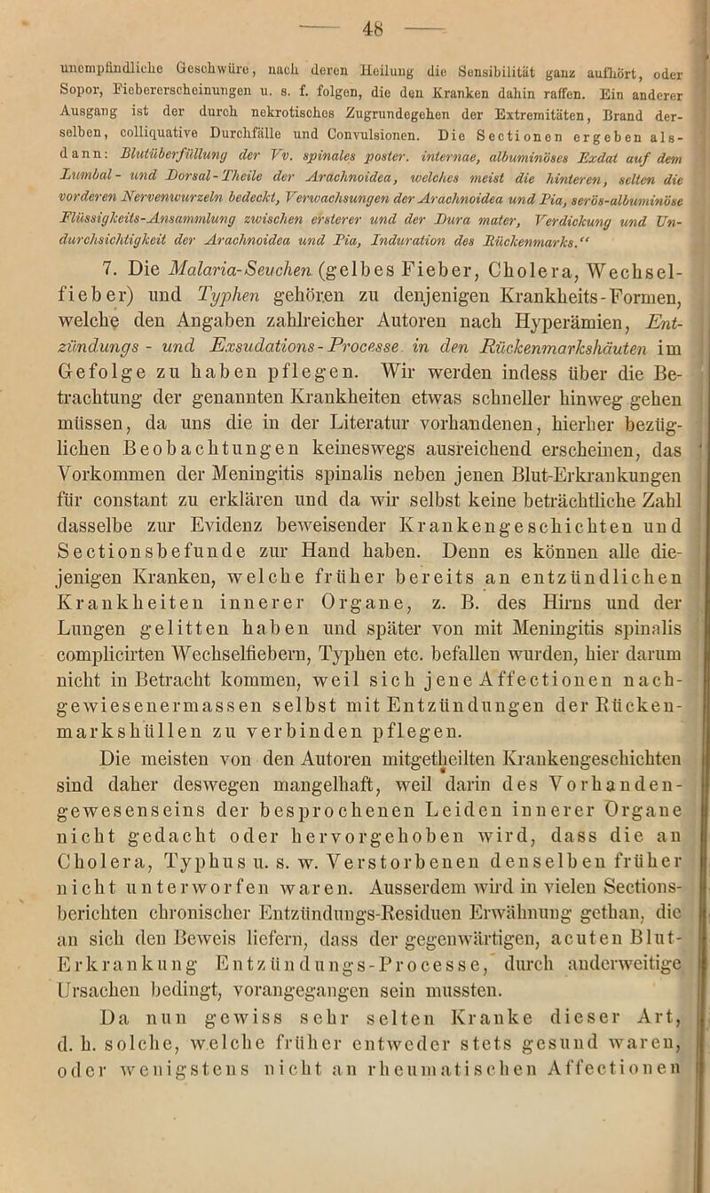 unempfindliche Geschwüre, nach deren Heilung die Sensibilität ganz aufhört, oder Sopor, Eiebererscheinungen u. s. f. folgen, die den Kranken daliin raffen. Ein anderer Ausgang ist der durch nekrotisches Zugrundegehen der Extremitäten, Brand der- selben, colliquative Durchfälle und Convulsionen. Die Sectioncn ergeben als- dann: Blutüberfüllung der I v. spinales posier, iniernae, albuminöses JExdat auf dem Lumbal- und Dorsal-Theile der Araclinoidea, welches meist die hinteren, selten die vorderen Nervenwurzeln bedeclct, Verwachsungen der Araclinoidea und Pia, serös-albuminöse Flüssigkeits-Ansammlung zwischen ersterer und der Dura mater, Verdickung und Un- durchsichtigkeit der Araclinoidea und Pia, Induration des Rückenmarks 7. Die Malaria-Seuchen, (gelbes Fieber, Cholera, Wecksel- fi e b e r) und Typhen gehören zu denjenigen Krankheits-Formen, welche den Angaben zahlreicher Autoren nach Hyperämien, Ent- zündung s - und Exsudations - Processe in den Rückenmarkshäuten im Gefolge zu haben pflegen. Wir werden indess über die Be- trachtung der genannten Krankheiten etwas schneller hinweg gehen müssen, da uns die in der Literatur vorhandenen, hierher bezüg- lichen Beobachtungen keineswegs ausreichend erscheinen, das Vorkommen der Meningitis spinalis neben jenen Blut-Erkrankungen für constant zu erklären und da wir selbst keine beträchtliche Zahl dasselbe zur Evidenz beweisender Krankengeschichten und Sectionsbefunde zur Hand haben. Denn es können alle die- jenigen Kranken, welche früher bereits an entzündlichen Krankheiten innerer Organe, z. B. des Hirns und der Lungen gelitten haben und später von mit Meningitis spinalis complicirten Wechselfiebern, Typhen etc. befallen wurden, hier darum nicht in Betracht kommen, weil sich jene Affectionen nack- gewiesenermassen selbst mit Entziindüngen derRiicken- markskiillen zu verbinden pflegen. Die meisten von den Autoren mitgetheilten Krankengeschichten sind daher deswegen mangelhaft, weil darin des Vorhanden- gewesenseins der besprochenen Leiden innerer Organe nicht gedacht oder hervorgehoben wird, dass die an Cholera, Typhus u. s. w. Verstorbenen denselben früher nick t, u n t e r w o r f e n w a ren. Ausserdem wird in vielen Sections- berichten chronischer Entzündungs-Residuen Erwähnung gethan, die an sich den Beweis liefern, dass der gegenwärtigen, acuten Blut- Erkrankung Entzün du ngs-Pr ocesse, durch anderweitige Ursachen bedingt, vorangegangen sein mussten. Da nun gewiss sehr selten Kranke dieser Art, d. h. solche, welche früher entweder stets gesund waren, oder wenigstens nicht an rheumatischen Affectionen