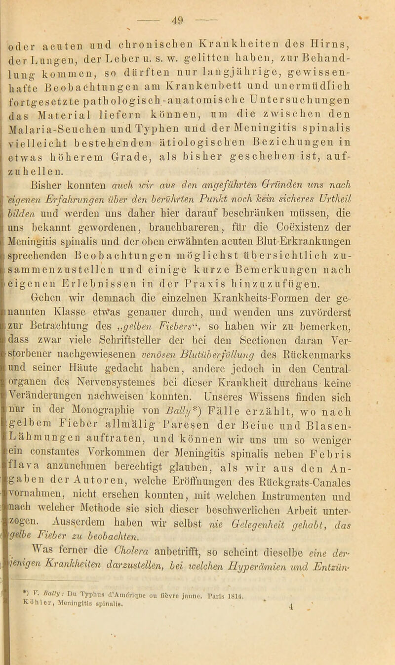 oder acuten und chronischen Krankheiten des Hirns, der Lungen, der Leber u. s. w. gelitten haben, zur Behand- lung kommen, so dürften nur langjährige, gewissen- hafte Beobachtungen am Krankenbett und unermüdlich fortgesetzte pathologisch-anatomische Untersuchungen das Material liefern können, um die zwischen den Malaria-Seuchen und Typlien und der Meningitis spinalis vielleicht bestehenden ätiologischen Beziehungen in etwas höherem Grade, als bisher geschehen ist, auf- zuhellen. Bisher konnten auch wir aus den angeführten Gründen uns nach | 'eigenen Erfahrungen über den berührten Punkt noch kein sicheres Urtheil bilden und werden uns daher hier darauf beschränken müssen, die uns bekannt gewordenen, brauchbareren, für die Coexistenz der Meningitis spinalis und der oben erwähnten acuten Blut-Erkrankungen } sprechenden Beobachtungen möglichst übersichtlich zu- ; sammenzustellen und einige kurze Bemerkungen nach eigenen Erlebnissen in der Praxis hinzuzufügen. Gehen wir demnach die einzelnen Krankheits-Formen der ge- kannten Klasse etwas genauer durch, und wenden uns zuvörderst i zur Betrachtung des ,,gelben Fiebersso haben wir zu bemerken, dass zwar viele Schriftsteller der bei den Sectionen daran Ver- storbener nachgewiesenen venösen Blutüberfüllung des Bückenmarks und seiner Häute gedacht haben, andere jedoch in den Central- organen des Nervensystemes bei dieser Krankheit durchaus keine Veränderungen nackweisen konnten. Unseres Wissens finden sich nur in der Monographie von Bally*) Fälle erzählt, wo nach gelbem Fieber allmälig Paresen der Beine und Blasen- Lähmungen auftraten, und können wir uns um so weniger ein constantes Vorkommen der Meningitis spinalis neben Febris flava anzunehmen berechtigt glauben, als wir aus den An- gaben der Autoren, welche Eröffnungen des Kückgrats-Canales Vornahmen, nicht ersehen konnten, mit welchen Instrumenten und nach welcher Methode sie sich dieser beschwerlichen Arbeit unter- zogen. Ausserdem haben wir selbst nie Gelegenheit gehabt, das gelbe Fieber zu beobachten. Was ferner die Cholera anbetrifft, so scheint dieselbe eine der- jenigen Krankheiten darzustellen, bei welchen Hyperämien und Entzün- *) r. Dallij: Du Typhus d'Amdriqüe ou fifcvrc jnime. Paris 1814. Köhler, Meningitis spinulis.  i