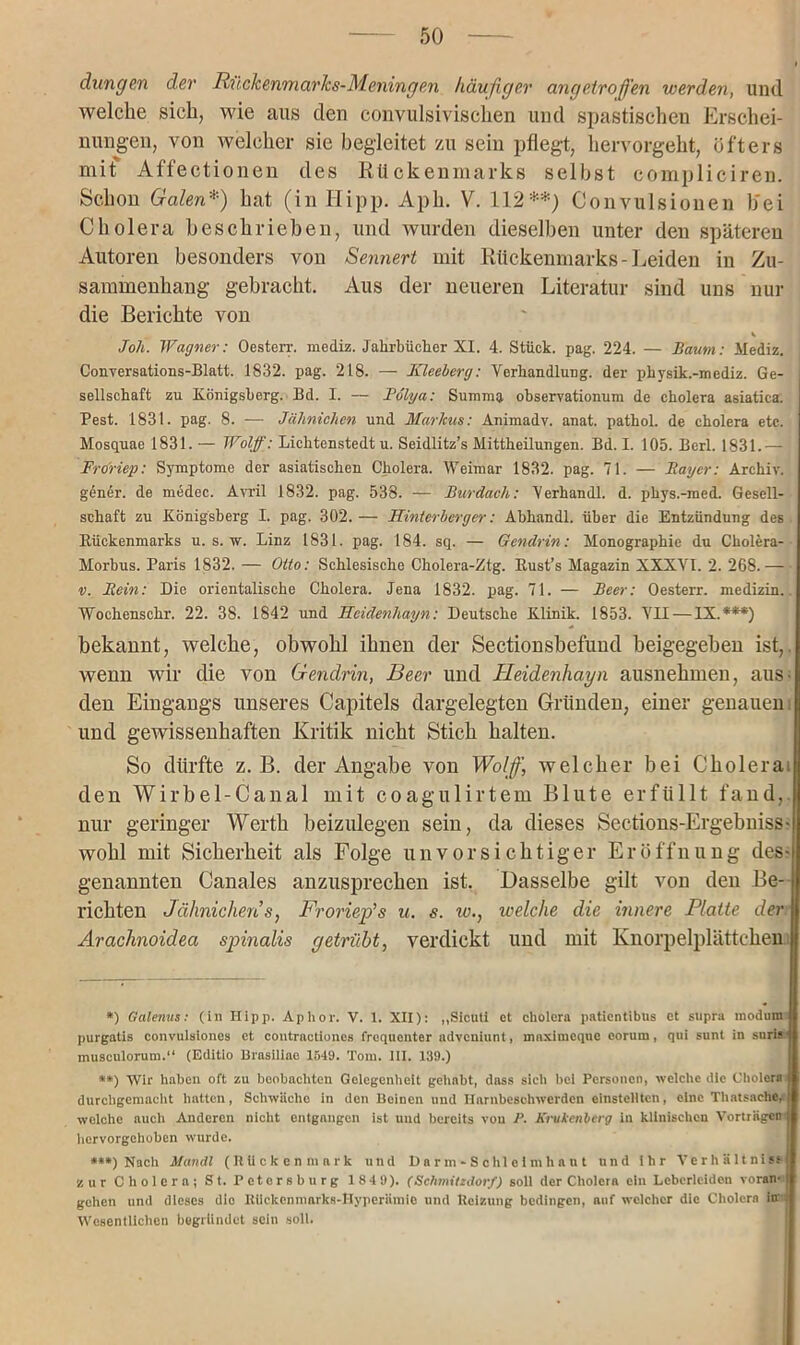 düngen der Rückenmarks-Meningen häufiger angetroffen werden, und welche sich, wie aus den convulsivischen und spastischen Erschei- nungen, von welcher sie begleitet zu sein pflegt, hervorgeht, öfters mit Affectionen des Rückenmarks selbst compliciren. Schon Galen*) hat (in Hipp. Aph. V. 112**; Convulsionen b'ei Cholera beschrieben, und wurden dieselben unter den späteren Autoren besonders von Sennert mit Rückenmarks-Leiden in Zu- sammenhang gebracht. Aus der neueren Literatur sind uns nur die Berichte von Joh. Wagner: Oesterr. mediz. Jahrbücher XI. 4. Stück, pag. 224. — Baum: Mediz. Conversations-Blatt. 1832. pag. 218. — Kleeberg: Verhandlung, der physik.-mediz. Ge- sellschaft zu Königsberg. Bd. I. — Pölya: Summa observationum de Cholera asiatica. Pest. 1831. pag. 8. -— Jährlichen und Markus: Animady. anat. pathol. de cholera etc. Mosquae 1831. — Wolf: Lichtenstedt u. Seidlitz’s Mittheilungen. Bd. I. 105. Berl. 1831.— Froriep: Symptome der asiatischen Cholera. Weimar 1832. pag. 71. — Bayer: Archiv, gener. de medec. Avril 1832. pag. 538. — Burdach: Verhandl. d. phys.-med. Gesell- schaft zu Königsberg I. pag. 302.— Hinterberger: Abhandl. über die Entzündung des Rückenmarks u. s. w. Linz 1831. pag. 184. sq. — Gendrin: Monographie du Cholera- Morbus. Paris 1832. — Otto: Schlesische Cholera-Ztg. Rust’s Magazin XXXVI. 2. 268.— v. Bein: Die orientalische Cholera. Jena 1832. pag. 71. — Beer: Oesterr. medizin.. Wochenschr. 22. 38. 1842 und Heidenhayn: Deutsche Klinik. 1853. VII — IX.***) bekannt, welche, obwohl ihnen der Sectionsbefund beigegehen ist, wenn wir die von Gendrin, Beer und Heidenhayn ausnehmeu, aus- den Eingangs unseres Capitels dargelegtcn Gründen, einer genauen und gewissenhaften Kritik nicht Stich halten. So dürfte z. B. der Angabe von Wolff, welcher bei Cholera: den Wirbel-Canal mit coagulirtem Blute erfüllt fand, nur geringer Werth beizulegen sein, da dieses Sections-Ergebniss- wohl mit Sicherheit als Folge unvorsichtiger Eröffnung des- genannten Canales anzusprechen ist. Dasselbe gilt von den Be- richten Jähnichens, Froriep’’s u. s. iv., welche die innere Platte der Arachnoidea spinalis getrübt, verdickt und mit Knorpelplättchen *) Galenits: (in Hipp. Aphor. V. 1. XII): „Sicutl et cholera paticntibus et supra modum purgatis convulsiones et contractioncs frequenter advcniunt, mnximcque eorum, qui sunt in suris musculorum.“ (Editlo Brasiliao 1549. Tom. III. 139.) **) Wir haben oft zu beobachten Gelegenheit gehabt, dass sich bei Personen, welche die Cholera durchgemacht hatten, Schwäche in den Beinen und Ilnrnbcsehwcrden cinstclltcn, eine Thatsache# welche auch Anderen nicht entgangen ist und bereits vou P. Krukenberg in klinischen Vorträgen: hervorgehoben wurde. ***) Nach Mandl (Rückenmark und Darm-Schldmhant und ihr Verhältnis* zur Cholera; St. Petersburg 1849). (Schmitzdorf) soll der Cholera ein Lebcrleiden voran1 gehen und dieses dio Rückenmarks-Hyperämie und Reizung bedingen, auf welcher die Cholera in « Wesentlichen begründet sein soll.