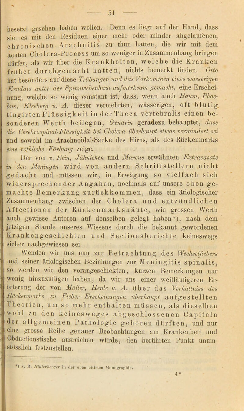 besetzt gesehen haben wollen. Denn es liegt auf der Hand, dass sie es mit den Residuen einer mehr oder minder abgelaufenen, chronischen Arachnitis zu thun batten, die wir mit dem acuten Cholera-Process um so weniger in Zusammenhang bringen dürfen, als wir über die Krankheiten, welche die Kranken früher durchgemacht hatten, nichts bemerkt finden. Otto bat besonders auf diese Trübungen und das Vorkommen eines wässerigen Exudats unter der Spinmvebenhaut aufmerksam gemacht, eine Erschei- nung, welche so wenig constant ist, dass, wenn auch Baum, Plioe- bus, Kleeberg u. A. dieser vermehrten, wässerigen, oft blutig, tingirten Flüssigkeit in der Theca vertebralis einen be- sonderen Werth beilegen, Gendrin geradezu behauptet, dass die Cer ebrospinal-Flüssigkeit bei Cholera überhaupt etivas vermindert sei und sowohl im Arachnoidal-Sacke des Hirns, als des Rückenmarks eine röthliclie Färbung zeige. Der von v. Rein, Jähnichen und Marcus erwähnten Extravasate in den Meningen wird von andern Schriftstellern nicht gedacht und müssen wir, in Erwägung so vielfach sich widersprechender Angaben, nochmals auf unsere oben ge- machte Bemerkung zurückkommen, dass ein ätiologischer Zusammenhang zwischen der Cholera und entzündlichen Affectionen der Rückenmarkshäute, wie grossen Wertli auch gewisse Autoren auf denselben gelegt haben*), nach dem jetzigen Stande unseres Wissens durch die bekannt gewordenen Krankengeschichten und Sectionsberichte keineswegs sicher nachgewiesen sei. Wenden wir uns nun zur Betrachtung des Wechselfiebers und seiner ätiologischen Beziehungen zur Meningitis spinalis, so werden wir den vorangeschickten, kurzen Bemerkungen nur wenig hinzuzufügen haben, da wir uns einer weitläufigeren Er- örterung der von Müller, Henle u. A. über das Verhältniss des Rückenmarks zu Fieber- Erscheinungen überhaupt aufgestellten Theorien, um so mehr enthalten müssen, als dieselben wohl zu den kein es weges abgeschlossenen Capiteln der allgemeinen Pathologie gehören dürften, und nur eine grosse Reihe genauer Beobachtungen am Krankenbett und Obductionstische ausreichen würde, den berührten Punkt unum- stösslich festzustellen. *) z. B. Tfinterberger in der oben citirtcn Monographie. 4*