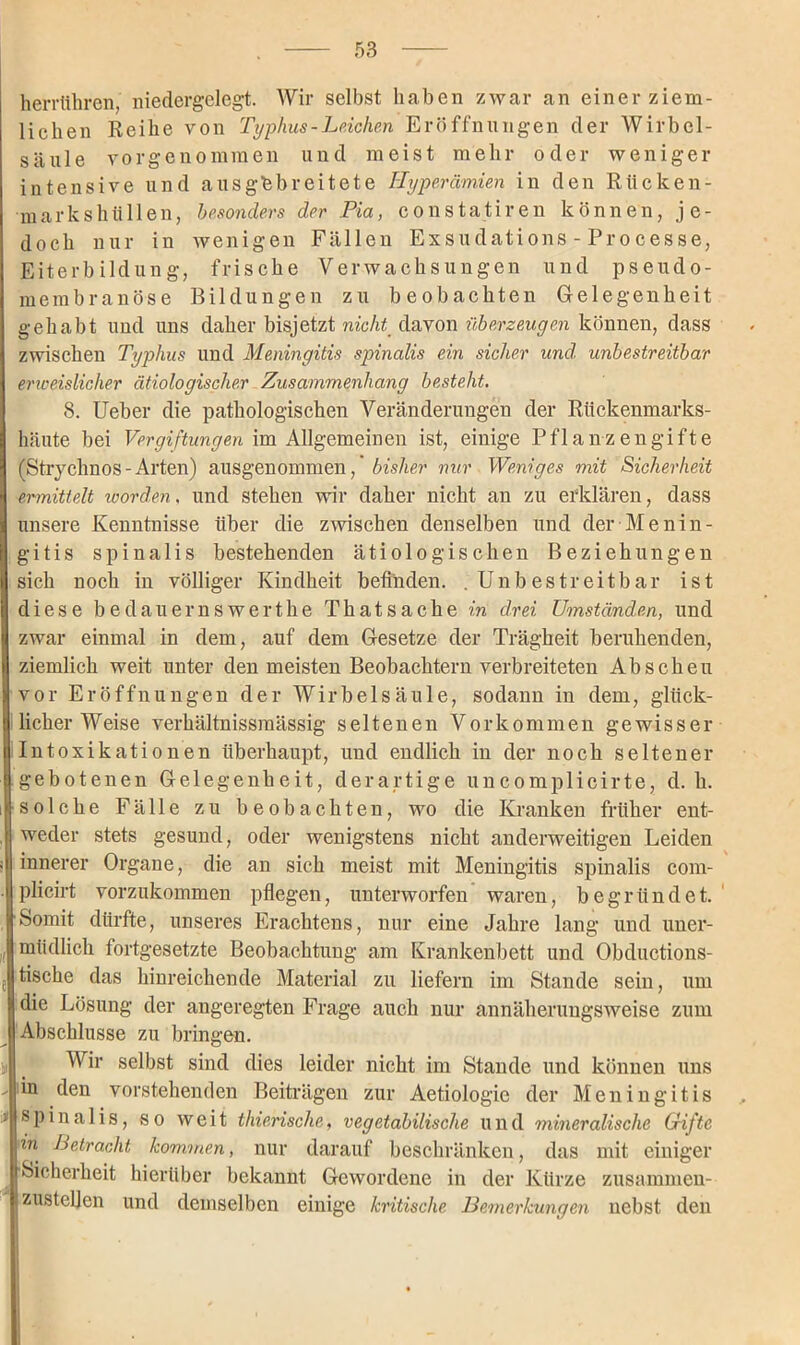 herrühren, niedergelegt. Wir selbst haben zwar an einer ziem- lichen Reihe von Typhus - Leichen Eröffnungen der Wirbel- säule vorgenommen und meist mehr oder weniger intensive und aus gebreitete Hyperämien in den Rücken- markshüllen, besonders der Pia, constatiren können, je- doch nur in wenigen Fällen Exsudations - Processe, Eiterbildung, frische Verwachsungen und pseudo- membranöse Bildungen zu beobachten Gelegenheit gehabt und uns daher bisjetzt nicht davon überzeugen können, dass zwischen Typhus und Meningitis spinalis ein sicher und unbestreitbar erweislicher ätiologischer Zusammenhang besteht. 8. Ueber die pathologischen Veränderungen der Rückenmarks- häute bei Vergiftungen im Allgemeinen ist, einige Pflanzengifte (Strychnos-Arten) ausgenommen,' bisher nur Weniges mit Sicherheit ermittelt worden, und stehen wir daher nicht an zu erklären, dass unsere Kenntnisse über die zwischen denselben und der Menin- gitis spinalis bestehenden ätiologischen Beziehungen sich noch in völliger Kindheit befinden. .Unbestreitbar ist diese bedauernswert he Thatsache in drei Umständen, und zwar einmal in dem, auf dem Gesetze der Trägheit beruhenden, ziemlich weit unter den meisten Beobachtern verbreiteten Abscheu vor Eröffnungen der Wirbelsäule, sodann in dem, glück- licherweise verhältnissmässig seltenen Vorkommen gewisser Intoxikationen überhaupt, und endlich in der noch seltener gebotenen Gelegenheit, derartige uncomplicirte, d. h. solche Fälle zu beobachten, wo die Kranken früher ent- weder stets gesund, oder wenigstens nicht anderweitigen Leiden innerer Organe, die an sich meist mit Meningitis spinalis com- plicirt vorzukommen pflegen, unterworfen waren, begründet. Somit dürfte, unseres Erachtens, nur eine Jahre lang und uner- müdlich fortgesetzte Beobachtung am Krankenbett und Obductions- tische das hinreichende Material zu liefern im Stande sein, um die Lösung der angeregten Frage auch nur annäherungsweise zum Abschlüsse zu bringen. Wir selbst sind dies leider nicht im Stande und können uns  'n den vorstehenden Beiträgen zur Aetiologic der Meningitis '■* spinalis, so weit thierische, vegetabilische und mineralische Grifte in Petracht kommen, nur darauf beschränken, das mit einiger Sicherheit hierüber bekannt Gewordene in der Kürze zusammen- zustellen und demselben einige kritische Bemerkungen nebst den