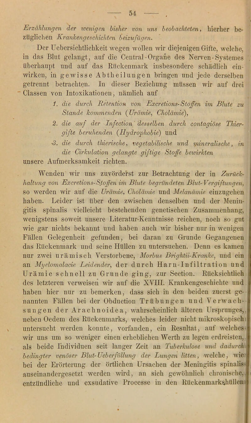Erzählungen der wenigen bisher von uns beobachteten, hierher be- züglichen Krankengeschichten beizufügen. Der Ueher sich tlichkeit wegen wollen wir diejenigen Gifte, welche, in das Blut gelangt, auf die Central-Organe des Nerven-System es überhaupt und auf das Rückenmark insbesondere schädlich ein- wirkeu, in gewisse Abtheilungen bringen und jede derselben getrennt betrachten. In dieser Beziehung müssen wir auf drei  Classen von Intoxikationen, nämlich auf 1. die durch Retention von Excretions-Stoffen im Blute zu Stande kommenden (Urämie, Cholämie), 2. die auf der Infection' desselben durch contagiöse Thier- gifte beruhenden (Hydrophobie) und ■3. die durch thierische, vegetabilische und yiineralische, in die Cirkidation gelangte giftige Stoffe bewirkten unsere Aufmerksamkeit richten. Wenden wir uns zuvörderst zur Betrachtung der in Zurück- haltung von Excretions-Stoffen im Blute begründeten Blut-Vergiftungen, so werden wir auf die Urämie, Cholämie und Melanämie einzugehen haben. Leider ist über den zwischen denselben und der Menin- gitis spinalis vielleicht bestehenden genetischen Zusammenhang, wenigstens soweit unsere Literatur-Kenntnisse reichen, noch so gut wie gar nichts bekannt und haben auch wir bisher nur in wenigen Fällen Gelegenheit gefunden, bei daran zu Grunde Gegangenen das Rückenmark und seine Hüllen zu untersuchen. Denn es kamen nur zwei urämisch Verstorbene, Morbus Brightii-Kranke, und ein an Myelomalacie Leidender, der durch Harn-Infiltration und Urämie schnell zu Grunde ging, zur Section. Rücksichtlich des letzteren verweisen wir auf die XVIII. Krankengeschichte und haben hier nur zu bemerken, dass sich in den beiden zuerst ge- nannten Fällen bei der Obduction Trübungen und Verwach- sungen der Arachnoidea, wahrscheinlich älteren Ursprunges,, neben Oedem des Rückenmarks, welches leider nicht mikroskopisch untersucht werden konnte, vorfanden, ein Resultat, auf welches- wir uns um so weniger einen erheblichen Werth zu legen erdreisten, als beide Individuen seit langer Zeit an Tuberkulose und dadurch i bedingter venöser Blut-Ueberfüllung der Lungen litten, welche, wie bei der Erörterung der örtlichen Ursachen der Meningitis spinalis- auseinandergesetzt werden wird, an sich gewöhnlich chronische, entzündliche und exsudative Rrocesse in den Rückenmarkshüllen