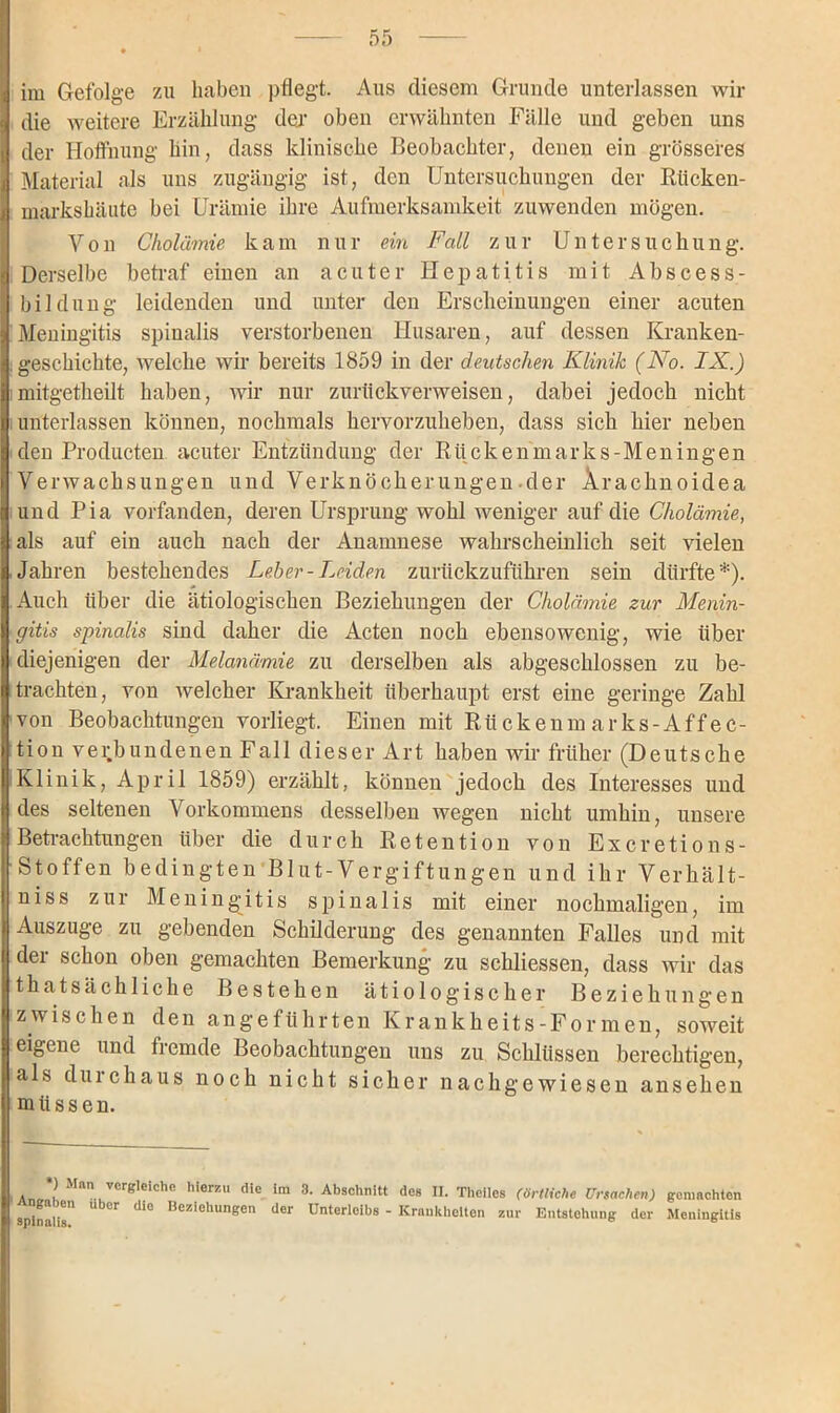 die weitere Erzählung der oben erwähnten Fälle und geben uns der Hoffnung hin, dass klinische Beobachter, denen ein grösseres Material als uns zugängig ist, den Untersuchungen der Rücken- markshäute bei Urämie ihre Aufmerksamkeit zuwenden mögen. Von Cholämie kam nur ein Fall zur Untersuchung. Derselbe betraf einen an acuter Hepatitis mit Abscess- bilduug leidenden und unter den Erscheinungen einer acuten Meningitis spinalis verstorbenen Husaren, auf dessen Kranken- . geschickte, welche wir bereits 1859 in der deutschen Klinik (No. IX.) mitgetheilt haben, wir nur zurtickverweisen, dabei jedoch nicht unterlassen können, nochmals hervorzuheben, dass sich hier neben den Producten acuter Entzündung der Rückenmarks-Meningen Verwachsungen und Verknöcherungen der Ärachnoidea und Pia vorfanden, deren Ursprung wohl weniger auf die Cholämie, als auf ein auch nach der Anamnese wahrscheinlich seit vielen .Jahren bestehendes Leber-Leiden zurückzuführen sein dürfte*). Auch über die ätiologischen Beziehungen der Cholämie zur Menin- gitis spinalis sind daher die Acten noch ebensowenig, wie über diejenigen der Melanämie zu derselben als abgeschlossen zu be- trachten, von welcher Krankheit überhaupt erst eine geringe Zahl von Beobachtungen vorliegt. Einen mit Rtickenm arks-Affec- tion verbundenen Fall dieser Art haben wir früher (Deutsche Klinik, April 1859) erzählt, können jedoch des Interesses und des seltenen Vorkommens desselben wegen nicht umhin, unsere Betrachtungen über die durch Retention von Excretions- Stoffen bedingten Blut-Vergiftungen und ihr Verhält- nis s zur Meningitis spinalis mit einer nochmaligen, im Auszuge zu gebenden Schilderung des genannten Falles und mit der schon oben gemachten Bemerkung zu schliessen, dass wir das thatsächliche Bestehen ätiologischer Beziehungen zwischen den angeführten Krankheits-Formen, soweit eigene und fremde Beobachtungen uns zu Schlüssen berechtigen, als durchaus noch nicht sicher nachgewiesen ansehen müssen. ) nn ^ erbleiche hierzu die im 3. Abschnitt des II. Thelles (örtliche Ursachen) gemachten Angaben über die Beziehungen der Unterleibs - Krankheiten zur Entstehung der Meningitis