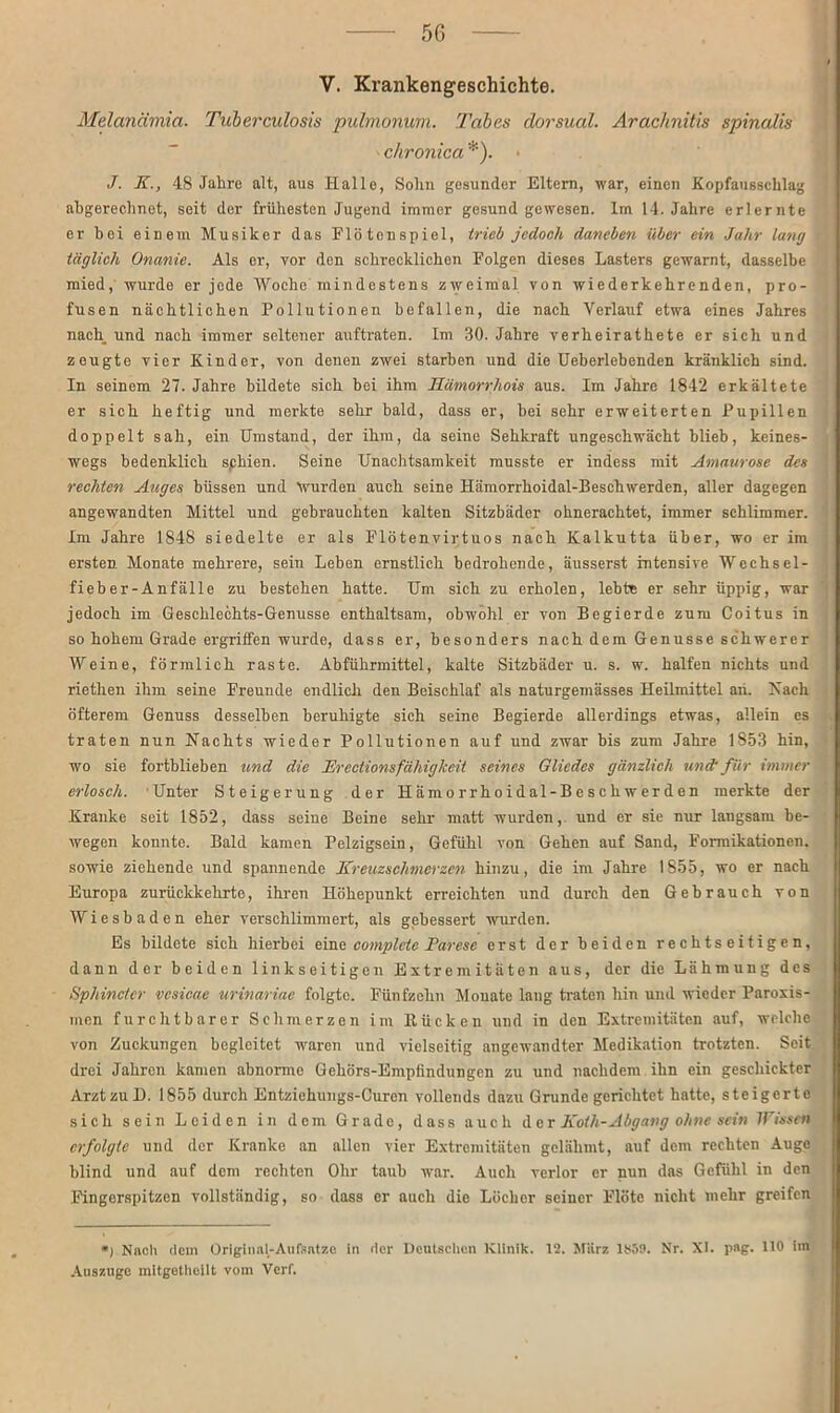 V. Krankengeschichte. Melanämia. Tuberculosis pulmonum. Tabes dorsual. Arachnitis spinalis chronica *). J. K., 48 Jahre alt, aus Hallo, Solm gesunder Eltern, war, einen Kopfaussclilag abgerechnet, seit der frühesten Jugend immer gesund gewesen. Im 14. Jahre erlernte er bei einem Musiker das Flötonspiel, trieb jedoch daneben über ein Jahr lang täglich Onanie. Als er, vor den schrecklichen Folgen dieses Lasters gewarnt, dasselbe mied, wurde er jode Woche mindestens zweimal von wiederkehrenden, pro- fusen nächtlichen Pollutionen befallen, die nach Verlauf etwa eines Jahres nach und nach immer seltener auftraten. Im 30. Jahre verheirathete er sich und zeugte vier Kinder, von denen zwei starben und die Ueberlebenden kränklich sind. In seinem 27. Jahre bildete sich bei ihm Hämorrhois aus. Im Jahre 1842 erkältete er sich heftig und merkte sehr bald, dass er, bei sehr erweiterten Pupillen doppelt sah, ein Umstand, der ihm, da seiue Sehkraft ungeschwächt blieb, keines- wegs bedenklich sphien. Seine Unachtsamkeit musste er indess mit Amaurose des rechten Auges büssen und Wurden auch seine Hämorrhoidal-Beschwerden, aller dagegen angewandten Mittel und gebrauchten kalten Sitzbäder ohnerachtet, immer schlimmer. Im Jahre 1848 siedelte er als Flötenvirtuos nach Kalkutta Uber, wo er im ersten Monate mehrere, sein Leben ernstlich bedrohende, äusserst intensive Wechsel- fieber-Anfälle zu bestehen hatte. Um sich zu erholen, lebte er sehr üppig, war jedoch im Geschlechts-Genüsse enthaltsam, obwohl er von Begierde zum Coitus in so hohem Grade ergriffen wurde, dass er, besonders nach dem Genüsse schwerer Weine, förmlich raste. Abführmittel, kalte Sitzbäder u. s. w. halfen nichts und riethen ihm seine Freunde endlich den Beischlaf als naturgemässes Heilmittel an. Nach öfterem Genuss desselben beruhigte sich seine Begierde allerdings etwas, allein es traten nun Nachts wieder Pollutionen auf und zwar bis zum Jahre 1853 hin, wo sie fortblieben und die Jirectionsfähiglceit seines Gliedes gänzlich undufür immer erlosch. Unter Steigerung der Hämorrhoidal-Beschwerden merkte der Kranke seit 1852, dass seine Beine sehr matt wurden, und er sie nur langsam be- wegen konnte. Bald kamen Pelzigseiu, Gefühl von Gehen auf Sand, Formikationen, sowie ziehende und spannende Kreuzschmerzen hinzu, die im Jahre 1855, wo er nach Europa zurückkehrte, ihren Höhepunkt erreichten und durch den Gebrauch von Wiesbaden eher verschlimmert, als gebessert wurden. Es bildete sich hierbei eine complcte Parese erst der beiden rechtseitigen, dann der beiden linkseitigen Extremitäten aus, der die Lähmung des Sphincfer vcsicae urinariae folgte. Fünfzehn Monate lang traten hin und wieder Paroxis- men furchtbarer Schmerzen im Kücken und in den Extremitäten auf, welche von Zuckungen begleitet waren und vielseitig angewandter Medikation trotzten. Seit drei Jahren kamen abnorme Gehörs-Empfindungen zu und nachdem ihn ein geschickter Arzt zu D. 1855 durch Entziehungs-Curen vollends dazu Grunde gerichtet hatte, steigerte sich sein Leiden in dem Grade, dass auch der Koth-Abgang ohne sein Wissen erfolgte und der Kranke an allen vier Extremitäten gelähmt, auf dem rechten Auge blind und auf dem rechten Ohr taub war. Auch verlor er nun das Gefühl in den Fingerspitzen vollständig, so dass er auch die Löcher seiner Flöte nicht mehr greifen *) Nach dem Original-Aufsntzc in der Deutschen Klinik. 12. März 1S59. Nr. XI. pag. 110 im Auszuge mitgethoilt vom Verf.