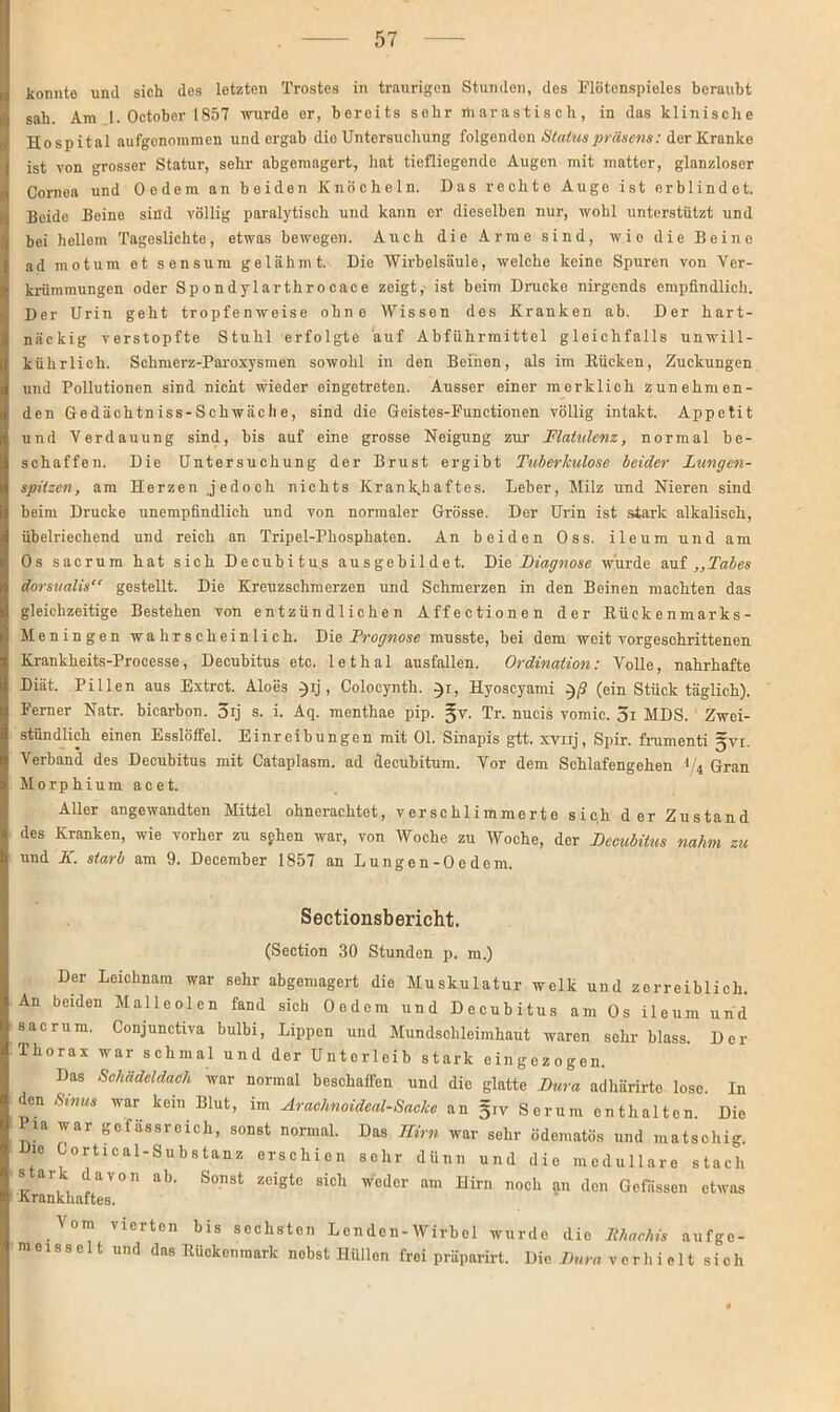 konnte unil sich des letzten Trostes in traurigen Stunden, des Flötenspieles beraubt sah. Am 1. October 1857 wurde er, bereits sehr ttiarastisch, in das klinische Hospital aufgenommen und ergab dio Untersuchung folgenden Status präsens: der Kranke ist von grosser Statur, sehr abgemagert, hat tiefliegende Augen mit matter, glanzloser Cornea und Oedcm an beiden Knöcheln. Das rochto Auge ist erblindet. Beide Beine sind völlig paralytisch und kann er dieselben nur, wohl unterstützt und bei hellem Tageslichte, etwas bewegen. Auch die Arme sind, wie die Beine ad motum et sensum gelähmt. Die Wirbelsäule, welche keine Spuren von Ver- krümmungen oder Spondylarthrocace zeigt, ist beim Drucke nirgends empfindlich. Der Urin geht tropfenweise ohne Wissen des Kranken ab. Der hart- näckig verstopfte Stuhl erfolgte auf Abführmittel gleichfalls unwill- kührlich. Schmerz-Paroxysmen sowohl in den Beiden, als im Rücken, Zuckungen und Pollutionen sind nicht wieder eingetreten. Ausser einer merklich zunehmen- den Ge dächtn iss-S chwäc h e, sind die Geistes-Functionen völlig intakt. Appetit und Verdauung sind, bis auf eine grosse Neigung zur Flatulenz, normal be- schaffen. Die Untersuchung der Brust ergibt Tuberkulose beider Lungen- spitzen, am Herzen jedoch nichts Krankhaftes. Leber, Milz und Nieren sind beim Drucke unempfindlich und von normaler Grösse. Der Urin ist stark alkalisch, übelriechend und reich an Tripel-Phosphaten. An beiden Oss. ileum und am Os sacrum hat sich Decubitus ausgehildet. Die Diagnose wurde auf „Tabes dorsualis“ gestellt. Die Kreuzschmerzen und Schmerzen in den Beinen machten das gleichzeitige Bestehen von entzündlichen Affectionen der Rückenmarks- Meningen wahrscheinlich. Die Prognose musste, bei dem weit vorgeschrittenen Krankheits-Processe, Decubitus etc. lethal ausfallen. Ordination: Volle, nahrhafte Diät. Pillen aus Extrct. Aloes )ij, Colocynth. }r, Hyoscyami }ß (ein Stück täglich). Ferner Natr. bicarbon. 5ij s. i. Aq. menthae pip. Tr. nucis vomic. 5i MDS. Zwei- stündlich einen Esslöffel. Einreibungen mit 01. Sinapis gtt. xynj, Spir. frumenti gvt. Verband des Decubitus mit Cataplasm. ad clecubitum. Vor dem Schlafengehen 1'4 Gran Morphium acet. Aller angewandten Mittel ohnerachtet, verschlimmerte sich der Zustand des Kranken, wie vorher zu sehen war, von Woche zu Woche, der Decubitus nahm zu und K. starb am 9. December 1857 an Lungen-Oedem. Sectionsbericht. (Section 30 Stunden p. m.) Der Leichnam war sehr abgemagert die Muskulatur welk und zerreiblich. An beiden Malleolen fand sich Oedcm und Decubitus am Os ileum und sacrum. Conjunctiva bulbi, Lippen und Mundschleimhaut waren sehr blass. Der Thorax war schmal und der Unterleib stark eingezogen. Das Schädeldach war normal beschaffen und die glatte Dura adhärirte lose. In den Sinus war kein Blut, im Arachnoideal-Sacke an §iv Serum enthalten. Die Pia war gefässreich, sonst normal. Das Hirn war sehr ödematös und matschig. Die Cortical-Substanz erschien sehr dünn und die medulläre stach stark davon ab. Sonst zeigte sich weder am Hirn noch an den Gefässen etwas -Krankhaftes. Vom vierten bis sechsten Lenden-Wirbel wurde die Rhaehis aufge- m e 1 s s e 11 und das Rückenmark nebst Hüllen frei präparirt. Dio Dura vorhieltsich