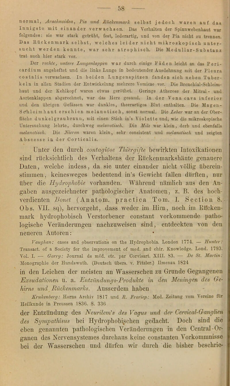 normal, Avachnoidea, Pia und Rückenmark selbst jedoch waren auf das Innigste mit einander verwachsen. Das Verhalten der Spinnwebenhaut war folgendes: sie war stark getrübt, fest, lederartig, und von der Pia nicht zu trennen. Das llückenmark selbst, welches leider nicht mikroskopisch unter- sucht werden konnte, war sehr atrophisch. Die Meduliar-Substanz trat auch hier stark vor. Der rechte, untere Lungenlappen war durch einige Fäden leicht an das Peri- cardium angeheftet und die linke Lunge in bedeutender Ausdehnung mit der Pleura eostalis verwachsen. In beiden Lungenspitzen fanden sich neben Tuber- keln in allen Stadien der Entwickelung mehrere Vomicae vor. Die Bronchial-Schleim- haut und der Kehlkopf waren etwas geröthet. Geringe Atherose der Mitral - und Aortenklappen abgerechnet, war das Herz gesund. In der Vena cava inferior und den übrigen Gefässen war dunkles, theerartiges Blut enthalten. Die Magen- schleimhaut erschien melanotisch, sonst normal. Die Leier war an der Ober- fläche dunkelgraubraun, mit einen Stich in’s Violette und, wie die mikroskopische Untersuchung lehrte, durchweg melanotisch. Die Milz war klein, derb und ebenfalls ■melanotisch. Die Nieren waren klein, sehr consistent und melanotisch und zeigten Abscesse in der Corticalis. Unter den durch contagiöse Thiergifte bewirkten Intoxikationen sind rücksichtlich des Verhaltens der ßückenmarkshäute genauere Daten, welche indess, da sie unter einander nicht völlig überein- stimmen, keinesweges bedeutend in’s Gewicht fallen dürften, nur über die Hydrophobie vorhanden. Während nämlich aus den An- gaben ausgezeichneter pathologischer Anatomen, z. B. des hoch- verdienten Bonet (Anatom, practica Tom. I. Section 8. Obs. VII. sq), hervorgeht, dass weder im Hirn, noch im Rücken- mark hydrophobisch Verstorbener constant vorkommende patho- logische Veränderungen nachzuweisen sind, entdeckten von den neueren Autoren: Vaughan: cases and observations on the Hydrophobia. London 1774. — Hunter: Transact. of a Society for the improvement of med. and chir. Knowledge. Lond. 1793. Vol. I. — Gorry: Journal de med. etc. par Corvisart. XIII. S3. — De St. Martin: Monographie der Hundswuth. (Deutsch übers, v. Fitzier.) Ilmenau 1S24 in den Leichen der meisten an Wasserscheu zu Grunde Gegangenen Exsudationen u. a. Entzündungs-Produkte in den Meningen des Ge- hirns und Rückenmarks. Ausserdem haben Krukenberg: Horns Archiv 1817 und R. Froriep: Med. Zeitung vom Vereine für Heilkunde in Preussen 1836. S. 336 der Entzündung des Neurilem's des Vagus und der Cervical-Ganglien des Sympathisus bei Hydrophob^schen gedacht. Doch sind die eben genannten pathologischen Veränderungen in den Central-Or- ganen des Nervensystemes durchaus keine constanten Vorkommnisse bei der Wasserscheu und dürfen wir durch die bisher beschrie-
