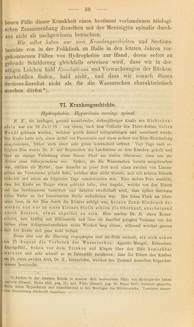 benen Fälle dieser Krankheit einen bestimmt vorhandenen ätiologi- schen Zusammenhang derselben mit der Meninigitis spinalis durch- aus nicht als nachgewiesen betrachten. Wir selbst haben nur zicei Krankengeschichten und Sections- berichte von in der Poliklinik zu Halle in den letzten Jahren vor- gekommenen Fällen von Hydrophobie zur Hand, deren sofort zu gebende Schilderung gleichfalls erweisen wird, dass wir in der- artigen Leichen bald Exsudationen und Verwachsungen der Rücken- markshüllen finden, bald nicht, und dass wir sonach dieses Seetions-Resultat nicht als für die Wasserscheu charakteristisch ansehen dürfen*). VI. Krankengeschichte. Hydrophobia. Hyperämia mening. spinal. H. K., ein kräftiger, gesund aussehender, siebenjähriger Knabe aus Giebichen- stein war am 10. Juli 18.. von einem, nach dem Urtheile des Thier-Arztes, tollen Hunde gebissen worden, welcher gleich darauf todtgeschlagen und verscharrt wurde. Der Knabe hatte sich, einen Anfall von Pneumonie und einen andern von Hirn-Entzündung ausgenommen, früher stets einer sehr guten Gesundheit erfreut. Vier Tage nach er- folgtem Biss wurde Dr. D. auf Requisition des Landrathes zu dem Kranken geholt und fand als einzige Verletzung einen blauen Fleck am linken Oberarme, etwa von der Grösse eines Silbergroschens vor. Später, als die Wasserscheu bereits ausgebrochen war, erklärte die Mutter, dass derselbe zu jener Zeit noch einen zweiten von Linsen- grösse am Vorderarme gehabt habe, welcher aber nicht blutete, sich mit keinem Schorfe bedeckte und schon am folgenden Tage verschwunden war. Eine andere Erau erzählte, dass der Knabe am Einger etwas geblutet habe, eine Angabe, welche von den Eltern auf das bestimmteste bestritten und dadurch zweifelhaft wird, dass später durchaus keine Narbe an der bezeichneten Stelle aufzufinden war. Der blaue. Fleck am Ober- arme liess, da der Biss durch die Kleider erfolgt war, keinen Zahn-Eindruck be- merken und nur an einer kleinen Stelle schien die Oberhaut, anscheinend durch Kratzen, etwas abgelöst zu sein. Hier machte Dr. JD. einen Kreuz- schnitt, äzte kräftig mit Höllenstein und liess ein daselbst gelegtes Vesicans von der Grösse eines Achtgroschenstückes sechs Wochen lang eitern, während welcher ganzen Zeit der Knabe sich ganz wohl befand. Kaum aber war die Eiterung cingegangen und die Stelle verheilt, als sich schon am 23. August die Vorboten der Wasserscheu: Appetit-Mangel, Erbrechen, Angstgefühl, Scheu vor dem Trinken und Klagen über den Hals bemerkbar machten und sehr schnell so an Intensität Zunahmen, dass dio Eltern des Knaben am 25. einen zweiten Arzt, Dr. R., hinzuriofon, welcher den Zustand desselben folgcnder- massen beschreibt: *) Andere in der hiesigen Klinik in neuerer Zeit bcobachtoto Fülle von Hydrophobie bähen (Dissert. Ilalae 1847. pag. 31) und Wilke (Disscrt. pag. 29. Haine 1857) bekannt gemacht, eide sahen Hyperämien und Exsudationen in den Meningen des Rückenmarks. Letzterer ausser- dem Erweichung (Oedcmt) desselben. —