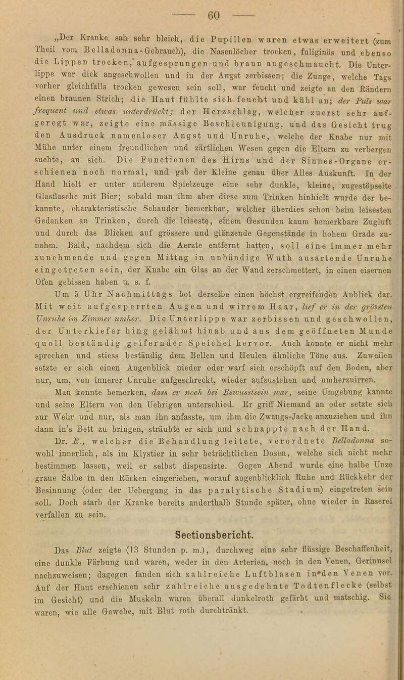 „Dur Kranke sali sehr bleich, die Pupillen waren etwas erweitert (zum L’heil vom Belladonna-Gebrauch), die Nasenlöcher trocken, fuliginös und ebenso die Lippen trocken, aufgesprungen und braun an geschmaucht. Die Unter- lippe war dick angeschwollen und in der Angst zerbissen; die Zunge, welche Tags vorher gleichfalls trocken gewesen sein soll, war feucht und zeigte an den Rändern einen braunen Strich; die Haut fühlte sich feucht und kühl an; der Buls war frequent und etwas unterdrückt; der Herzschlag, welcher zuerst sehr auf- geregt war, zeigte eine massige Beschleunigung, und das Gesicht trug den Ausdruck namenloser Angst und Unruhe, welche der Knabe nur mit Mühe unter einem freundlichen und zärtlichen Wesen gegen die Eltern zu verbergen suchte, an sich. Die Functionen des Hirns und der Sinnes-Organe er- schienen noch normal, und gab der Kleine genau über Alles Auskunft. In der Hand hielt er unter anderem Spielzeuge eine sehr dunkle, kleine, zugestöpselte Glasflasche mit Bier; sobald man ihm aber diese zum Trinken hinhielt wurde der be- kannte, charakteristische Schauder bemerkbar, welcher überdies schon beim leisesten Gedanken an Trinken, durch die leiseste, einem Gesunden kaum bemerkbare Zugluft und durch das Blicken auf grössere und glänzende Gegenstände in hohem Grade zu- nahm. Bald, nachdem sich die Aerzte entfernt hatten, soll eine immer mehr zunehmende und gegen Mittag in unbändige Wuth ausartende Unruhe eingetreten sein, der Knabe ein Glas an der Wand zerschmettert, in einen eisernen Ofen gebissen haben u. s. f. Um 5 Uhr Nachmittags bot derselbe einen höchst ergreifenden Anblick dar. Mit weit auf gesperrten Augen und wirrem Haar, lief er in der grössten Unruhe im Zimmer umher. Die Unterlippe war zerbissen und geschwollen, der Unterkiefer hing gelähmt hinab und aus dem geöffneten Munde quoll beständig geifernder Speichel hervor. Auch konnte er nicht mehr sprechen und stiess beständig dem Bellen und Heulen ähnliche Töne aus. Zuweilen setzte er sich einen Augenblick nieder oder warf sich erschöpft auf den Boden, aber nur, um, von innerer Unruhe aufgeschreckt, wieder aufzustehen und umherzuirren. Man konnte bemerken, dass er noch bei Bewusstsein war, seine Umgebung kannte und seine Eltern von den Uebrigon unterschied. Er griff Niemand an oder setzte sich zur Wehr und nur, als man ihn anfasste, um ihm die Zwangs-Jacke anzuziehen und ihn dann in’s Bett zu bringen, sträubte er sich und schnappte nach der Hand. Dr. II., welcher die Behandlung leitete, verordnete Belladonna so- wohl innerlich, als im Klystier in sehr beträchtlichen Dosen, welche sich nicht mehr bestimmen lassen, weil er selbst dispensirte. Gegen Abend wurde eine halbe Unze graue Salbe in den Rücken eingerieben, worauf augenblicklich Ruhe und Rückkehr der Besinnung (oder der Uebergang in das paralytische Stadium) eingetreten sein soll. Doch starb der Kranke bereits anderthalb Stunde später, ohne wieder in Raserei verfallen zu sein. Sectionsbericht. Das Blut zeigte (13 Stunden p. m.), durchweg eine sehr flüssige Beschaffenheit, eine dunkle Färbung und waren, weder in den Arterien, noch in den Venen, Gerinnsel nachzuweisen; dagegen fanden sich zahlreiche Luftblasen in*dcn Venen vor. Auf der Haut erschienen sehr zahlreiche ausgedehnte Todtenfleckc (selbst im Gesicht) und die Muskeln waren überall dunkelroth gefärbt und matschig. Sie waren, wie alle Gewebe, mit Blut roth durchtränkt. .