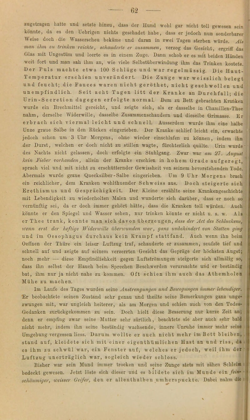 zugetragen hatte und setzte hinzu, dass der ILund wohl gar nicht toll gewesen sein künnto, da es den Uebrigen nichts geschadet habe, dass er jedoch nun sonderbarer Weise doch die Wasserscheu bekäme und daran in zwei Tagen sterben würde. Als man ihm zu trinken reichte, schauderte er zusammen, verzog das Gesicht, ergriff das Glas mit Ungestüm und leerte es in einem Zuge. Dann schob er es mit beiden Händen weit fort und man sah ihm an, wie viele Selbstüberwindung ihm das Trinken kostete. Der Puls machte etwa 100 Schläge und war regelmässig. Die Haut- Temperatur erschien unverändert. Die Zunge war weisslich belegt und feucht; die Pauces waren nicht geröthet, nicht geschwollen und unempfindlich. Seit acht Tagen litt der Kranke an Durchfall; die Urin-Se cretion dagegen erfolgte normal. Dem zu Bett gebrachten Kranken wurde ein Brechmittel gereicht, und zeigte sich, als er dasselbe in Chamillen-Thee nahm, derselbe Widerwille, dasselbe Zusammenschaudern und dieselbe Grimasse. Er erbrach sich viermal leicht und schnell. Ausserdem wurde ihm eine halbe Unze graue Salbe in den Rücken eingerieben. Der Kranke schlief leicht ein, erwachte jedoch schon um 3 Uhr Morgens, ohne wieder einschlafen zu können, indem ihn der Durst, welchen er doch nicht zu stillen wagte, fürchterlich quälte. Urin wurde des Nachts nicht gelassen, doch erfolgte ein Stuhlgang. Zwar war am 27. August kein Fieber vorhanden, allein der Kranke erschien in hohem Grade aufgeregt, sprach viel und mit nicht zu erschütternder Gewissheit von seinem bevorstehenden Tode. Abermals wurde graue Quecksilber-Salbe eingerieben. Um 9 Uhr Morgens brach ein reichlicher, dem Kranken wohlthuender Schweiss aus. Doch steigerte sich Erethismus und Gesprächigkeit. Der Kleine erzählte seine Krankengeschichte mit Lebendigkeit zu wiederholten Malen und wunderte sich darüber, dass er noch so vernünftig sei, da er doch immer gehört hätte, dass die Kranken toll würden. Auch könnte er den Spiegel und Wasser sehen, nur trinken könnte er nicht u. s. w. Als er Thee trank, konnte man sich davon üb erzeugen, dass der Act des Schluckens, wenn erst der heftige Widerwille überwunden war, ganz unbehindert von Statten ging und im Oesophagus durchaus kein Krampf stattfand. Auch wenn ihn beim Oeffnen der Thüre ein leiser Luftzug traf, schauderte er zusammen, seufzte tief und schnell auf und zeigte auf seinem verzerrten Gesicht das Gepräge der höchsten Angst; noch mehr — diese Empfindlichkeit gegen Luftströmungen steigerte sich allmälig so, dass ihn selbst der Hauch beim - Sprechen Beschwerden verursachte und er beständig bat, ihm nur ja nicht nahe zu kommen. Oft schien ihm auch das Athemholen Mühe zu machen. Im Laufe des Tages wurden seine Anstrengungen und Bewegungen immer lebendiger. Er beobachtete seinen Zustand sehr genau und theilte seine Bemerkungen ganz unge- zwungen mit, war ungleich heiterer, als am Morgen und schien auch von den Todes- Gedanken zurückgekommen zu sein. Doch hielt diese Besserung nur kurze Zeit an; denn er empfing zwar seine Mutter sehr zärtlich, beachtete sie aber auch sehr bald nicht mehr, indem ihn seine beständig wachsende, innere Unruhe immer mehr seine Umgebung vergessen licss. Darum wollte er aucli nicht mehr im Bett bleiben, stand auf, kloidete sich mit einer eigenthümliclien Hast an und riss, da cs ihm zu schwül war, ein Fenster auf, welches er jedoch, weil ihm der Luftzug unerträglich war, sogleich wieder schloss. Bisher war sein Mund immer trocken und seine Zunge stets mit zähen Schleim bedeckt gewesen. Jetzt löste sich dieser und es bildete sich im Munde ein fein- schaumiger, Werner Geifer, den er allenthalben umherspuckte. Dabei nahm die 1
