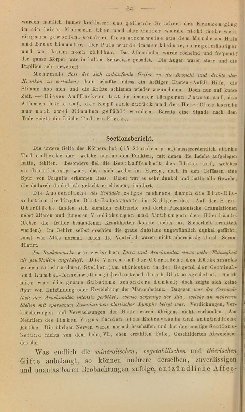 wurden nämlich immer kraftloser; das gellende Geschrei des Kranken ging in ein leises Murmeln über und der Geifer wurde nicht mehr weit ringsum geworfen, sondern floss ström weise aus dem Munde an Hals und Brust hinunter. Der Puls wurde immer kleiner, unregelmässiger und war kaum noch zählbar. Das Athemholen wurde röchelnd und frequentf der ganze Körper war in kaltem Schweissc gebadet. Die Augen waren starr und die Pupillen sehr erweitert. Mehrmals floss der sich anhäufende Geifer in die Bronchi und drohte den Kranken zu ersticken; dann schaffte indess ein heftiger Husten - Anfall Hilfe, die Stimme hob sich und die Kräfte schienen wieder zuzunehmen. Doch nur auf kurze Zeit. — Dieses Aufflackern trat in immer längeren Pausen auf, das Athmen hörte auf, der Kopf sank zurück und der Herz-Choc konnte nur noch zwei Minuten gefühlt werden. Bereits eine Stunde nach dem Tode zeigte die Leiche To dt en-Plecke. Sectionsbericht. Die untere Seite des Körpers bot (15 Stunden p. m.) ausserordentlich starke Todtenflecke dar, welche nur an den Punkten, mit denen die Leiche aufgelegen hatte, fehlten. Besonders fiel die Beschaffenheit des Blutes auf, welches so dünnflüssig war, dass sich weder im Herzen, noch in den Gefässen eine Spur von Coagulis erkennen liess. Dabei war es sehr dunkel und hatte alle Gewebe, die dadurch dunkelroth gefärbt erschienen, imbibirt. Die Aussenfläche des Schädels zeigte mehrere durch die Blut-Dis- solution bedingte Blut-Extravasate im Zellgewebe. Auf der Hirn- Oberflache fanden sich ziemlich zahlreiche uDd derbe Pacchionische Granulationen nebst älteren und jüngeren Verdickungen und Trübungen der Hirnhäute. (Ueber die früher bestandenen Krankheiten konnte nichts mit Sicherheit ermittelt werden.) Im Gehirn selbst erschien die graue Substanz ungewöhnlich dunkel gefärbt; sonst war Alles normal. Auch die Ventrikel waren nicht übermässig durch Serum dilatirt. Im Bückenmarke war zwischen Dura und Arachnoidea ciivas mehr Flüssigkeit als gewöhnlich angehäuft. Die Venen auf der Oberfläche des ltückenmarks waren an einzelnen Stellen (am stärksten in der Gegend der Cervicäl- und Lumbal-Anschwellung) bedeutend durch Blut ausgedehnt. Auch hier war die graue Substanz besonders dunkel; doch zeigte sich keine Spur von Entzündung oder Erweichung der Marksubstanz. Dagegen war der Cervical- theil der Arachnoidea intensiv geröthet, ebenso derjenige der Tia, ivclchc an mehreren Stellen mit sparsamen Exsudationen plastischer Lymphe belegt war. Verdickungen, Ver- knöcherungen und Verwachsungen der Häute waren übrigens nicht vorhanden. Am Neurilem des linken Vagus fanden sich Extravasate und entzündliche Köthe. Die übrigen Nerven waren normal beschaffen uud bot der sonstige Sections- befund nichts von dem beim, VI., eben erzählten Palle, Geschilderten Abweichen- des dar. Was endlich die mineralischen, vegetabilischen und thierischen Gifte anbelangt, so können mehrere derselben, zuverlässigen und unantastbaren Beobachtungen zufolge, entzündliche Affec-