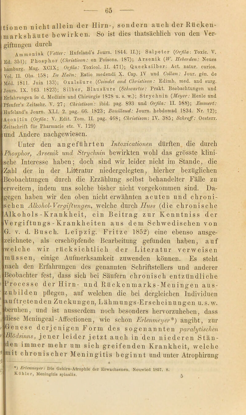 tionen nicht allein der Hirn-, sondern auch der Rücken- in arkslniute bewirken. So ist dies tkatsäcklick von den Ver- giftungen durch Ammoniak (Vetter: Hufeland’s Journ. 1S44. II.); Salpeter {Orfila: Toxic. V. Ed 351); Phosphor {Christison: on Poisons. 187); Arsenik {IV. Ilcberden: Neues hamburg.'Mag. XC1X; Orfila: Toxiool. II. 471); Quecksilber: Act. natur. curios. Yol. II. Obs. 158; Be Eacn: Ratio medendi X. Cap. IV und Collan: Jour. gen. de Med. 1811. Juin 133); Oxalsäure (Coindet and Christison: Edimb. med. and surg. Journ. IX. 163. 1823); Silber, Blausäure {Schwartze: Prakt. Beobachtungen und Erfahrungen in d. Medizin und Chirurgie 1828 u. s. w.); Strychnin {Meyer: Henle und Pfeufer’s-Zeitschr. V. 27; Clirisiison: ibid. pag. 893 und Orfila: II. 588); Emmert: Hufeland’s Journ. XLI. 2. pag. 66. 1823; Bouillaud: Journ. hebdomad 1834. Nr. 12); Aconitin {Orfila: V. Edit. Tom. II. pag. 468; Christison: IV. 385; Schroff: Oesterr. Zeitschrift für Pharmaeie etc. V. 129) und Andere nachgewiesen. Unter den angeführten Intoxicationen dürften die durch Phosphor, Arsenik und Strychnin bewirkten wohl das grösste klini- sche Interesse haben; doch sind wir leider nicht im Stande, die Zahl der in der Literatur niedergelegten, hierher bezüglichen Beobachtungen durch die Erzählung selbst behandelter Fälle zu erweitern, indem uns solche bisher nicht vorgekommen sind. Da- gegen haben wir den oben nicht erwähnten acuten und chroni- schen Alkohol-Vergiftungen, welche durch Huss (die chronische Alkohols-Krankheit, ein Beitrag zur Kenntniss der Vergiftungs - Krankheiten aus dem Schwedischen von G. v. d. Busch. Leipzig. Fritze 1852) eine ebenso ausge- zeichnete, als erschöpfende Bearbeitung gefunden haben, auf welche wir rücksichtlich der Literatur verweisen müssen, einige Aufmerksamkeit zuwenden können. Es steht nach den Erfahrungen des genannten Schriftstellers und anderer Beobachter fest, dass sich bei Säufern chronisch entzündliche Processe der Hirn- und Riickenmarks-Meningen aus- zubilden pflegen, auf welchen die bei dergleichen Individuen auftreteuden Zucklingen, Lähmungs-Erscheinungen u. s. w. beruhen, und ist ausserdem noch besonders hervorzuheben, dass , diese Meningeal-Affectionen, wie schon Prienmeyer*) angibt, zur Genese derjenigen Form des sogenannten paralytischen Blödsinns, jener leider jetzt auch in den niederen Stän- den immer mehr um sich greifenden Krankheit, welche mit chronischer Meningitis beginnt und unter Atrophirnng jj« *) hrlenmeyer: Die Gehirn-Atrophie der Erwachsenen. Nouwied 1867. 8. Köhler, Meningitis spinalis.