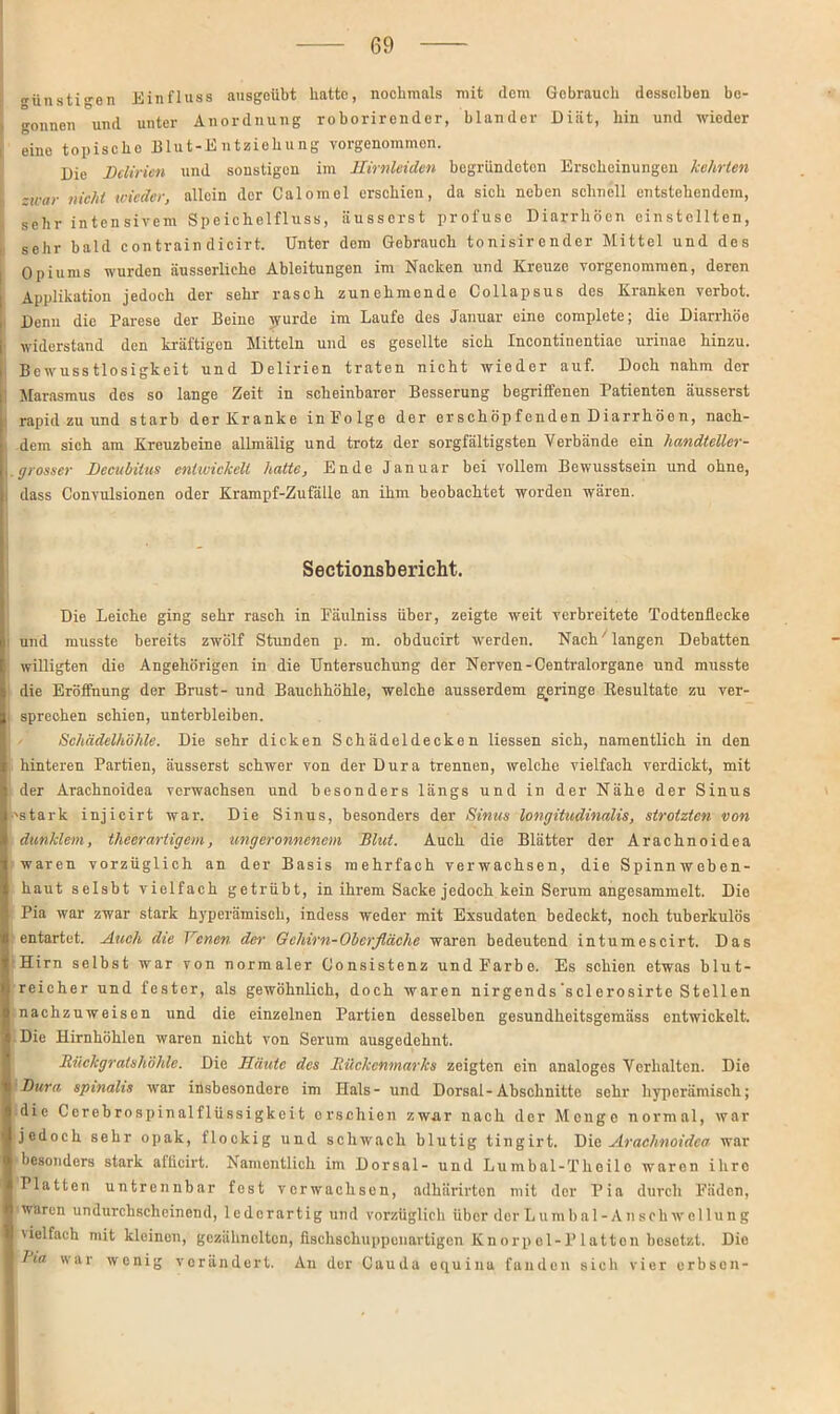ünstigen Einfluss ausgeübt hatte, nochmals mit dem Gebrauch desselben be- gonnen und unter Anordnung roborirender, blander Diät, hin und wieder eine topische Blut-Entziehung vorgenommon. Die Delirien und sonstigen im Hirnleiden begründeten Erscheinungen kehrten -war nicht wieder, allein der Calomel erschien, da sich neben schnell entstehendem, sehr intensivem Speichelfluss, äusserst profuse Diarrhöen einstcllten, sehr bald contrain dicirt. Unter dem Gebrauch tonisirender Mittel und des Opiums wurden äusserliche Ableitungen im Nacken und Kreuze vorgenommen, deren Applikation jedoch der sehr rasch zunehmende Collapsus des Kranken verbot, i Denn die Parese der Beine wurde im Laufe des Januar eine complete; die Diarrhöe , widerstand den kräftigen Mitteln und es gesellte sich Incontinentiao urinae hinzu. Bewusstlosigkeit und Delirien traten nicht wieder auf. Doch nahm der Marasmus des so lange Zeit in scheinbarer Besserung begriffenen Patienten äusserst rapid zu und starb der Kranke inFolge der erschöpfenden Diarrhöen, nach- dem sich am Kreuzbeine allmälig und trotz der sorgfältigsten Verbände ein liandteller- .grosser Decubitus entwickelt hatte, Ende Januar bei vollem Bewusstsein und ohne, I dass Convulsionen oder Krampf-Zufälle an ihm beobachtet worden wären. Sectionsbericht. Die Leiche ging sehr rasch in Fäulniss über, zeigte weit verbreitete Todtenflecke und musste bereits zwölf Stunden p. m. obducirt werden. Nach'langen Debatten willigten die Angehörigen in die Untersuchung der Nerven-Centralorgane und musste die Eröffnung der Brust- und Bauchhöhle, welche ausserdem geringe Eesultate zu ver- sprechen schien, unterbleiben. Schädelhöhle. Die sehr dicken Schädeldecken Hessen sich, namentlich in den hinteren Partien, äusserst schwer von der Dura trennen, welche vielfach verdickt, mit der Arachnoidea verwachsen und besonders längs und in der Nähe der Sinus •'stark injicirt war. Die Sinus, besonders der Sinus longitudinalis, strotzten von dunklem, theerartigem, ungeronnenem Blut. Auch die Blätter der Arachnoidea waren vorzüglich an der Basis mehrfach verwachsen, die Spinnweben- haut selsbt vielfach getrübt, in ihrem Sacke jedoch kein Serum angesammelt. Die Pia war zwar stark hyperämisek, indess weder mit Exsudaten bedeckt, noch tuberkulös entartet. Auch die Venen der Gehirn-Oberfläche waren bedeutend intumescirt. Das Hirn selbst war von normaler Consistenz und Farbe. Es schien etwas blut- reicher und fester, als gewöhnKch, doch waren nirgends sclerosirte Stellen nachzuweisen und die einzelnen Partien desselben gesundheitsgemäss entwickelt. Die Hirnhöhlen waren nicht von Serum ausgedehnt. Bückgratshöhle. Die Häute des Rückenmarks zeigten ein analoges Verhalten. Die Dura spinalis war insbesondere im Hals- und Dorsal-Abschnitte sehr hyperämisch; die Corebrospinalflüssigkeit erschien zwar nach der Menge normal, war jedoch sehr opak, flockig und schwach blutig tingirt. Die Arachnoidea war besonders stark aiheirt. Namentlich im Dorsal- und Lumbal-Theilo waren ihro Platten untrennbar fest verwachsen, adhärirten mit der Pia durch Fäden, waren undurchscheinend, lederartig und vorzüglich über der Lumbal- A nsch wellung 'ielfach mit kleinen, gezähnoltcn, fischschuppeuartigen Knorp el-P latton besetzt. Die Jio war wenig verändert. An der Cauda equina fanden sich vier orbson-