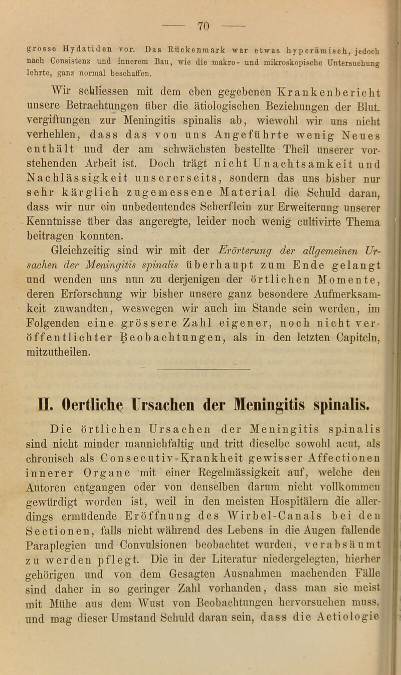 grosse Hydatiden vor. Das Rückenmark war etwas hyperämisch, jedoch nach Consistenz und innerem Bau, wie die makro- und mikroskopische Untersuchung lehrte, ganz normal beschaffen. Wir sekliessen mit dem eben gegebenen Krankenbericht unsere Betrachtungen über die ätiologischen Beziehungen der Blut Vergiftungen zur Meningitis spinalis ab, wiewohl wir uns nicht verhehlen, dass das von uns Angeführte wenig Neues enthält und der am schwächsten bestellte Theil unserer vor- stehenden Arbeit ist. Doch trägt nicht Unachtsamkeit und Nachlässigkeit unsererseits, sondern das uns bisher nur sehr kärglich zugemessene Material die Schuld daran, dass wir nur ein unbedeutendes Scherflein zur Erweiterung unserer Kenntnisse über das angeregte, leider noch wenig cultivirte Thema beitragen konnten. Gleichzeitig sind wir mit der Erörterung der allgemeinen Ur- sachen der Meningitis spinalis überhaupt zum Ende gelangt und wenden uns nun zu derjenigen der örtlichen Momente, deren Erforschung wir bisher unsere ganz besondere Aufmerksam- keit zuwandten, weswegen wir auch im Stande sein werden, im Folgenden eine grössere Zahl eigener, noch nicht ver- öffentlichter Beobachtungen, als in den letzten Capiteln, mitzutheilen. II. Oertliche Ursachen der Meningitis spinalis. Die örtlichen Ursachen der Meningitis sp.inalis sind nicht minder mannichfaltig und tritt dieselbe sowohl acut, als chronisch als Consecutiv-Krankheit gewisser Affectionen innerer Organe mit einer Regelmässigkeit auf, welche den Autoren entgangen oder von denselben darum nicht vollkommen gewürdigt worden ist, weil in den meisten Hospitälern die aller- dings ermüdende Eröffnung des Wirbel-Canals bei den Sectionen, falls nicht während des Lebens in die Augen fallende Paraplegien und Convulsionen beobachtet wurden, verabsäumt zu werden pflegt. Die in der Literatur niedergelegten, hierher gehörigen und von dem Gesagten Ausnahmen machenden Fälle sind daher in so geringer Zahl vorhanden, dass man sie meist mit Mühe aus dem Wust von Beobachtungen hervorsuchen muss, und mag dieser Umstand Schuld daran sein, dass die Aetiologie