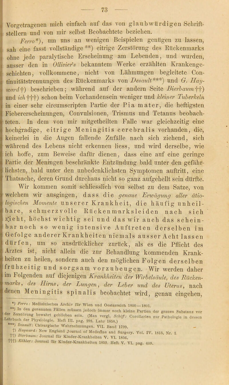 Vorgetragenen mich einfach auf das von glaub würdigen Schrift- stellern und von mir selbst Beobachtete beziehen. Ferro*), um uns an wenigen Beispielen genügen zu lassen, sah eine hasst vollständige**) eitrige Zerstörung des Rückenmarks ohne jede paralytische Erscheinung am Lebenden, und wurden, ausser den in Ollivier’s bekanntem Werke erzählten Krankenge- schichten, vollkommene, nicht von Lähmungen begleitete Con- tinuitätstrennungen des Rückenmarks von TJesault ***) und G. Llay- toard f) beschrieben; während auf der andern Seite Bierbaum ff) und ic/ifft) schon beim Vorhandensein weniger und kleiner Tuberkeln in einer sehr circumscripten Partie der Pia mater, die heftigsten Fiebererscheinungen, Convulsionen, Trismus und Tetanus beobach- teten. In dem von mir mitgetheilten Falle war gleichzeitig eine hochgradige, eitrige Meningitis cerebralis vorhanden, die, keinerlei in die Augen fallende Zufälle nach sich ziehend, sich während des Lebens nicht erkennen liess, und wird derselbe, wie ich hoffe, zum Beweise dafür dienen, dass eine auf eine geringe Partie der Meningen beschränkte Entzündung bald unter den gefähr- lichsten, bald unter den unbedenklichsten Symptomen auftritt, eine Thatsache, deren Grund durchaus nicht so ganz aufgehellt sein dürfte. Wir kommen somit schliesslich von selbst zu dem Satze, von welchem wir ausgingen, dass die genaue Erwägung aller ätio- logischen Momente unserer Krankheit, die häufig unheil- bare, schmerzvolle Rückenm-arksleiden nach sich z!ieht, höchst wichtig sei und das wir auch das schein- bar noch so wenig intensive Auftreten derselben im Gefolge anderer Krankheiten niemals ausser Acht lassen dürfen, um so ausdrücklicher zurück, als es die Pflicht des Arztes ist, nicht allein die zur Behandlung kommenden Krank- heiten zu heilen, sondern auch den möglichen Folgen derselben frühzeitig und sorgsam vor zu beugen. Wir werden daher im Folgenden auf diejenigen Krankheiten der Wirbelsäule, des Rücken- marks, des Hirns, der Lungen, der Leber und des Uterus, nach denen Meningitis spinalis beobachtet wird, genau eingehen, *) Ferro: Medizinisches Archiv für Wien und Oesterreich 1800 1801. **) In den genannten Fällen müssen jedoch immer noch kleine Partien der grauen Substanz vor der Zerstörung bewahrt geblieben sein. (Man vergl. Schiff: Corollarien zur Pathologie in dessen Lehrbuch der Physiologie. Heft III. pag. 208. Lahr 1858.) ***) Default: Chirurgische Wahrnehmungen. VII. Band 1709. - t) Uayward: New England Journal of Mcdcclno and Surgcry. ti) Bierbaum: Journal für lCinder-Krankheiten V. VI. 1850. ttt) hohler: Journal für Kindcr-Kranltheiten 1850. Heft V. VI. pag. 109. Vol. IV. 1815. Nr. 1.