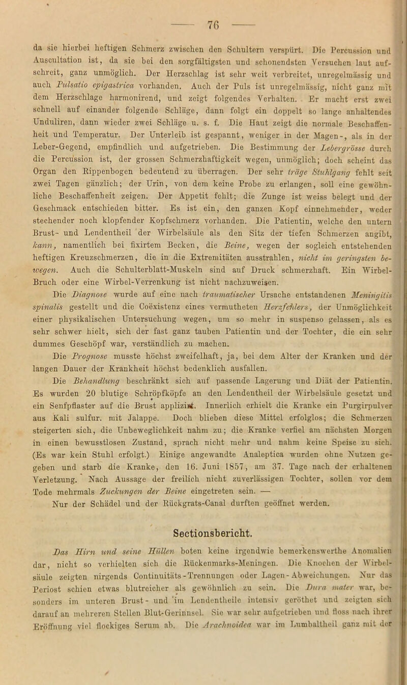 da sie hierbei heftigen Schmerz zwischen den Schultern verspürt. Die Percussion und Auscultation ist, da sie bei don sorgfältigsten und schonendsten Versuchen laut auf- ' schreit, ganz unmöglich. Der Herzschlag ist sehr weit verbreitet, unregelmässig und auch Pulsatio epigastnea vorhanden. Auch der Puls ist unregelmässig, nicht ganz mit dem Hprzschlage harmonirend, und zeigt folgendes Verhalten. Er macht erst zwei schnell auf einander folgende Schläge, dann folgt ein doppelt so lange anhaltendes Unduliren, dann wieder zwei Schläge u. s. f. Die Haut zeigt die normale Beschaffen- heit und Temperatur. Der Unterleib ist gespannt, weniger in der Magen-, als in der Leber-Gegend, empfindlich und aufgetrieben. Die Bestimmung der Lebergrösse durch die Percussion ist, der grossen Schmerzhaftigkeit wegen, unmöglich; doch scheint das Organ den Bippenbogen bedeutend zu überragen. Der sehr träge Stuhlgang fehlt seit zwei Tagen gänzlich; der Urin, von dem keine Probe zu erlangen, soll eine gewöhn- liche Beschaffenheit zeigen. Der Appetit fehlt; die Zunge ist weiss belegt und der Geschmack entschieden bitter. Es ist ein, den ganzen Kopf einnehmender, weder . stechender noch klopfender Kopfschmerz vorhanden. Die Patientin, welche den untern Brust- und Lendentheil der Wirbelsäule als den Sitz der tiefen Schmerzen angibt, kann, namentlich bei fixirtem Becken, die Beine, wegen der sogleich entstehenden heftigen Kreuzschmerzen, die in die Extremitäten ausstrahlen, nicht im geringsten be- , ivegen. Auch die Schulterblatt-Muskeln sind auf Druck schmerzhaft. Ein Wirbel- Bruch oder eine Wirbel-Verrenkung ist nicht nachzuweisen. Die Diagnose wurde auf eine nach traumatischer Ursache entstandenen Meningitis spinalis gestellt und die Coexistenz eines vermutheten Herzfehlers, der Unmöglichkeit einer physikalischen Untersuchung wegen, um so mehr in suspenso gelassen, als es sehr schwer hielt, sich der fast ganz tauben Patientin und der Tochter, die ein sehr dummes Geschöpf war, verständlich zu machen. Die Prognose musste höchst zweifelhaft, ja, bei dem Alter der Kranken und der langen Dauer der Krankheit höchst bedenklich ausfallen. Die Behandlung beschränkt sich auf passende Lagerung und Diät der Patientin. Es wurden 20 blutige Schröpfköpfe an den Lendentheil der Wirbelsäule gesetzt und ♦ ein Senfpflaster auf die Brust applizinf. Innerlich erhielt die Kranke ein Purgirpulver aus Kali sulfur. mit Jalappe. Doch blieben diese Mittel erfolglos; die Schmerzen steigerten sich, die Unbeweglichkeit nahm zu; die Kranke verfiel am nächsten Morgen in einen bewusstlosen Zustand, sprach nicht mehr und nahm keine Speise zu sich. (Es war kein Stuhl erfolgt.) Einige angewandte Analeptica wurden ohne Nutzen ge- geben und starb die Kranke, den 16. Juni 1857, am 37. Tage nach der erhaltenen Verletzung. Nach Aussage der freilich nicht zuverlässigen Tochter, sollen vor dem Tode mehrmals Zuckungen der Beine eingetreten sein. — Nur der Schädel und der Kückgrats-Canal durften geöffnet werden. Sectionsbericht. Das Hirn und seine Hüllen boten keine irgendwie bemerkenswerthe Anomalien | dar, nicht so verhielten sich die Rückenmarks-Meningen. Die Knochen der Wirbel- j säulo zeigten nirgends Continuitäts-Trennungen oder Lagen-Abweichungen. Nur das Periost schien etwas blutreicher als gewöhnlich zu sein. Die Dura Mater war, bc- : sonders im unteren Brust- und 'im Lendentheile intensiv geröthet und zeigten sich f darauf an mehreren Stellen Blut-Gerinnsel. Sie war sehr aufgetrieben und floss nach ihrer Eröffnung viel flockiges Serum ab. Die Arachnoidca war im Lumbaltheil ganz mit der