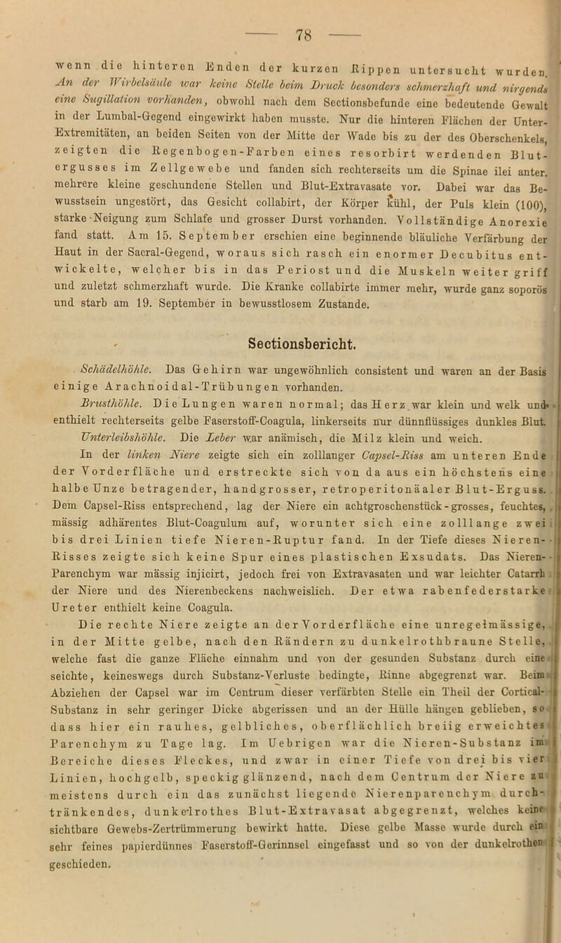 wenn dio hinteren Enden der kurzen Rippen untersucht wurden An der II irbelsäule war keine Stelle beim Bruck besonders schmerzhaft und nirgends eine Sugülaiion vorhanden, obwohl nacli dem Scctionsbefunde eine bedeutende Gewalt in der Lumbal-Gegend eingewirkt haben musste. Nur die hinteren Flächen der Unter- Extremitäten, an beiden Seiten von der Mitte der Wade bis zu der des Oberschenkels, zeigten die Regenbogen-Farben eines resorbirt werdenden Blut- ergusses im Zellgewebe und fanden sich rechterseits um die Spinae ilei anter. mehrere kleine geschundene Stellen und Blut-Extravasate vor. Dabei war das Be- wusstsein ungestört, das Gesicht collabirt, der Eörper icühl, der Puls klein (100), starke Neigung zum Schlafe und grosser Durst vorhanden. Vollständige Anorexie fand statt. Am 15. September erschien eine beginnende bläuliche Verfärbung der Haut in der Sacral-Gegend, woraus sich rasch ein enormer Decubitus ent- wickelte, welcher bis in das Periost und die Muskeln weiter griff und zuletzt schmerzhaft wurde. Die Kranke collabirte immer mehr, wurde ganz soporös und starb am 19. September in bewusstlosem Zustande. Sectionsbericht. Schädelhöhle. Das Gehirn war ungewöhnlich consistent und waren an der Basis einige Ar achnoi dal-Trüb ungen vorhanden. Brusthöhle. Die Lungen waren normal; das Herz war klein und welk und* enthielt rechterseits gelbe Faserstoff-Coagula, linkerseits nur dünnflüssiges dunkles Blut Unterleibshöhle. Die Leber war anämisch, die Milz klein und weich. In der linken Niere zeigte sich ein zolllanger Capsel-Jtiss am unteren Ende der Vorder fläche und erstreckte sich von da aus ein höchstens eine halbeünze betragender, handgrosser, retroperitonäaler Blut-Erguss. Dem Capsel-Riss entsprechend, lag der Niere ein achtgroschenstück-grosses, feuchtes, , mässig adhärentes Blut-Coagulum auf, worunter sich eine zolllange zwei bis drei Linien tiefe Nieren-Ruptur fand. In der Tiefe dieses Nieren- Risses zeigte sich keine Spur eines plastischen Exsudats. Das Nieren-- Parenchym war mässig injicirt, jedoch frei von Extravasaten und war leichter Catarrh der Niere und des Nierenbeckens nachweislich. Der etwa rabenfederstarke Ureter enthielt keine Coagula. Die rechte Niere zeigte an d e r V o r d er f 1 äche eine unregelmässige,, in der Mitte gelbe, nach den Rändern zu d u n k e 1 r o thb raune Stelle, welche fast die ganze Fläche einnahm und von der gesunden Substanz durch eine seichte, keineswegs durch Substanz-Verluste bedingte, Rinne abgegrenzt war. Beim Abziehen der Capsel war im Centrum dieser verfärbten Stelle ein Theil der Cortical-1 Substanz in sehr geringer Dicke abgerissen und an der Hülle hängen geblieben, so dass hier ein rauhes, gelbliches, oberflächlich breiig erweichtes - Parenchym zu Tage lag. Im Uebrigcn war die Nieren-Substanz im j Bereiche dieses F'leckes, und zwar in einer Tiefe von drei bis vier v Linien, hochgelb, speckig glänzend, nach dem Centrum der Niere zu meistens durch ein das zunächst liegende Nierenparenchym durch- tränkendes, dunke-lrothes Blut-Extravasat abgegrenzt, welches keine sichtbare Gewebs-Zcrtrümmerung bewirkt hatto. Diese gelbe Masse wurde durch ein sehr feines papierdünnes Faserstoff-Gerinnsel eingefasst und so von der dunkelrothen j geschieden.