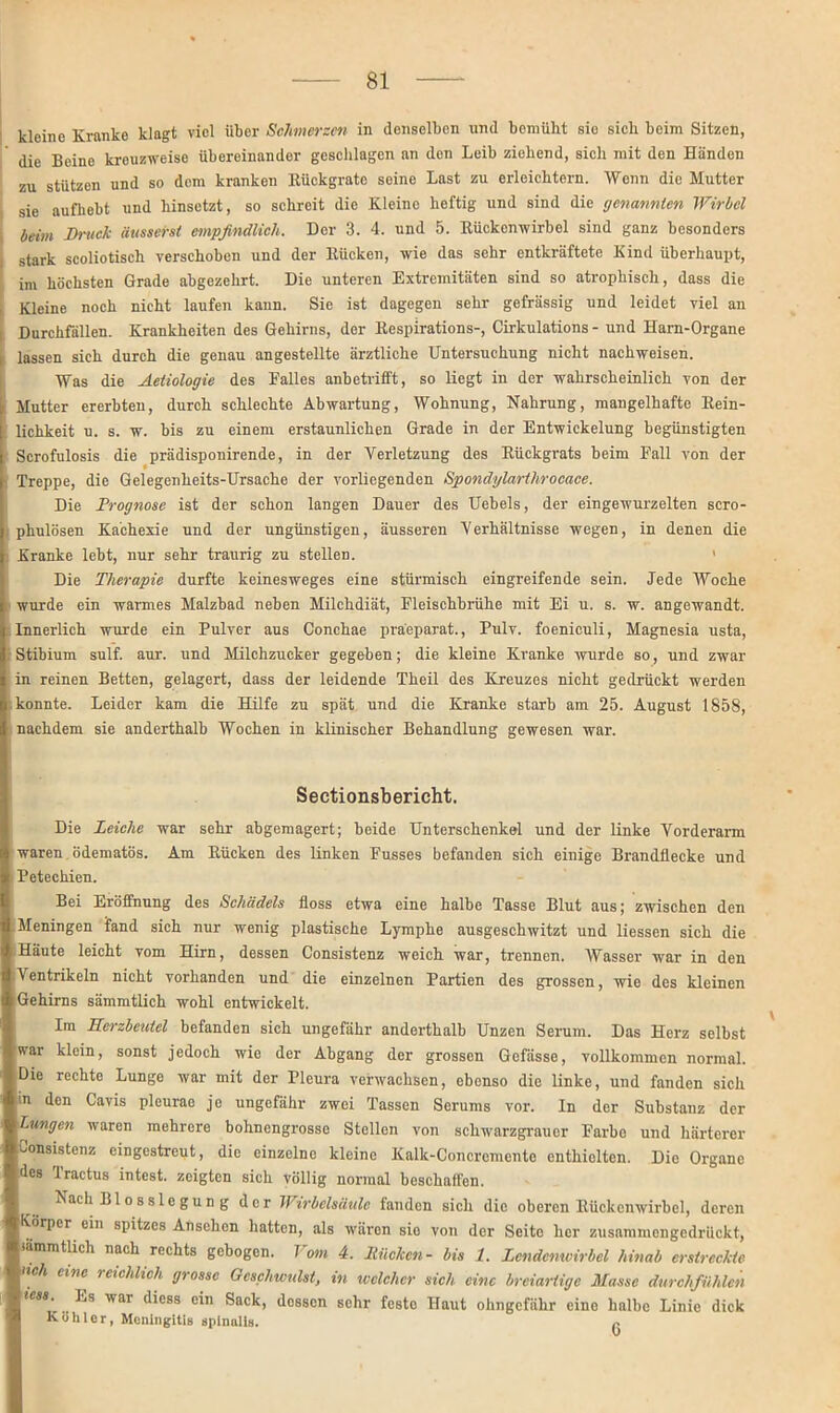 kleine Kranke klagt viel über Schmerzen in denselben und beraubt sie sieb beim Sitzen, die Beine krouzweiso übereinander geschlagen an den Leib ziehend, sich mit den Händen zu stützen und so dem kranken ltückgrate soine Last zu erleichtern. Wenn die Mutter sie aufhebt und hinsetzt, so schreit die Kleine heftig und sind die genannten Wirbel beim Druck äusserst empfindlich. Der 3. 4. und 5. Rückenwirbel sind ganz besonders stark scoliotisch verschoben und der Rücken, wie das sehr entkräftete Kind überhaupt, im höchsten Grade abgezehrt. Die unteren Extremitäten sind so atrophisch, dass die , Kleine noch nicht laufen kann. Sie ist dagegen sehr gefrässig und leidet viel an Durchfällen. Krankheiten des Gehirns, der Respirations-, Cirkulations - und Harn-Organe lassen sich durch die genau angestellte ärztliche Untersuchung nicht nachweisen. Was die Aetiologie des Falles anbetrifft, so liegt in der wahrscheinlich von der Mutter ererbten, durch schlechte Abwartung, Wohnung, Nahrung, mangelhafte Rein- lichkeit u. s. w. bis zu einem erstaunlichen Grade in der Entwickelung begünstigten Scrofulosis die prädisponirende, in der Verletzung des Rückgrats beim Fall von der 1 Treppe, die Gelegenheits-Ursache der vorliegenden Spondylarthrocace. Die Prognose ist der schon langen Dauer des Uebels, der eingewurzelten scro- phulösen Kachexie und der ungünstigen, äusseren Verhältnisse wegen, in denen die Kranke lebt, nur sehr traurig zu stellen. 1 Die Therapie durfte keinesweges eine stürmisch eingreifende sein. Jede Woche wurde ein warmes Malzbad neben Milchdiät, Fleischbrühe mit Ei u. s. w. angewandt. Innerlich wurde ein Pulver aus Conchae praeparat., Pulv. foeniculi, Magnesia usta, Stibium sulf. aur. und Milchzucker gegeben; die kleine Kranke wurde so, und zwar in reinen Betten, gelagert, dass der leidende Theil des Kreuzes nicht gedrückt werden konnte. Leider kam die Hilfe zu spät und die Kranke starb am 25. August 1858, nachdem sie anderthalb Wochen in klinischer Behandlung gewesen war. Sectionsbericht. Die Leiche war sehr abgemagert; beide Unterschenkel und der linke Vorderarm waren ödematös. Am Rücken des linken Fusses befanden sich einige Brandflecke und Petechien. Bei Eröffnung des Schädels floss etwa eine halbe Tasse Blut aus; zwischen den Meningen fand sich nur wenig plastische Lymphe ausgeschwitzt und Hessen sich die Häute leicht vom Hirn, dessen Consistenz weich war, trennen. Wasser war in den Ventrikeln nicht vorhanden und die einzelnen Partien des grossen, wie des kleinen Gehirns sämmtlich wohl entwickelt. Im Herzbeutel befanden sich ungefähr anderthalb Unzen Serum. Das Herz selbst war klein, sonst jedoch wie der Abgang der grossen Gefässe, vollkommen normal. Die rechte Lunge war mit der Pleura verwachsen, ebenso die linke, und fanden sich m den Cavis pleurac je ungefähr zwei Tassen Serums vor. In der Substanz der Lungen waren mehrere bohnengrosso Stellen von schwarzgraucr Farbo und härterer Consistenz cingestreut, die einzelno kleine Kalk-Concremente enthielten. Die Organe des Tractus intest, zeigten sich völlig normal beschaffen. Nach Bio sslcgung der Wirbelsäule fanden sich die oberen Rückenwirbel, deren Körper ein spitzes Ansehen hatten, als wären sio von der Seite her zusammengedrückt, iämmtlich nach rechts gebogen. Vom 4. Ducken- bis 1. Lendenwirbel hinab erstreckte nch eine reichlich grosse Geschwulst, in welcher sich eine breiartige Masse durchfühlen tess. Ls war dicss ein Sack, dessen sehr festo Haut ohngefähr eine halbe Linie dick Köhler, Meningitis spinalis. r
