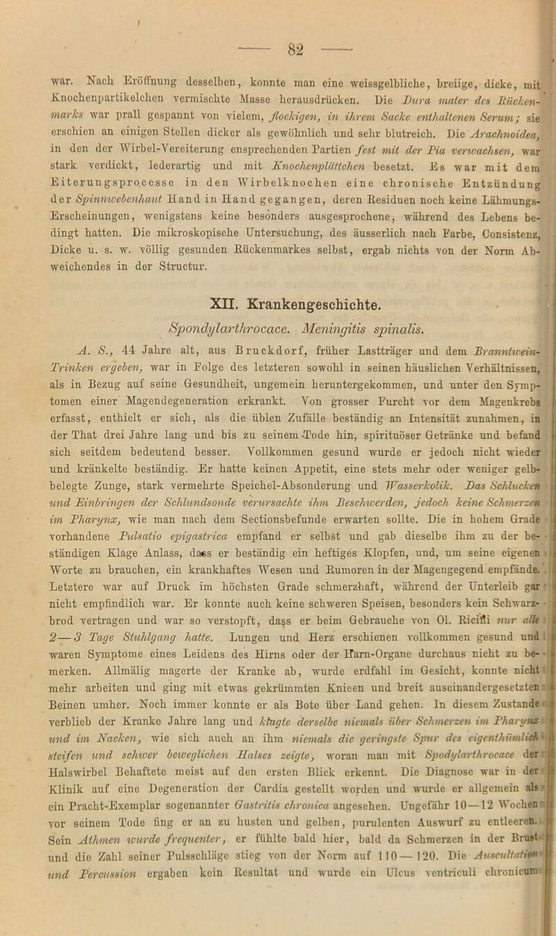 t 82 war. Nach Eröffnung desselben, konnte man eine weissgelbliche, breiige, dicke, mit Knochcnpartikelchou vermischte Masse herausdrücken. Die Dura maler des Bücken- marks war prall gespannt von vielem, flockigen, in ihrem tiaclce enthaltenen Herum; sie erschien an einigen Stellen dicker als gewöhnlich und sehr blutreich. Die Arachnoideu, in den der Wirbel-Vereiterung ensprechenden Partien fest mit der Dia verwachsen, war stark verdickt, lederartig und mit Knochenplättchen besetzt. Es war mit dem Eiterungspro.cesse in den Wirbolknochon eine chronische Entzündung der Spinnwebenhaut 11 and in Hand gegangen, deren Kesiduen noch keine Lähmungs- Erscheinungen, wenigstens keine besonders ausgesprochene, während des Lebens be- dingt hatten. Die mikroskopische Untersuchung, des äusserlich nach Parbe, Consistenz, Dicke u. s. w. völlig gesunden Rückenmarkes selbst, ergab nichts von der Norm Ab- weichendes in der Structur. XII. Krankengeschichte. Spondylarthrocace. Meningitis spinalis. A. H., 44 Jahre alt, aus Bruckdorf, früher Lastträger und dem Branntivein- Trinhen ergehen, war in Folge des letzteren sowohl in seinen häuslichen Verhältnissen, als in Bezug auf seine Gesundheit, ungemein heruntergekommen, und unter den Symp- tomen einer Magendegeneration erkrankt. Von grosser Furcht vor dem Magenkrebs erfasst, enthielt er sich, als die üblen Zufälle beständig an Intensität Zunahmen, in i der That drei Jahre lang und bis zu seinem -Tode hin, spirituöser Getränke und befand sich seitdem bedeutend besser. Vollkommen gesund wurde er jedoch nicht wieder und kränkelte beständig. Er hatte keinen Appetit, eine stets mehr oder weniger gelb- belegte Zunge, stark vermehrte Speichel-Absonderung und Wasserkolik. Das Heiducken j und Einbringen der Hchlundsonde verursachte ihm Beschwerden, jedoch keine Hchmerzeh I im Dharynx, wie man nach dem Sectionsbefunde erwarten sollte. Die in hohem Grade vorhandene D'ulsatio epigastrica empfand er selbst und gab dieselbe ihm zu der be- ■ I ständigen Klage Anlass, dass er beständig ein heftiges Klopfen, und, um seine eigenen Worte zu brauchen, ein krankhaftes Wesen und Rumoren in der Magengegend empfände.' : Letztere war auf Druck im höchsten Grade schmerzhaft, während der Unterleib gar : nicht empfindlich war. Er konnte auch keine schweren Speisen, besonders kein Schwarz- ■ i brod vertragen und war so verstopft, dass er beim Gebrauche von Ol. Ricifii nur alle ■ 2—3 Tage Htuhlgang hatte. Lungen und Herz erschienen vollkommen gesund und waren Symptome eines Leidens des Hirns oder der Harn-Organe durchaus nicht zu be- • merken. Allmälig magerte der Kranke ab, wurde erdfahl im Gesicht, konnte nicht' mehr arbeiten und ging mit etwas gekrümmten Knicen und breit auseinandergesetzten Beinen umher. Noch immer konnte er als Bote über Land gehen, ln diesem Zustande | verblieb der Kranke Jahre lang und klagte derselbe niemals über Schmerzen im Dharynx j und im Nacken, wie sich auch an ihm niemals die geringste Spur des eigenthümliehtj I steifen und schwer beweglichen Halses zeigte, woran man mit Spodylarthrocace der 1 Halswirbel Behaftete moist auf den ersten Blick erkennt. Die Diagnose war in der i Klinik auf eine Degeneration der Cardia gestellt worden und wurde er allgemein als« j ein Pracht-Exemplar sogenannter Gastritis chronica angesehen. Ungefähr 10—12 Wochen I vor seinem Tode fing er an zu husten und gelben, purulenten Auswurf zu entleeren. Sein Athmcn wurde frequenter, er fühlte bald hier, bald da Schmerzen in der Brust und die Zahl seiner Pulsschläge stieg von der Norm auf 110—120. Die AUscuÜaiio» und Dercussion ergaben kein Resultat und wurde ein Ulcus ventriculi chronicum