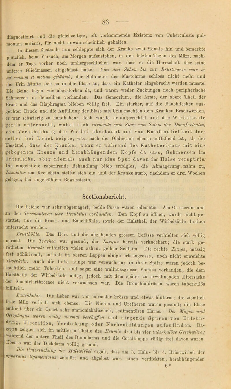 diagnostizirt und die gleichzeitige, oft vorkommende Existenz von Tuberculosis pul- monum miliaris, für nicht unwahrscheinlich gehalten. In diesem Zustande nun schleppte sich der Kranke zwei Monate hin und bemerkte plötzlich, beim Versuch, am Morgen aufzustehen, in den letzten Tagen des März, nach- dem er Tags vorher noch umhergesehlichen war, dass er die Herrschaft über seine unteren Gliedmassen eingebüsst hatte. Von den Zehen bis zur Brustwarze war er ad senstrn et motum gelähmt, der Sphincter des Mastdarms schloss nicht mehr und der Urin häufte sich so in der Blase an, dass ein Katheter eingebracht werden musste. Die Beine lagen wie abgestorben da, und waren weder Zuckungen noch peripherische Schmerzen in denselben vorhanden. Das Sensorium, die Arme, der obere Theil der Brust und das Diaphragma blieben völlig frei. Ein starker, auf die Bauchdecken aus- geübter Druck und die Anfüllung der Blase mit Urin machten dem Kranken Beschwerden, er war schwierig zu handhaben; doch wurde er aufgerichtet und die Wirbelsäule genau untersucht, wobei sich nirgends eine Spur von Saisis der Bornfortsätze, von Verschiebung der Wirbel überhaupt und von Empfindlichkeit der- selben bei Druck zeigte, was, nach der Obduction ebenso auffallend ist, als der Umstand, dass der Kranke, wenn er während des Katheterismus mit ein- gebogenem Kreuze und herabhängendem Kopfe da sass, Schmerzen im Unterleibe, aber niemals auch nur eine Spur davon im' Halse verspürte. Die eingeleitete roborirende Behandlung blieb erfolglos, die Abmagerung. nahm zu, Becubitus am Kreuzbein stellte sich ein und der Kranke starb, nachdem er drei Wochen gelegen, bei ungetrübtem Bewusstsein. Sectionsbericht. Die Leiche war sehr abgemagert; beide Füsse waren ödematös. Am Os sacrum und an den Trochanieren war Becubitus vorhanden. Den Kopf zu öffnen, wurde nicht ge- stattet; nur die Brust- und Bauchhöhle, sowio der Halstheil der Wirbelsäule durften untersucht werden. Brusthöhle. Das Herz und die abgehenden grossen Gefässe verhielten sieh völlig normal. Die Trachea war gesund, der Larynx bereits verknöchert; die stark ge- rötheten Bronchi enthielten vielen zähen, gelben Schleim. Die rechte Lunge, massig fest adhärirend, enthielt im oberen Lappen einige erbsengrosse, noch nicht erweichte Tuberkeln. Auch die linke Lunge war verwachsen; in ihrer Spitze waren jedoch be- trächtlich mehr Tuberkeln und sogar eine wallnussgrosse Vomica vorhanden, die dem Halstheile der Wirbelsäule anlag, jedoch mit dem später zu erwähnenden Eitersacke der Spondylarthrocace nicht verwachsen war. Die Bronchialdrüsen waren tuberkulös infiltrirt. Bauchhöhle. Die Leber war von normaler Grösse und etwas blutarm; die ziemlich feste Milz verhielt sich ebenso. Die Nieren und Uretheren waren gesund; die Blase enthielt über ein Quart sehr ammoniakalischen, sedimentösen Harns. Ber Magen und Oesophagus waren völlig normal beschaffen und nirgends Spuren von Entzün- dung, Ulceiation, Verdickung oder Narbcnbildungen aufzufinden. Da- gegen zeigten sich im mittleren 1 heile des Ilcum’s drei bis vier tuberkulöse Geschwüre; wählend dei untere i heil des Dünndarms und die Cöcalklappo völlig frei davon waren. Ebenso war der Dickdarm völlig gosund. Bxc Untersuchung der Halswirbel ergab, dass am 3. Hals- bis 4. Brustwirbel der apparalus ligamentosus zerstört und abgclöst war, einen verdickten, herabhängenden 6*