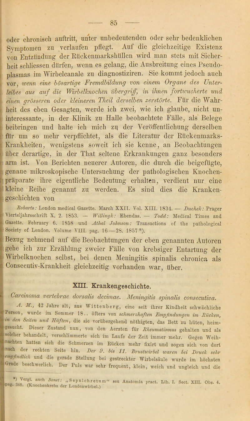 oder chronisch auftritt, unter unbedeutenden oder sehr bedenklichen Symptomen zu verlaufen pflegt. Auf die gleichzeitige Existenz i von Entzündung der Rtickenmarkshüllen wird man stets mit Sicher- heit schlossen dürfen, wenn es gelang, die Ausbreitung eines Pseudo- plasmas im Wirbelcanale zu diagnostiziren. Sie kommt jedoch auch vor, trenn eine bösartige Fremdbildung von einem Organe des Unter- i leibes aus auf die Wirbelknochen Übergriff, in ihnen fortwucherte und einen grösseren oder kleineren Theil derselben zerstörte. Fiir die Wahr- heit des eben Gesagten, werde ich zwei, wie ich glaube, nicht un- interessante, in der Klinik zu Halle beobachtete Fälle, als Belege beibringen und halte ich mich zp der Veröffentlichung derselben für um so mehr verpflichtet, als die Literatur der Rückenmarks- Krankheiten, wenigstens soweit ich sie kenne, an Beobachtungen über derartige, in der That seltene Erkrankungen ganz besonders arm ist. Von Berichten neuerer Autoren, die durch die beigefügte, genaue mikroskopische Untersuchung der pathologischen Knochen- präparate ihre eigentliche Bedeutung erhalten, verdient nur eine kleine Reihe genannt zu werden. Es sind dies die Kranken- geschichten von Robarts: London medical Gazette. March XXII. Vol. XIII. 1834. — Ducliek: Prager \ ierteljahrsschrift X. 2. 1853. — Willingk: Ebendas. — Todd: Medical Times and I Gazette. Februar}’ 6. 1858 und Athal Johnson: Transactions of the pathological •Society of London. Volume VIII. pag. 16 — 28. 1857*). Bezug nehmend auf die Beobachtungen der eben genannten Autoren gehe ich zur Erzählung zweier Fälle von krebsiger Entartung der Wirbelknochen selbst, bei denen Meningitis spinalis chronica als Consecutiv-Krankheit gleichzeitig vorhanden war, über. Xni. Krankengeschichte. Carcinoma vertebrae dorsalis decimae. Meningitis spinalis consecutiva. A. M., 42 Jahre alt, aus Wittenberg, eine seit ihrer Kindheit schwächliche Person, wurde im Sommer 18.. öfters von schmerzhaften Empfindungen im Rücken, in den Seiten und Hüften, die sie vorübergehend nöthigten, das Bett zu hüten, heim- gesucht. Dieser Zustand nun, von den Aerzten für Rheumatismus gehalten und als solcher behandelt, verschlimmerte sich im Laufe der Zeit immer mehr. Gegen Weih- nachten hatten sich die Schmerzen im Kücken mehr fixirt und zogen sich von dort nach der lechtcn Seite hin. Der 9. bis 11. Brustwirbel waren bei Druck sehr empfindlich und die gerade Stellung bei gestreckter Wirbelsäule wurde im höchsten Grade beschwerlich. Dor Puls war sehr frequent, klein, weich und ungleich und die ) Vergl. auch Jtonet: ,, So pul ehre tum11 png. 340. (Knochenkrchs dor Lendenwirbel.) seu Anutomia pract. Lib. I. Soct. XIII. Obs. 4.