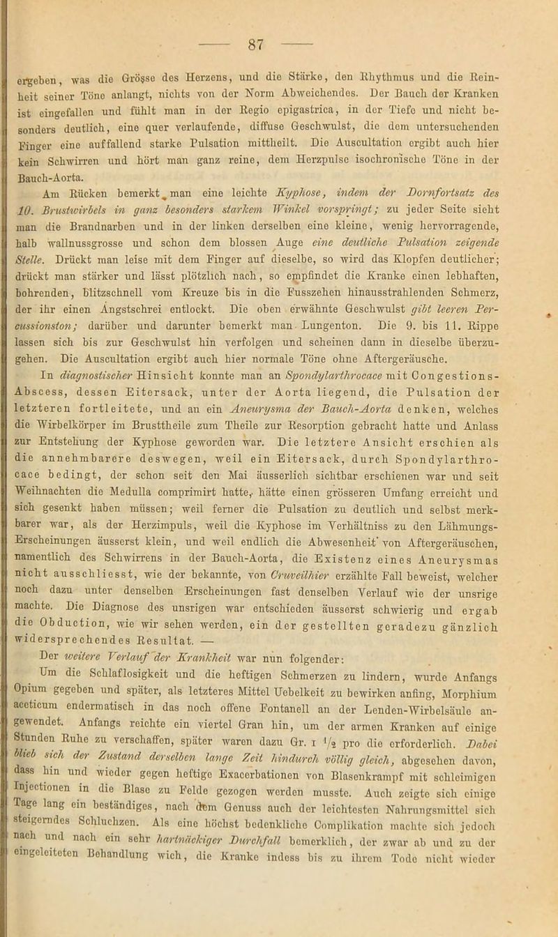 ergeben, was die Grosse des Herzens, und die Stärke, den Rhythmus und die Rein- heit seiner Töne anlangt, nichts von der Norm Abweichendes. Der Bauch der Kranken ist eingefallen und fühlt man in der Regio cpigastrica, in der Tiefe und nicht be- sonders doutlich, eine quer verlaufende, diffuse Geschwulst, die dom untersuchenden Finger eine auffallend starke Pulsation mittheilt. Die Auscultation ergibt auch hier kein Schwirren und hört man ganz reine, dem Herzpulsc isochronischc Töne in der Bauch-Aorta. Am Rücken bemerkt, man eine leichte Kyphose, indem der Kornfortsatz des 10. Brustwirbels in ganz besonders starkem Winkel vor springt; zu jeder Seite sieht man die Brandnarben und in der linken derselben eine kleine, wenig hervorragende, halb wallnussgrosse und schon dem blossen Auge eine deutliche Pulsation zeigende Stelle. Drückt man leise mit dem Finger auf dieselbe, so wird das Klopfen deutlicher; drückt man stärker und lässt plötzlich nach, so empfindet die Kranke einen lebhaften, bohrenden, blitzschnell vom Kreuze bis in die Fusszehen hinausstrahlenden Schmerz, der ihr einen Angstschrei entlockt. Die oben erwähnte Geschwulst gibt leeren Per- cussionston; darüber und darunter bemerkt man Lungenton. Die 9. bis 11. Rippe lassen sich bis zur Geschwulst hin verfolgen und scheinen dann in dieselbe überzu- gehen. Die Auscultation ergibt auch hier normale Töne ohne Aftergeräusche. In diagnostischer Hinsicht konnte man an Spondylarthrocace mit Congestions- Abscess, dessen Eitersack, unter der Aorta liegend, die Pulsation der letzteren fortleitete, und an ein Aneurysma der Bauch-Aorta denken, welches die Wirbelkörper im Brusttheile zum Theile zur Resorption gebracht hatte und Anlass zur Entstehung der Kyphose geworden war. Die letztere Ansicht erschien als die annehmbarere deswegen, weil ein Eitersack, durch Spondylarthro- cace bedingt, der schon seit den Mai äusserlieh sichtbar erschienen war und seit Weihnachten die Medulla comprimirt hatte,- hätte einen grösseren Umfang erreicht und sich gesenkt haben müssen; weil ferner die Pulsation zu deutlich und selbst merk- barer war, als der Herzimpuls, weil die Kyphose im Verhältniss zu den Lähmungs- Erscheinungen äusserst klein, und weil endlich die Abwesenheit'von Aftergeräuschen, namentlich des Schwirrens in der Bauch-Aorta, die Existenz eines Aneurysmas nicht ausschliesst, wie der bekannte, von Cruvälhier erzählte Fall beweist, welcher noch dazu unter denselben Erscheinungen fast denselben Verlauf wie der unsrige machte. Die Diagnose des unsrigen war entschieden äusserst schwierig und ergab die Obduction, wie wir sehen werden, ein der gestellten geradezu gänzlich widersprechendes Resultat. — Der weitere Verlauf der Krankheit war nun folgender: Um die Schlaflosigkeit und die heftigen Schmerzen zu lindern, wurde Anfangs Opium gegeben und später, als letzteres Mittel Uebelkeit zu bewirken anfing, Morphium accticum endermatisch in das noch offene Fontanell an der Lenden-Wirbelsäulo an- gewendet. Anfangs reichte ein viertel Gran hin, um der armen Kranken auf einige Stunden Ruhe zu verschaffen, später waren dazu Gr. i </* pro dio erforderlich. Kabci blieb sich der Zustand derselben lange Zeit hindurch völlig gleich, abgesehen davon, dass hin und wicdei gegen heftige Exacerbationen von Blasenkrampf mit schleimigen Injectionen in die Blaso zu Felde gezogon werden musste. Auch zeigte sich einige Tage lang ein beständiges, nach dem Genuss auch der leichtesten Nahrungsmittel sich steigerndes Schluchzen. Als eine höchst bedenkliche Complikation machte sich jedoch nach und nach ein sehr hartnäckiger Durchfall bcmerklich, der zwar ab und zu der omgeleitetcn Behandlung wich, die Kranke indess bis zu ihrem Tode nicht wieder