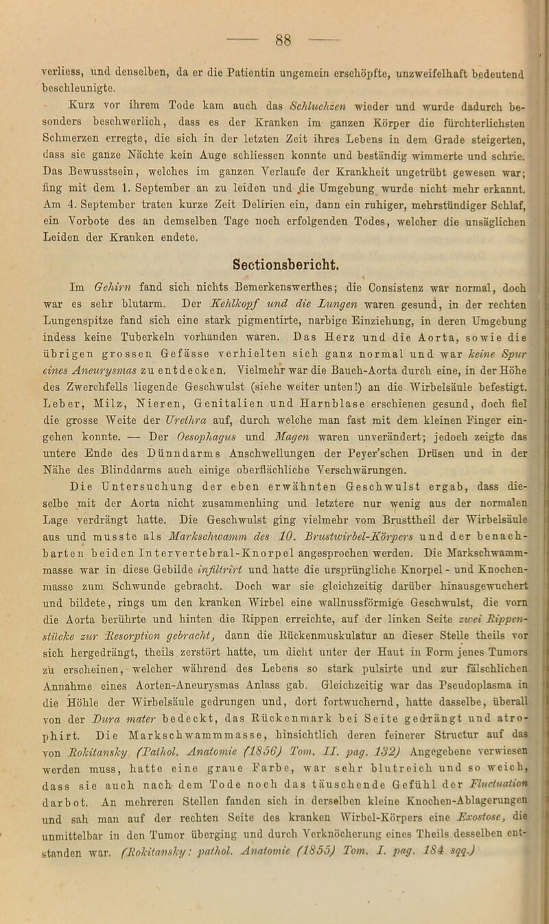 verliess, und denselben, da er die Patientin ungemein erschöpfte, unzweifelhaft bedeutend beschleunigte. Kurz vor ihrem Tode kam auch das Schluchzen wieder und wurde dadurch be- sonders beschwerlich, dass es der Kranken im ganzen Körper die fürchterlichsten Schmerzen erregte, die sich in der letzten Zeit ihres Lebens in dem Grade steigerten, dass sie ganze Nächte kein Auge schliessen konnte und beständig wimmerte und schrie. Das Bewusstsein, welches im ganzen Verlaufe der Krankheit ungetrübt gewesen war; fing mit dem 1. September au zu leiden und .die Umgebung wurde nicht mehr erkannt. Am 4. September traten kurze Zeit Delirien ein, dann ein ruhiger, mehrstündiger Schlaf, ein Vorbote des an demselben Tage noch erfolgenden Todes, welcher die unsäglichen Leiden der Kranken endete. Sectionsbericht. 4 t Im Gehirn fand sich nichts Bemerkenswerthes; die Consistenz war normal, doch war es sehr blutarm. Der Kehlkopf und die Lungen waren gesund, in der rechten Lungenspitze fand sich eine stark pigmentirte, narbige Einziehung, in deren Umgebung indess keine Tuberkeln vorhanden waren. Das Herz und die Aorta, sowie die übrigen grossen Gefässe verhielten sich ganz normal und war keine Spur eines Aneurysmas zu entdecken. Vielmehr war die Bauch-Aorta durch eine, in der Höhe des Zwerchfells liegende Geschwulst (siehe weiter unten!) an die Wirbelsäule befestigt. Leber, Milz, Nieren, Genitalien und Harnblase erschienen gesund, doch fiel die grosse Weite der TJretlira auf, durch welche man fast mit dem kleinen Einger ein- gehen konnte. — Der Oesophagus und Magen waren unverändert; jedoch zeigte das untere Ende des Dünndarms Anschwellungen der Peyer’schen Drüsen und in der Nähe des Blinddarms auch einige oberflächliche Verschwärungen. Die Untersuchung der eben erwähnten Geschwulst ergab, dass die- selbe mit der Aorta nicht zusammenhing und letztere nur wenig aus der normalen Lage verdrängt hatte. Die Geschwulst ging vielmehr vom Brusttheil der Wirbelsäule aus und musste als Markschwamm des 10. Brustwirbel-Körpers und der benach- barten beiden lntervertebral-Knorpel angesprochen werden. Die Markschwamm- masse war in diese Gebilde infillrirl und hatte die ursprüngliche Knorpel - und Knochen- masse zum Schwunde gebracht. Doch war sie gleichzeitig darüber hinausgewuchert und bildete, rings um den kranken Wirbel eine wallnussförmige Geschwulst, die vorn die Aorta berührte und hinten die Kippen erreichte, auf der linken Seite zwei Rippen- stücke zur Resorption gebracht, dann die Kückenmuskulatur an dieser Stelle theils vor sich hergedrängt, theils zerstört hatte, um dicht unter der Haut in Eorm jenes Tumors zu erscheinen, welcher während des Lebens so stark pulsirte und zur fälschlichen Annahme eines Aorten-Aneurysmas Anlass gab. Gleichzeitig war das Pseudoplasma in die Höhle der Wirbelsäule gedrungen und, dort fortwuchemd, hatte dasselbe, überall von der Dura mater bedeckt, das Rückenmark bei Seite gedrängt und atro- phirt. Die Markschwammmasse, hinsichtlich deren feinerer Structur auf das von Rokitansky (Talhol. Anatomie (1856) Tom. II. pag. 132) Angegebene verwiesen werden muss, hatte eine graue Farbe, war sehr blutreich und so weich, dass sie auch nach dem Tode noch das täuschende Gefühl der Fluctuation darbot. An mehreren Stellen fanden sich in derselben kleine Knochen-Ablagerungen und sah man auf der rechten Seite des kranken Wirbel-Körpers eine Exostose, die unmittelbar in den Tumor überging und durch Verknöcherung eines Theils desselben ent- standen war. (Rokitansky: pathol. Anatomie (1855) Tom. I. pag. 1S4 sqq.)