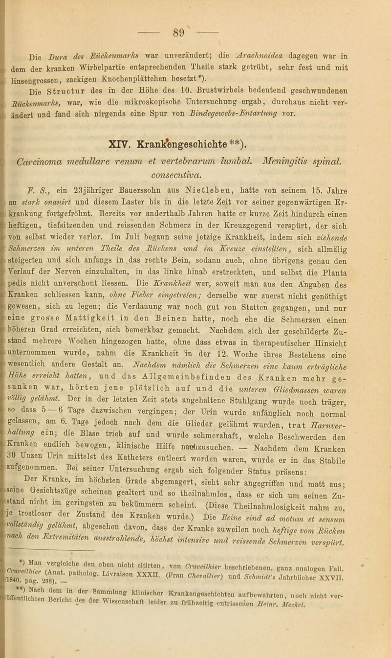 Die Dura des Rückenmarks war unverändert; die Araclmoidea dagegen war in ir dem der kranken Wirbelpartie entsprechenden Theile stark getrübt, sehr fest und mit 0 linsengrossen, zackigen Knochcnplättchcn besetzt ), Die Structur des in der Höhe des 10. Brustwirbels bedeutend geschwundenen Rückenmarks, war, wie die mikroskopische Untersuchung ergab, durchaus nicht ver- ändert und fand sich nirgends eine Spur von Bindegewebs-Entartung vor. XIV. Krankengeschichte **). Carcinoma medulläre renum et vertebrarum lumbal. Meningitis spinal. consecutiva. F. S., ein 23jähriger Bauerssohn aus Nietleben, hatte von seinem 15. Jahre an stark onanirt und diesem Laster bis in die letzte Zeit vor seiner gegenwärtigen Er- i krankung fortgefröhnt. Bereits vor anderthalb Jahren hatte er kurze Zeit hindurch einen heftigen, tiefsitzenden und reissenden Schmerz in der Kreuzgegend verspürt, der sich von selbst wieder verlor. Im Juli begann seine jetzige Krankheit, indem sich ziehende Schmerzen im unteren Theile des Rückens und im Kreuze einstellten, sich allmälig steigerten und sich anfangs in , das rechte Bein, sodann auch, ohne übrigens genau den Verlauf der Nerven einzuhalten, in das linke hinab erstreckten, und selbst die Planta pedis nicht unverschont liessen. Die Krankheit war, soweit man aus den Angaben des Kranken schliessen kann, ohne Fieber eingetreten; derselbe war zuerst nicht genöthigt gewesen, sich zu legen; die Verdauung war noch gut von Statten gegangen, und nur eine gros'se Mattigkeit in den Beinen hatte, noch ehe die Schmerzen einen höheren Grad erreichten, sich bemerkbar gemacht. Nachdem sich der geschilderte Zu- stand mehrere Wochen hingezogen hatte, ohne dass etwas in therapeutischer Hinsicht unternommen wurde, nahm die Krankheit in der 12. Woche ihres Bestehens eine wesentlich andere Gestalt an. Nachdem nämlich die Schmerzen eine kaum erträgliche Höhe erreicht hatten, und das Allgemeinbefinden des Kranken mehr ge- sunken war, hörten jene plötzlich auf und die unteren Gliedmassen waren völlig gelähmt. Der in der letzten Zeit stets angehaltene Stuhlgang wurde noch träger, so dass 5 — 6 Tage dazwischen vergingen; der Urin wurde anfänglich noch normal gelassen, am 6. Tage jedoch nach dem die Glieder gelähmt wurden, trat Harnver- haltung ein; die Blase trieb auf und wurde schmerzhaft, welche Beschwerden den Kranken endlich bewogen, klinische Hilfe nauhzusuchen. — Nachdem dem Kranken 30 Unzen Urin mittelst des Katheters entleert worden waren, wurde er in das Stabile ■ aufgCDommen- Bei seiner Untersuchung ergab sich folgender Status präsens: Der Kranke, im höchsten Grade abgemagert, sieht sehr angegriffen und matt aus; seine Gesichtszüge scheinen gealtert und so theilnahmlos, dass er sich um seinen Zu- stand nicht im geringsten zu bekümmern scheint. (Diese Theilnahmlosigkeit nahm zu, je trostloser der Zustand des Kranken wurde.) Die Beine sind ad motum et sensum vollständig gelähmt, abgesehen davon, dass der Kranke zuweilen noch heftige vom Rücken ■nac i en Extremitäten ausstrahlende, höchst intensive und reissende Schmerzen verspürt. Cr2mZ 7A®TCh?/,en 0Te” niCht Cltirt0n’ V°n C™eühi*r beschriebenen, ganz analogen Fall. 1840 päg 298). -P S°n XXXU' (FmU Chevallier) »d Schmidt; Jahrbücher XXVII. Bffenrnchten Z ,dor ,SnmmU,ne kIilschor Krankengeschichten aufbewahrten, noch nicht ver- öffentlichten Bencht des der Wissenschaft leider zu frühzeitig entrissenen IMnr. MccM.