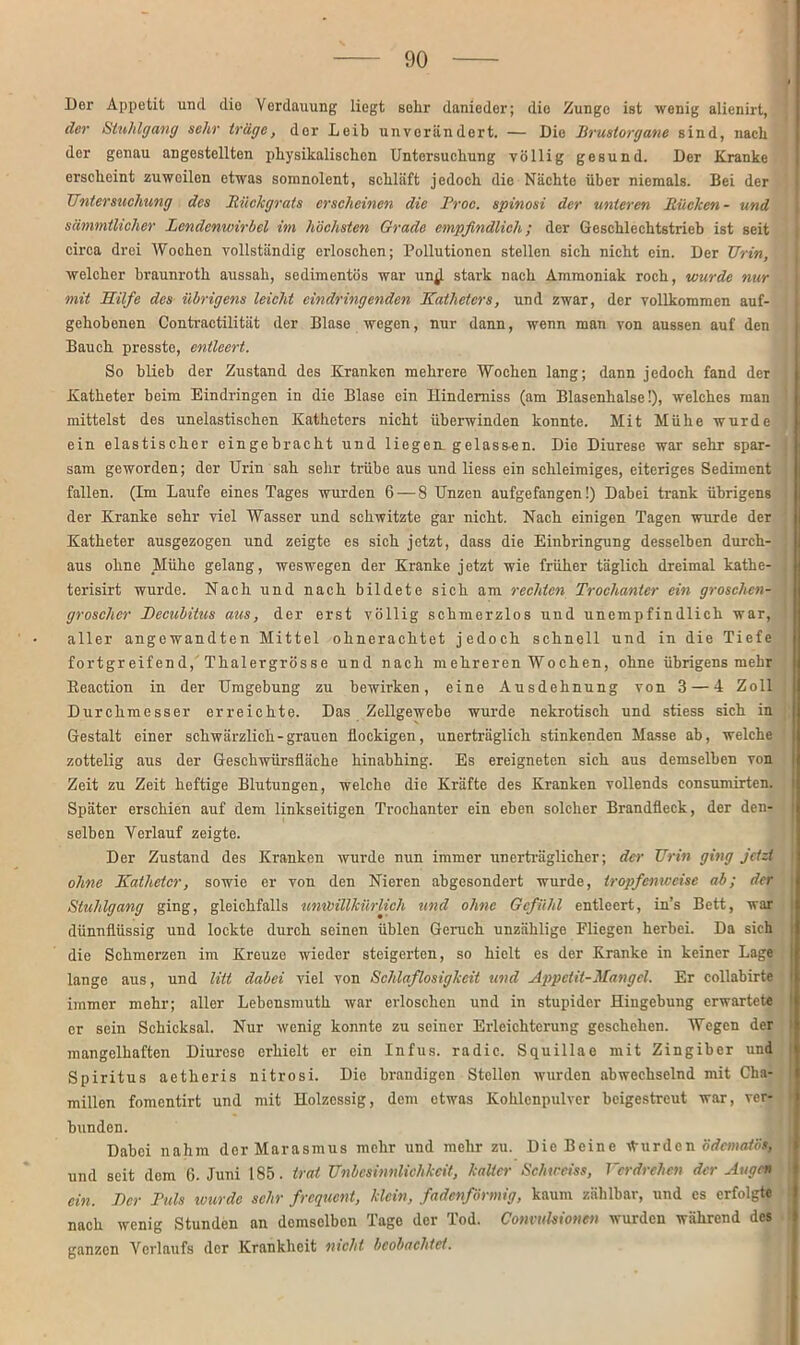 Der Appetit und die Verdauung liegt sehr danieder; die Zunge ist wenig alienirt, cler Stuhlgang sehr trüge, der Leib unverändert. — Die Brustorgane sind, nach der genau angestellten physikalischen Untersuchung völlig gesund. Der Kranke erscheint zuweilen etwas somnolent, schläft jedoch die Nächte über niemals. Bei der Untersuchung des Rückgrats erscheinen die Proc. spinosi der unteren Rücken- und scimmtlicher Lendenwirbel im höchsten Grade empfindlich; der Geschlechtstrieb ist seit circa drei AVochen vollständig erloschen; Pollutionen stellen sich nicht ein. Der Urin, welcher braunroth aussah, sedimentös war un;l stark nach Ammoniak roch, wurde nur mit Hilfe des übrigens leicht eindringenden Katheters, und zwar, der vollkommen auf- gehobenen Contractilität der Blase wegen, nur dann, wenn man von aussen auf den Bauch presste, entleert. So blieb der Zustand des Kranken mehrere AVochen lang; dann jedoch fand der Katheter beim Eindringen in die Blase ein Hindemiss (am Blasenhalse!), welches man mittelst des unelastischen Katheters nicht überwinden konnte. Mit Mühe wurde ein elastischer eingebracht und liegen, gelassen. Die Diurese war sehr spar- sam geworden; der Urin sah sehr trübe aus und liess ein schleimiges, eiteriges Sediment fallen. (Im Laufe eines Tages wurden 6 — 8 Unzen aufgefangen!) Dabei trank übrigens der Kranke sehr viel AVasser und schwitzte gar nicht. Nach einigen Tagen wurde der Katheter ausgezogen und zeigte es sich jetzt, dass die Einbringung desselben durch- aus ohne Mühe gelang, weswegen der Kranke jetzt wie früher täglich dreimal kathe- terisirt wurde. Nach und nach bildete sich am rechten Trochanter ein groschen- grosclicr Decubitus aus, der erst völlig schmerzlos und unempfindlich war, aller angewandten Mittel ohnerachtet jedoch schnell und in die Tiefe fortgreifend, Thalergrösse und nach mehreren AVochen, ohne übrigens mehr Eeaction in der Umgebung zu bewirken, eine Ausdehnung von 3 — 4 Zoll Durchmesser erreichte. Das Zellgewebe wurde nekrotisch und stiess sich in Gestalt einer schwärzlich-grauen flockigen, unerträglich stinkenden Masse ab, welche zottelig aus der Geschwiirsfläehe hinabhing. Es ereigneten sich aus demselben von Zeit zu Zeit heftige Blutungen, welche die Kräfte des Kranken vollends consumirtcn. Später erschien auf dem linkseitigen Trochanter ein eben solcher Brandfleck, der den- selben Verlauf zeigte. Der Zustand des Kranken wurde nun immer unerträglicher; der Urin ging jetzt ohne Katheter, sowie er von den Nieren abgesondert wurde, tropfenweise ab; der Stuhlgang ging, gleichfalls unwillkürlich und ohne Gefühl entleert, in’s Bett, war dünnflüssig und lockte durch seinen üblen Geruch unzählige Fliegen herbei. Da sich die Schmerzen im Kreuze wieder steigerten, so hielt es der Kranke in keiner Lage lange aus, und litt dabei viel von Schlaflosigkeit und Appetit-Mangel. Er collabirte immer mehr; aller Lebensmuth war erloschen und in stupider Hingebung erwartete er sein Schicksal. Nur wenig konnte zu seiner Erleichterung geschehen. AVegen der mangelhaften Diurese erhielt er ein Infus, radic. Squillae mit Zingiber und Spiritus aetlieris nitrosi. Die brandigen Stellen wurden abwechselnd mit Cha- millen fomentirt und mit Holzessig, dem etwas Kohlenpulver beigestreut war, ver- bunden. Dabei nahm der Marasmus mehr und mehr zu. Die Beine Wurden ödemaiös, und seit dem 6. Juni 185. trat Unbesinnlichkeit, kalter Schweiss, Verdrehen der Augen ein. Der Puls wurde sehr frequent, klein, fadenförmig, kaum zählbar, und es erfolgt« nach wenig Stunden an demselben Tage der Tod. Convulsionen wurden während des ganzen Verlaufs der Krankheit nicht beobachtet.