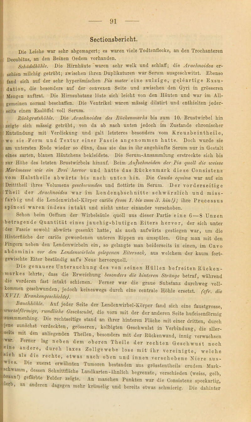 Sectionsbericht. Die Lciclio war sohr abgcmagort; es waren viele Todtenflccke, an den Trochanteren Decubitus, an den Beinen Oedem vorhanden. Schädelhöhle. Die Hirnhäute waren sehr welk und schlaff; die Arachnoidea er- schien milchig getrübt; zwischen ihren Duplikaturen war Serum ausgeschwitzt. Ebenso fand sich auf der sehr hyperämischen Pia mater eine sulzige, geleartige Exsu- dation, die besonders auf der convexen Seite und zwischen den Gyri in grösseren Mengen auftrat. Die Hirnsubstanz löste sich leicht von den Häuten und war im All- gemeinen normal beschaffen. Die Ventrikel waren mässig dilatirt und enthielten jeder- seits einen Esslöffel voll Serum. Rückgratshöhle. Die Arachnoidea des Rückenmarks bis zum 10. Brustwirbel hin zeigte sich mässig getrübt, von da ab nach unten jedoch im Zustande chronischer Entzündung mit Verdickung und galt letzteres besonders vom Kreuzbeintheile, wo sie Form und Textur einer Fascie angenommen hatte. Doch wurde sie am untersten Ende wieder so dünn, dass sie das in ihr angehäufte Serum nur in Gestalt eines zarten, blauen Häutchens bekleidete. Die Serum-Ansammlung erstreckte sich bis zur Höhe des letzten Brustwirbels hinauf. Beim Aufschneiden der Pia quoll die weisse Markmasse wie ein Brei hervor und hatte das Rückenmark diese Gonsistenz vom Halstheile abwärts bis nach unten hin. Die Cauda equina war auf ein Dritttheil ihres Volumens geschwunden und flottirte im Serum. Der vorderseitige Theil der Arachnoidea war im Lendenqbschnitte schwärzlich und miss- farbig und die Lendenwirbel-Körper cariös (vom 1. bis zum 3. hin!); ihre Processus spinosi waren indess intakt und nicht unter einander verschoben. Schon beim Oeffnen der Wirbelsäule quoll aus dieser Partie eine 6 — 8 Unzen betragende Quantität eines jauchig-blutigen Eiters hervor, der sich unter der Fascie sowohl abwärts gesenkt hatte, als auch aufwärts gestiegen war, um die Hinterfläche der cariös gewordenen unteren Rippen zu umspülen. Ging man mit den Fingern neben den Lendenwirbeln ein, so gelangte man beiderseits in einen, im Cavo abdominis vor den lendenwirbeln gelegenen Eitersack, aus welchem der kaum fort- gewischte Eiter beständig auf’s Neue hervorquoll. Die genauere Untersuchung des von seinen Hüllen bofreiten Rücken- markes lehrte, dass die Erweichung besonders die hinteren Stränge betraf, während die vorderen fast intakt schienen. Ferner war die graue Substanz durchweg voll- kommen geschwunden, jedoch keineswegs durch eine centrale Höhle ersetzt, (cfr. die XT II. Krankengeschichte). Bauchhöhle. Auf jeder Seite der Lendenwirbel-Körper fand sich eine faustgrosse, tcurzelformige, rundliche Geschwulst, die vorn mit der der anderen Seito hufeisenförmig zusammenhing. Die rechtseitige stand an ihrer hinteren Fläche mit einer dritten, durch jene zunächst verdeckten, grösseren, kolbigten Geschwulst in Verbindung, die aller- seits mit den anliegenden Theilen, besonders mit der Rückenwand, innig vorwachsen war. Ferner lag neben dem oberen Theile der rechten Geschwust noch eine andere, durch laxes Zellgewebe lose mit ihr vereinigte, wolche sich als die rechte, etwas nach oben und innen verschobene Niere aus- wies. Die zuerst erwähnten Tumoren bestanden aus grösstentheils crudem Mark- schwamm, dessen Schnittfläche Landkarten-ähnlich begrenzte, verschieden (weiss, gelb, raun.) gefärbte Felder zeigte. An manchen Punkten war die Gonsistenz speckartig, er , an anderen dagegen mehr krümelig und bereits etwas schmierig. Die dahinter