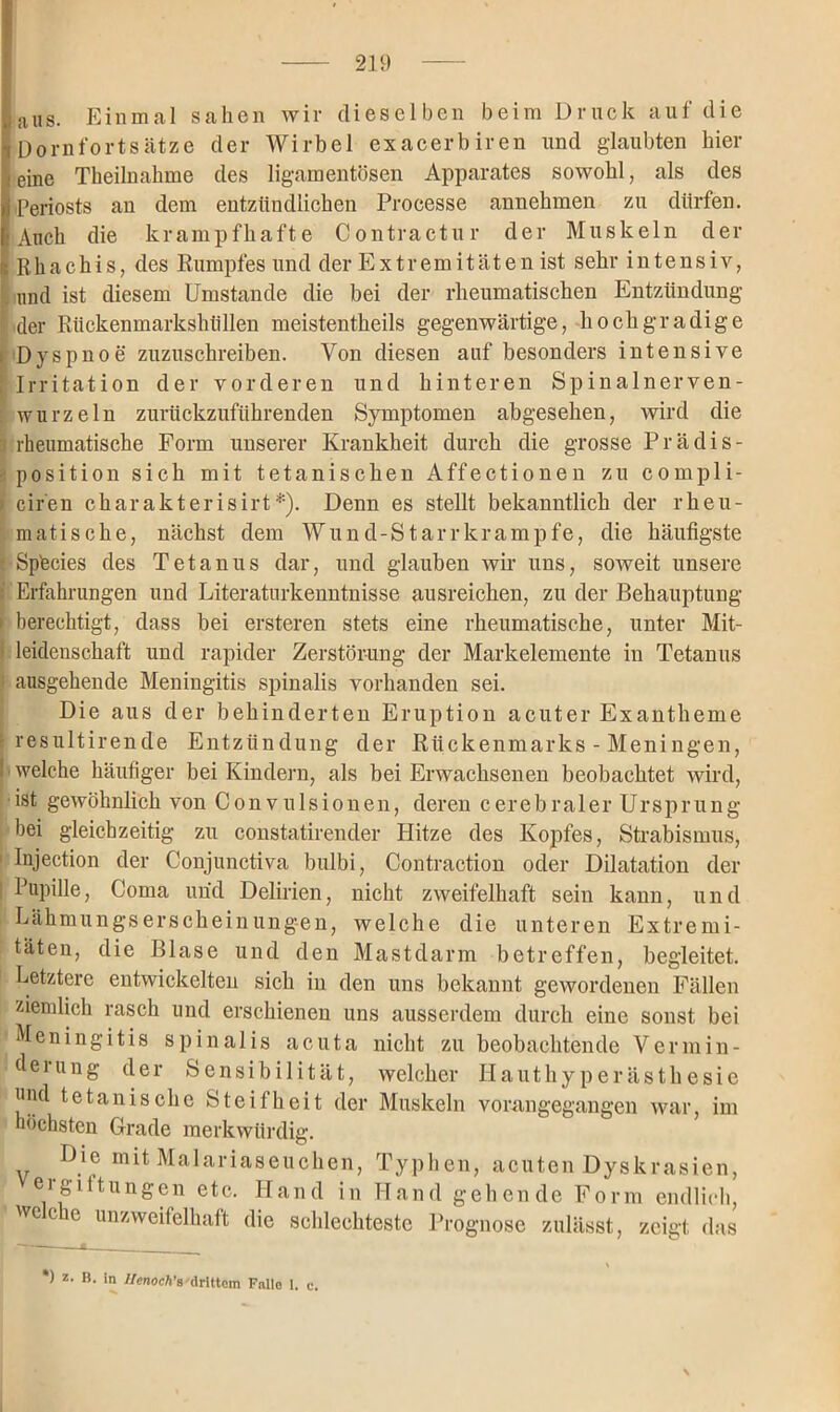 aus. Einmal sahen wir dieselben beim Druck auf die Dornfortsätze der Wirbel exacerbiren und glaubten hier eine Theilnahme des ligamentösen Apparates sowohl, als des Periosts an dem entzündlichen Processe annehmen zu dürfen. Auch die krampfhafte Contractu r der Muskeln der Rhachis, des Rumpfes und der Extremitäten ist sehr intensiv, und ist diesem Umstande die bei der rheumatischen Entzündung der Rückenmarkshüllen meistentheils gegenwärtige, hochgradige Dyspnoe zuzuschreiben. Von diesen auf besonders intensive Irritation der vorderen und hinteren Spinalnerven- wurzeln zurückzuführenden Symptomen abgesehen, wird die rheumatische Form unserer Krankheit durch die grosse Prädis- position sich mit tetanischen Affectionen zu compli- ciren charakterisirt*). Denn es stellt bekanntlich der rheu- matische, nächst dem Wund-Starr kr ampfe, die häufigste Sptecies des Tetanus dar, und glauben wir uns, soweit unsere Erfahrungen und Literaturkenntnisse ausreichen, zu der Behauptung- berechtigt, dass bei ersteren stets eine rheumatische, unter Mit- leidenschaft und rapider Zerstörung der Markelemente in Tetanus ausgehende Meningitis spinalis vorhanden sei. Die aus der behinderten Eruption acuter Exantheme resultirende Entzündung der Rückenmarks - Meningen, welche häufiger bei Kindern, als bei Erwachsenen beobachtet wird, ist gewöhnlich von Convulsionen, deren cerebraler Ursprung bei gleichzeitig zu constatirender Hitze des Kopfes, Strabismus, Injection der Conjunctiva bulbi, Contraction oder Dilatation der Pupille, Coma und Delirien, nicht zweifelhaft sein kann, und Lähmungsersckeinungmn, welche die unteren Extremi- täten, die Blase und den Mastclarm betreffen, begleitet. Letztere entwickelten sich in den uns bekannt gewordenen Fällen ziemlich rasch und erschienen uns ausserdem durch eine sonst bei Meningitis spinalis acuta nicht zu beobachtende Vermin- derung der Sensibilität, welcher Hauthyperästhesie und tetanische Steifheit der Muskeln höchsten Grade merkwürdig. Die mit Malariaseuchen, Typhen, acuten Dyskrasien, ergiftungen etc. Hand in Hand gehende Form endlich, wecie unzweifelhaft die schlechteste Prognose zulässt, zeigt das vorangegangen war, im *) z- B- in Ilenoch's drittem Fnllo 1.
