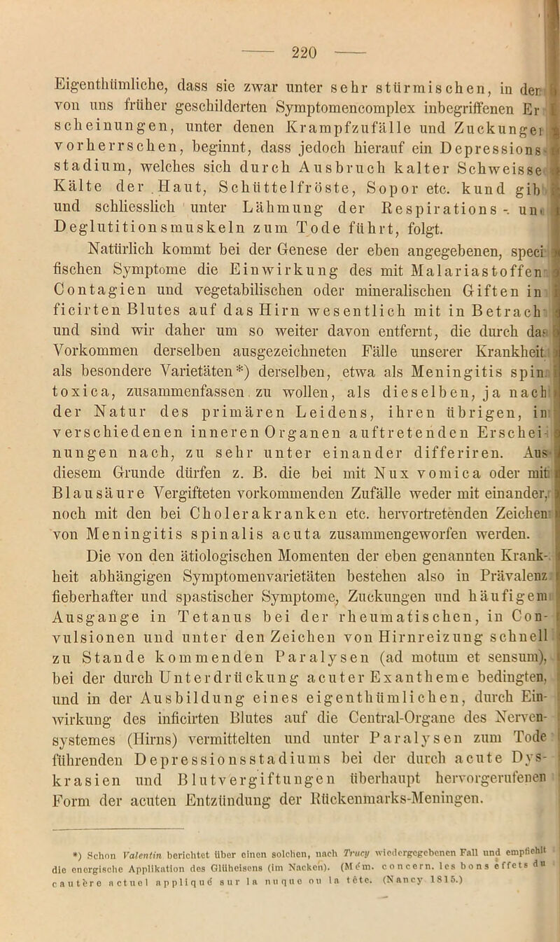 Eigentümliche, dass sie zwar unter sehr stürmischen, in derr von uns früher geschilderten Symptomencomplex inbegriffenen Er scheinungen, unter denen Krampfzufälle und Zuckungei vorherrschen, beginnt, dass jedoch hierauf ein Depressionsi Stadium, welches sich durch Ausbruch kalter Schweisse i Kälte der .Haut, Schüttelfröste, Sopor etc. kund gib { und schliesslich unter Lähmung der Respirations um Deglutitionsmuskeln zum Tode führt, folgt. Natürlich kommt bei der Genese der eben angegebenen, speci \ fischen Symptome die Einwirkung des mit Malariastoffen Contagien und vegetabilischen oder mineralischen Giften in i ficirten Blutes auf das Hirn wesentlich mit in Betrach i und sind wir daher um so weiter davon entfernt, die durch das : Vorkommen derselben ausgezeichneten Fälle unserer Krankheit i als besondere Varietäten*) derselben, etwa als Meningitis spin toxica, zusammenfassen zu wollen, als dieselben, ja nach > der Natur des primären Leidens, ihren übrigen, in verschiedenen inneren Organen auftretenden Erschei- nungen nach, zu sehr unter einander differiren. Aus- diesem Grunde dürfen z. B. die bei mit Nus vomica oder mit Blausäure Vergifteten vorkommenden Zufälle weder mit einander/ noch mit den bei Cholerakranken etc. hervortretenden Zeichen von Meningitis spinalis acuta zusammengeworfen werden. Die von den ätiologischen Momenten der eben genannten Krank- heit abhängigen Symptomenvarietäten bestehen also iu Prävalenz fieberhafter und spastischer Symptome, Zuckungen und häufigem Ausgange in Tetanus bei der rheumatischen, in Con- vulsionen und unter den Zeichen von Hirnreizung schnell zu Stande kommenden Paralysen (ad motiuu et sensum), bei der durch Unterdrückung acuter Exantheme bedingten, und in der Ausbildung eines eigentümlichen, durch Ein- wirkung des inficirten Blutes auf die Ceutral-Orgaue des Nerven- I systemes (Hirns) vermittelten und unter Paralysen zum Tode i führenden Depressionsstadiums bei der durch acute Dys- 1 krasien und Blutvergiftungen überhaupt hervorgerufenen Form der acuten Entzündung der Rückenmarks-Meningen. *) Schon Valentin berichtet über einen solchen, nach Trucij wiodergcgcbenen Fall und empfiehlt die energische Applikation des Glühelsens (im Nacken). concern. les bons effets du cautferc nctuel npplique sur la n u q u o o u la tete. (Nancy 1815.)