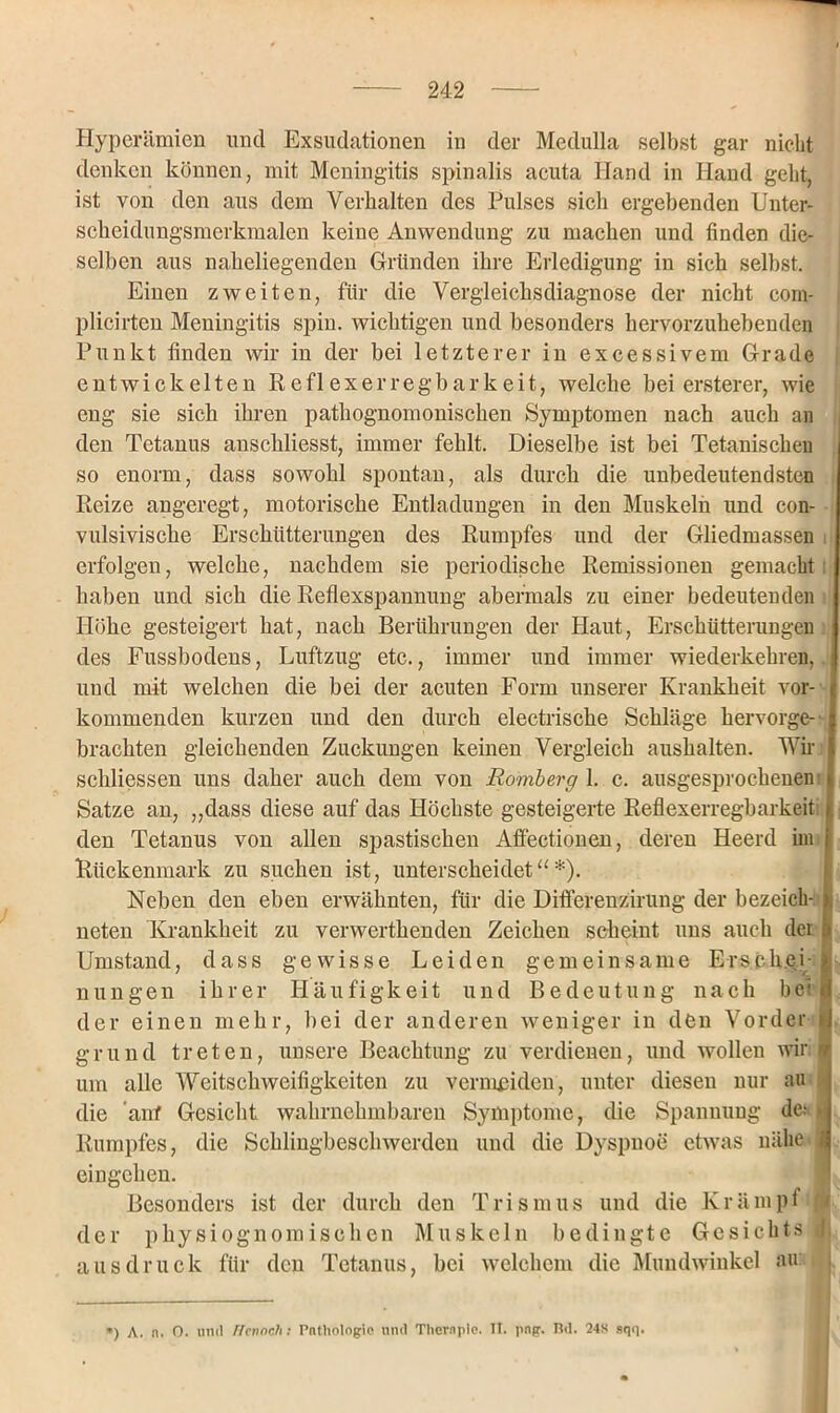 Hyperämien und Exsudationen in der Medulla selbst gar nicht denken können, mit Meningitis spinalis acuta Hand in Hand geht, ist von den aus dem Verhalten des Pulses sich ergebenden Unter- scheidungsmerkmalen keine Anwendung zu machen und finden die- selben aus naheliegenden Gründen ihre Erledigung in sich seihst. Einen zweiten, für die Vergleichsdiagnose der nicht eom- plicirten Meningitis spin. wichtigen und besonders hervorzuhebenden Punkt finden wir in der hei letzterer in excessivem Grade entwickelten Reflexerregbarkeit, welche bei ersterer, wie eng sie sich ihren pathognomonischen Symptomen nach auch an den Tetanus anschliesst, immer fehlt. Dieselbe ist bei Tetanischeu so enorm, dass sowohl spontan, als durch die unbedeutendsten Reize angeregt, motorische Entladungen in den Muskeln und con- vulsivische Erschütterungen des Rumpfes und der Gliedmassen erfolgen, welche, nachdem sie periodische Remissionen gemacht haben und sich die Reflexspannung abermals zu einer bedeutenden Höhe gesteigert hat, nach Berührungen der Haut, Erschütterungen des Fussbodens, Luftzug etc., immer und immer wiederkehren, und mit welchen die bei der acuten Form unserer Krankheit vor- kommenden kurzen und den durch electrische Schläge hervorge- brachten gleichenden Zuckungen keinen Vergleich aushalten. Wir schliessen uns daher auch dem von Romberg 1. c. ausgesprochenen Satze an, „dass diese auf das Höchste gesteigerte Reflexerregbarkeit: den Tetanus von allen spastischen Affectionen, deren Heerd im Rückenmark zu suchen ist, unterscheidet“*). Neben den eben erwähnten, für die Differenzirung der bezeich- neten Krankheit zu verwerthenden Zeichen scheint uns auch der Umstand, dass gewisse Leiden gemeinsame Erscheibl-, nungen ihrer Häufigkeit und Bedeutung nach bei | der einen mehr, bei der anderen weniger in den Vorder >J grund treten, unsere Beachtung zu verdienen, und wollen wir n um alle Weitschweifigkeiten zu vermeiden, unter diesen nur au die auf Gesicht wahrnehmbaren Symptome, die Spannung der* Rumpfes, die Schlingbeschwerden und die Dyspnoe etwas nähe i eingehen. Besonders ist der durch den Trismus und die Krämpt \ der physiognomisclien Muskeln bedingte Gesichts jfj aus druck für den Tetanus, bei welchem die Mundwinkel au: , ') A. n. 0. und Henoch; Pathologie und Therapie. TI. png. Bd. 24S sqq.