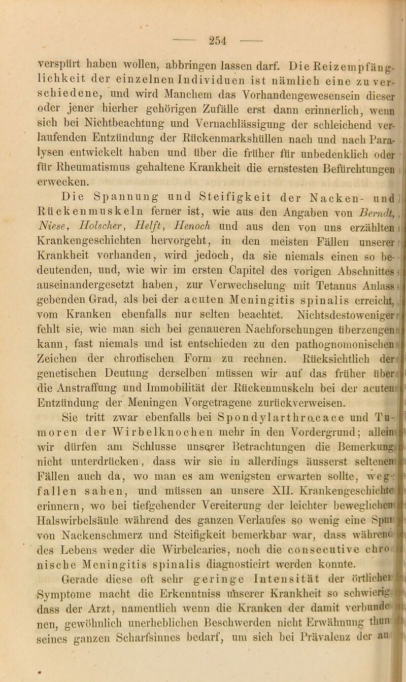 verspürt haben wollen, abbringen lassen darf. Die Reizempfäng- lichkeit der einzelnen Individuen ist nämlich eine zu ver- schiedene, und wird Manchem das Vorhandengewesensein dieser oder jener hierher gehörigen Zufälle erst dann erinnerlich, wenn sich bei Nichtbeachtung und Vernachlässigung der schleichend ver- ; laufenden Entzündung der Rückenmarkshüllen nach und nach Para- lysen entwickelt haben und über die früher für unbedenklich oder für Rheumatismus gehaltene Krankheit die ernstesten Befürchtungen j erwecken. Die Spannung und Steifigkeit der Nacken- und Rückenmuskeln ferner ist, wie aus den Angaben von Bemdt,. Niese, Hölscher, Helft, Henoch und aus den von uns erzählten Krankengeschichten hervorgeht, in den meisten Fällen unserer Krankheit vorhanden, wird jedoch, da sie niemals einen so be- deutenden, und, wie wir im ersten Capitel des vorigen Abschnittes- auseinandergesetzt haben, zur Verwechselung mit Tetanus Anlass- geb enden Grad, als bei der acuten Meningitis spinalis erreicht, vom Kranken ebenfalls nur selten beachtet. Nichtsdestoweniger fehlt sie, wie man sich bei genaueren Nachforschungen überzeugen kann, fast niemals und ist entschieden zu den pathognomonischen i Zeichen der chronischen Form zu rechnen. Rücksichtlich der genetischen Deutung derselben müssen wir auf das früher über die Anstraffung und Immobilität der Rückenmuskeln bei der acuten Entzündung der Meningen Vorgetragene zurückverweisen. Sie tritt zwar ebenfalls bei Spondylartkracace und Tu- moren der Wirbelknochen mehr in den Vordergrund; allein wir dürfen am Schlüsse unserer Betrachtungen die Bemerkung, nicht unterdrücken, dass wir sie in allerdings äusserst seltenen Fällen auch da, wo man es am wenigsten erwarten sollte, weg-, fallen sahen, und müssen an unsere XII. Krankengeschichte erinnern, wo bei tiefgehender Vereiterung der leichter beweglichen i Halswirbelsäule während des ganzen Verlaufes so wenig eine Spm von Nackenschmerz und Steifigkeit bemerkbar war, dass während s des Lebens weder die Wirbelcaries, noch die consecutive chro | niseke Meningitis spinalis diagnosticirt werden konnte. Gerade diese oft sehr geringe Intensität der örtlichfei fe -Symptome macht die Erkcnntniss uh s er er Krankheit so schwierig:» dass der Arzt, namentlich wenn die Kranken der damit verbünde 4i nen, gewöhnlich unerheblichen Beschwerden nicht Erwähnung thun I seines ganzen Scharfsinnes bedarf, um sich bei Prävalenz der au -i